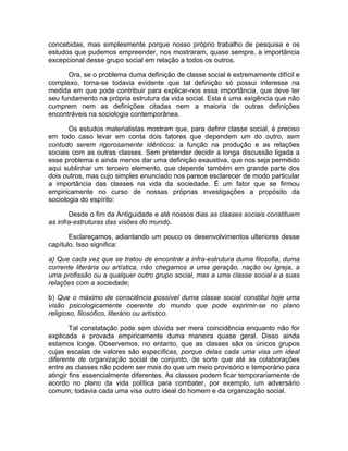 concebidas, mas simplesmente porque nosso próprio trabalho de pesquisa e os
estudos que pudemos empreender, nos mostraram, quase sempre, a importância
excepcional desse grupo social em relação a todos os outros.

      Ora, se o problema duma definição de classe social é extremamente difícil e
complexo, torna-se todavia evidente que tal definição só possui interesse na
medida em que pode contribuir para explicar-nos essa importância, que deve ter
seu fundamento na própria estrutura da vida social. Esta é uma exigência que não
cumprem nem as definições citadas nem a maioria de outras definições
encontráveis na sociologia contemporânea.

       Os estudos materialistas mostram que, para definir classe social, é preciso
em todo caso levar em conta dois fatores que dependem um do outro, sem
contudo serem rigorosamente idênticos: a função na produção e as relações
sociais com as outras classes. Sem pretender decidir a longa discussão ligada a
esse problema e ainda menos dar uma definição exaustiva, que nos seja permitido
aqui sublinhar um terceiro elemento, que depende também em grande parte dos
dois outros, mas cujo simples enunciado nos parece esclarecer de modo particular
a importância das classes na vida da sociedade. É um fator que se firmou
empiricamente no curso de nossas próprias investigações a propósito da
sociologia do espírito:

       Desde o fim da Antiguidade e até nossos dias as classes sociais constituem
as infra-estruturas das visões do mundo.

       Esclareçamos, adiantando um pouco os desenvolvimentos ulteriores desse
capítulo. Isso significa:

a) Que cada vez que se tratou de encontrar a infra-estrutura duma filosofia, duma
corrente literária ou artística, não chegamos a uma geração, nação ou Igreja, a
uma profissão ou a qualquer outro grupo social, mas a uma classe social e a suas
relações com a sociedade;

b) Que o máximo de consciência possível duma classe social constitui hoje uma
visão psicologicamente coerente do mundo que pode exprimir-se no plano
religioso, filosófico, literário ou artístico.

        Tal constatação pode sem dúvida ser mera coincidência enquanto não for
explicada e provada empiricamente duma maneira quase geral. Disso ainda
estamos longe. Observemos, no entanto, que as classes são os únicos grupos
cujas escalas de valores são específicas, porque delas cada uma visa um ideal
diferente de organização social de conjunto, de sorte que até as colaborações
entre as classes não podem ser mais do que um meio provisório e temporário para
atingir fins essencialmente diferentes. As classes podem ficar temporariamente de
acordo no plano da vida política para combater, por exemplo, um adversário
comum; todavia cada uma visa outro ideal do homem e da organização social.
 