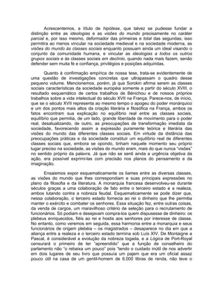 Acrescentemos, a título de hipótese, que talvez se pudesse fundar a
distinção entre as ideologias e as visões do mundo precisamente no caráter
parcial e, por isso mesmo, deformador das primeiras e total das segundas; isso
permitira ao menos vincular na sociedade medieval e na sociedade moderna, as
visões do mundo às classes sociais enquanto possuam ainda um ideal visando o
conjunto da comunidade humana, e vincular as ideologias a todos os outros
grupos sociais e às classes sociais em declínio, quando nada mais fazem, senão
defender sem muita fé e confiança, privilégios e posições adquiridas.

       Quanto à confirmação empírica de nossa tese, trata-se evidentemente de
uma questão de investigações concretas que ultrapassam o quadro desse
pequeno volume. Mencionemos, porém, já que Sorokin afirma serem as classes
sociais características da sociedade européia somente a partir do século XVIII, o
resultado esquemático de certos trabalhos de Bénichou e de nossos próprios
trabalhos sobre a vida intelectual do século XVII na França. Parece-nos, de início,
que se o século XVII representa ao mesmo tempo o apogeu do poder monárquico
e um dos pontos mais altos da criação literária e filosófica na França, ambos os
fatos encontram sua explicação no equilíbrio real entre as classes sociais,
equilíbrio que permitia, de um lado, grande liberdade de movimento para o poder
real, desatualizando, de outro, as preocupações de transformação imediata da
sociedade, favorecendo assim a expressão puramente teórica e literária das
visões do mundo das diferentes classes sociais. Em virtude da distância das
preocupações práticas e da sociedade constituir um equilíbrio real de diferentes
classes sociais que, embora se opondo, tinham naquele momento seu próprio
lugar preciso na sociedade, as visões do mundo eram, mais do que nunca “visões”
no sentido próprio da palavra. Já que não se senti ainda a urgência objetiva da
ação, era possível exprimi-las com precisão nos planos do pensamento e da
imaginação.

       Ensaiemos expor esquematicamente os liames entre as diversas classes,
as visões do mundo que lhes correspondiam e suas principais expressões no
plano da filosofia e da literatura. A monarquia francesa desenvolveu-se durante
séculos graças a uma colaboração de fato entre o terceiro estado e a realeza,
ambos lutando contra a nobreza feudal. Esquematicamente se pode dizer que,
nessa colaboração, o terceiro estado fornecia ao rei o dinheiro que lhe permitia
manter o exército e combater os senhores. Essa situação fez, entre outras coisas,
da venda de cargos, um maravilhoso critério de seleção para o recrutamento de
funcionários. Só podiam e desejavam compra-los quem dispusesse de dinheiro: os
plebeus enriquecidos, fiéis ao rei e hostis aos senhores por interesse de classe.
No entanto, como veremos em seguida, essa harmonia entre a monarquia e seus
funcionários de origem plebéia – os magistrados – desaparece no dia em que a
aliança entre a realeza e o terceiro estado termina sob Luís XIV. De Montaigne a
Pascal, é considerável a evolução da nobreza togada, e a Lógica de Port-Royal
censurará o primeiro de ter “apreendido” que a função de conselheiro do
parlamento não “o rebaixa um pouco” pois “tendo o cuidado inútil de nos advertir
em dois lugares de seu livro que possuía um pajem que era um oficial assaz
pouco útil na casa de um gentil-homem de 6.000 libras de renda, não teve o
 