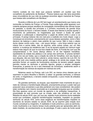 mesmo cuidado de nos dizer que possuía também um auxiliar que fora
conselheiro do parlamento de Bordeus”. “Parece todavia que não teria escondido
essa circunstância de sua vida se pudesse encontrar algum marechal de França
que tivesse sido conselheiro em Bordeus.”

       Durante a infância de Luís XIV tem lugar um acontecimento que marca uma
reviravolta na história da França: a Fronda. Essa sublevação pôde aparecer num
instante perigosa porque resultava da conjugação momentânea das últimas forças
do passado: a revolta dos príncipes e o primeiro movimento da grande força
revolucionária do futuro: o terceiro estado. A esses dois fatores é preciso ajuntar o
movimento do parlamento, os magistrados que tiveram a ilusão de poder
encabeçar a sublevação e desempenhar o papel de árbitro entre o povo e os
príncipes. O perigo todavia não era real pois a coalizão era muito díspar. Logo a
monarquia se encontrará, precisamente por causa dessas oposições, como o fator
decisivo da balança e assim mais potente do que nunca. Não é mais o aliado
duma classe contra outra, mas – por pouco tempo – uma força exterior que se
coloca fora e acima delas. Isto se exprime, entre outras coisas, por um fato
exterior: a mudança da residência real. O rei do terceiro estado em nenhum lugar
estava mais seguro do que na sua boa cidade de Paris. A Fronda fez com que ele
compreendesse o fim duma aliança efetiva. O rei Sol habitará Versalhes,
eqüidistante da cidade dos plebeus e do campo dos senhores. É preciso também
dizer, uma vez por todas, que a criação da corte de Versalhes, com seu fausto e
sua etiqueta, não era mero fato cultural e, ainda menos, capricho de Luís XIV; foi
antes de tudo uma medida política genial, análoga à da venda dos cargos. Esta
permitira formar um quadro de funcionários oriundos do terceiro estado, aquela
permitiu manter os senhores e permitiu liga-los, graças a amplas vantagens
financeiras, à pessoa do rei e aos interesses da monarquia, acelerando assim a
transformação da nobreza da espada em nobreza da corte.

      Notamos assim na França, sob Luís XIV, ao menos cinco classes que se
exprimem no plano filosófico e literário; a saber: os grandes senhores, a nobreza
da corte, a magistratura, o terceiro estado enriquecido, o povo miúdo de artesãos
e camponeses.

        Os grandes senhores, os duques, que ressentem mais vivamente do que o
resto da nobreza a transformação efetuada, precisamente porque o poder real que
possuíam seus ancestrais e que eles perderam era mais considerável, não podem
estar contentes nem mesmo acomodar-se à sociedade burguesa que se constitui.
Ela lhes aparece como um mundo de egoísmo e de ambições mesquinhas. A
proximidade do real concreto que os invade, este não simétrico ao sim dos
filósofos do século XVIII, que, por sua vez, estarão muito próximos duma realidade
social que combatem, exigindo transformações imediatas, impedem os grandes
senhores do século XVII, como essa exigência de transformações impedirá os
escritores do terceiro estado no século XVIII, de se exprimir pela criação dum
mundo conceitual ou imaginário. A realidade é muito próxima e, para os senhores,
muito insuficiente e ao mesmo tempo muito potente para ser apreendida além do
dado imediato, do acontecimento ou da psicologia. É este o pano de fundo social
 
