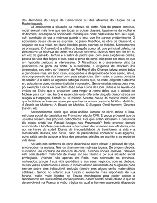das Memórias do Duque de Saint-Simon ou das Máximas do Duque da La
Rochefoucauld.
        Já analisamos a situação da nobreza da corte. Vida de prazer contínuo,
moral sexual mais livre que em todas as outras classes, igualmente da mulher e
do homem, aceitação da sociedade monárquica onde cada classe tem seu lugar,
sob condição de que a nobreza guarde o seu, que lhe parece predominante. O
epicurismo dessa classe se exprime, no plano filosófico, na obra de Gassendi; o
conjunto de sua visão, no plano literário, pelos escritos de Molière. Mencionemos
os principais: O Avarento é a sátira do burguês como tal, cujo principal defeito, na
perspectiva da nobreza da corte, era ajuntar dinheiro, fazendo dele um fim em si,
em vez de gastá-lo. Tartufo é a sátira do padre que, com suas exigências cristãs,
peneta na vida dos leigos e que, para a gente da corte, não pode ser mais do que
um hipócrita perigoso e interesseiro. O Misantropo é o jansenismo visto da
perspectiva da gente da corte. A austeridade, a exigência de absoluto dos
jansenistas, seu retiro no “deserto” de Port-Royal dês Champs talvez sejam belos
e grandiosos mas, em todo caso, exagerados e desprovidos de bom senso, isto é,
de compreensão da vida real com suas exigências. Dom João, a quarta comédia
de caráter, é a sátira de algumas cabeças loucas que, na corte, erigiram o ateísmo
e o epicurismo como sistema explicito e agressivo. Sente-se aliás nessa peça (ver,
por exemplo a cena em que Dom João salva a vida de Dom Carlos e se revela aos
irmãos de Elvira que o procuram para vingar a honra deles que a atitude de
Molière para com seu herói é essencialmente diferente daquela demonstrada em
relação a Harpagon, Tartufo ou te mesmo Alceste. Vê-se do mesmo modo com
que facilidade se inserem nessa perspectiva as outras peças de Molière: Anfitrião,
A Escola de Mulheres, A Escola de Maridos, O Burguês Gentil-homem, Georges
Dandin, etc.
        Acrescentemos ainda que essa análise ilumina de certo modo a infra-
estrutura social da casuística na França no século XVII. É pouco provável que os
Jesuítas fossem eles próprios debochados. Por que então adotaram a casuística
tão pouco cristã que Pascal fustigou nas Provinciais? Seria avançar demais
anunciando a hipótese que este era o único meio de conservar sua influência junto
aos senhores da corte? Diante da impossibilidade de transformar a vida e a
mentalidade desses, não havia, caso se pretendesse conservar suas ligações,
outra saída senão adaptar a letra dos preceitos cristãos ao espírito e ao modo de
vida deles.
        Ao lado dos senhores da corte desenha-se outra classe: o pessoal de toga,
enobrecidos na maioria. Nós os chamaremos nobreza togada. De origem plebéia,
cumprindo, ao contrário da nobreza da corte, funções sociais efetivas, olhavam
esta com desdém misturado de inveja por seu fausto e por sua situação social
privilegiada. Vivendo, não apenas em Paris, mas sobretudo na província,
misturados, graças à sua vida quotidiana e aos seus negócios, com os plebeus,
muitas vezes aparentados a estes, o individualismo racionalista da burguesia pode
exercer sobre eles indiscutível sedução (dentre eles alguns serão matemáticos
célebres). Sendo no entanto sua função o elemento mais importante de sua
fortuna, estão muito ligados ao Estado monárquico para poder aceitar o
racionalismo até suas últimas conseqüências. Assim sendo, nesta classe é que se
desenvolverá na França a visão trágica na qual o homem aparecerá dilacerado
 