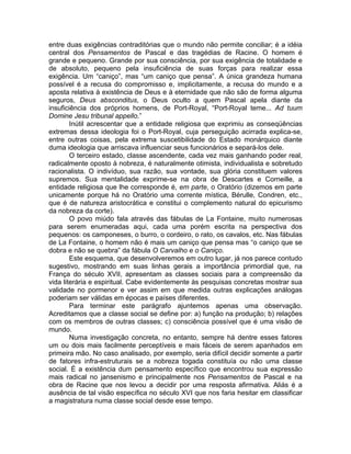 entre duas exigências contraditórias que o mundo não permite conciliar; é a idéia
central dos Pensamentos de Pascal e das tragédias de Racine. O homem é
grande e pequeno. Grande por sua consciência, por sua exigência de totalidade e
de absoluto, pequeno pela insuficiência de suas forças para realizar essa
exigência. Um “caniço”, mas “um caniço que pensa”. A única grandeza humana
possível é a recusa do compromisso e, implicitamente, a recusa do mundo e a
aposta relativa à existência de Deus e à eternidade que não são de forma alguma
seguros, Deus absconditus, o Deus oculto a quem Pascal apela diante da
insuficiência dos próprios homens, de Port-Royal, “Port-Royal teme... Ad tuum
Domine Jesu tribunal appello.”
        Inútil acrescentar que a entidade religiosa que exprimiu as conseqüências
extremas dessa ideologia foi o Port-Royal, cuja perseguição acirrada explica-se,
entre outras coisas, pela extrema suscetibilidade do Estado monárquico diante
duma ideologia que arriscava influenciar seus funcionários e separá-los dele.
        O terceiro estado, classe ascendente, cada vez mais ganhando poder real,
radicalmente oposto à nobreza, é naturalmente otimista, individualista e sobretudo
racionalista. O indivíduo, sua razão, sua vontade, sua glória constituem valores
supremos. Sua mentalidade exprime-se na obra de Descartes e Corneille, a
entidade religiosa que lhe corresponde é, em parte, o Oratório (dizemos em parte
unicamente porque há no Oratório uma corrente mística, Bérulle, Condren, etc.,
que é de natureza aristocrática e constitui o complemento natural do epicurismo
da nobreza da corte).
        O povo miúdo fala através das fábulas de La Fontaine, muito numerosas
para serem enumeradas aqui, cada uma porém escrita na perspectiva dos
pequenos: os camponeses, o burro, o cordeiro, o rato, os cavalos, etc. Nas fábulas
de La Fontaine, o homem não é mais um caniço que pensa mas “o caniço que se
dobra e não se quebra” da fábula O Carvalho e o Caniço.
        Este esquema, que desenvolveremos em outro lugar, já nos parece contudo
sugestivo, mostrando em suas linhas gerais a importância primordial que, na
França do século XVII, apresentam as classes sociais para a compreensão da
vida literária e espiritual. Cabe evidentemente às pesquisas concretas mostrar sua
validade no pormenor e ver assim em que medida outras explicações análogas
poderiam ser válidas em épocas e países diferentes.
        Para terminar este parágrafo ajuntemos apenas uma observação.
Acreditamos que a classe social se define por: a) função na produção; b) relações
com os membros de outras classes; c) consciência possível que é uma visão de
mundo.
        Numa investigação concreta, no entanto, sempre há dentre esses fatores
um ou dois mais facilmente perceptíveis e mais fáceis de serem apanhados em
primeira mão. No caso analisado, por exemplo, seria difícil decidir somente a partir
de fatores infra-estruturais se a nobreza togada constituía ou não uma classe
social. É a existência dum pensamento específico que encontrou sua expressão
mais radical no jansenismo e principalmente nos Pensamentos de Pascal e na
obra de Racine que nos levou a decidir por uma resposta afirmativa. Aliás é a
ausência de tal visão específica no século XVI que nos faria hesitar em classificar
a magistratura numa classe social desde esse tempo.
 