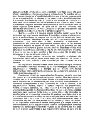 possuem contudo estreita relação com a realidade. Tais “tipos ideais” são, para
Weber, o capitalismo, o homo economicus, o protestantismo. Ao tipo ideal parece,
além do mais, vincular-se a “possibilidade objetiva”, que encara as conseqüências
de um acontecimento ter ou não ocorrido (de modo contrário à realidade objetiva).
A construção imaginária da evolução histórica, por exemplo, tal qual teria tido
lugar se os persas tivessem vencido as guerras médicas. É preciso ainda colocar
numa dessas categorias a hipótese de um general que tivesse conhecido todos os
dados objetivos duma batalha (os quais ele de fato não conhecia). Não
acreditamos ter encontrado, em Weber, uma distinção precisa e explícita entre tipo
ideal, possibilidade objetiva e máximo de consciência possível.
        Quanto à escolha e à estrutura desses conceitos, Weber parece ter-se
contentado com uma resposta psicológica. O cientista os imagina arbitrariamente,
sendo a sua fecundidade na pesquisa que permite distinguir os bons dos maus.
Somente para certos “tipos ideais” (os tipos racionais) forneceu uma análise mais
aprofundada. Tipos ideais como o homo economicus, o capitalismo, o
protestantismo são construídos imaginando-se homens agindo de uma maneira
inteiramente racional na escolha de seus meios, os quais podemos por isso
compreender inteiramente e que nos ajudam a entender a realidade concreta mais
completa e mais imbricada. No limite oposto, há o homem inteiramente irracional,
o louco de que não se pode construir o tipo ideal, porque não se pode mais
compreende-lo mas tão-somente explicá-lo.
        Partindo dessas análises, parece-nos ser necessário: a) distinguir três
instrumentos metodológicos, talvez aparentados mas diferentes; b) colocar o
problema não mais pragmático mas epistemológico das condições de sua
validade.
        No conjunto das análises de Max Weber acreditamos distinguir ao menos
três instrumentos científicos diferentes: a) as esquematizações estáticas; b) as
esquematizações históricas e a distinção que daí decorre entre fatores
determinantes e fatores contingentes em relação ao acontecimento estudado; c) a
noção de consciência possível.
        Examinemos primeiro as esquematizações. Respeitam ao real e como tais
são comuns a todos os domínios do pensamento científico. No máximo devemos
distinguir três tipos: as esquematizações formais e as axiomatizadas: geometria,
lógica, matemáticas; as esquematizações reais realizadas quotidianamente no
laboratório correspondentes a cada experiência de física ou química; e as
esquematizações mentais, próprias às ciências empíricas não experimentais:
história, sociologia, economia, etc. Todas possuem o mesmo objetivo: estudar
uma realidade separada dos fatores contingentes e na qual os elementos julgados
essenciais agem sozinhos, tendo todos os outros fatores sido eliminados ou
transformados ou pressupostos constantes. O quadrado geométrico abstrai as
imprecisões do quadrado empírico, e a esquematização lógica, as imprecisões do
pensamento real: o físico torna, no laboratório, artificialmente constantes todos os
fatores além daqueles cuja variação quer estudar; o sociólogo fala do “feudalismo”
ou do “capitalismo” abstraindo os fatores heterogêneos que sempre existem na
realidade concreta. Essas esquematizações são boas se depreenderem os fatores
essenciais na constituição da realidade estudada ou, ao contrário, são más caso
se fixem a fatores subordinados, o que freqüentemente conduz ao grave erro de
 