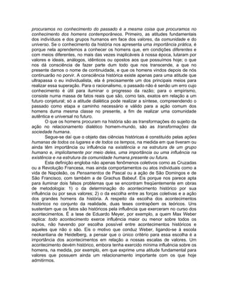 procuramos no conhecimento do passado é a mesma coisa que procuramos no
conhecimento dos homens contemporâneos. Primeiro, as atitudes fundamentais
dos indivíduos e dos grupos humanos em face dos valores, da comunidade e do
universo. Se o conhecimento da história nos apresenta uma importância prática, é
porque nela aprendemos a conhecer os homens que, em condições diferentes e
com meios diferentes, no mais das vezes inaplicáveis à nossa época, lutaram por
valores e ideais, análogos, idênticos ou opostos aos que possuímos hoje; o que
nos dá consciência de fazer parte dum todo que nos transcende, a que no
presente damos o nome de continuidade, e que os homens vindos depois de nós
continuarão no porvir. A consciência histórica existe apenas para uma atitude que
ultrapassa o eu individualista, ela é precisamente um dos principais meios para
realizar essa superação. Para o racionalismo, o passado não é senão um erro cujo
conhecimento é útil para iluminar o progresso da razão; para o empirismo,
consiste numa massa de fatos reais que são, como tais, exatos em relação a um
futuro conjetural; só a atitude dialética pode realizar a síntese, compreendendo o
passado como etapa e caminho necessário e válido para a ação comum dos
homens duma mesma classe no presente, a fim de realizar uma comunidade
autêntica e universal no futuro.
        O que os homens procuram na história são as transformações do sujeito da
ação no relacionamento dialético homem-mundo, são as transformações da
sociedade humana.
        Segue-se daí que o objeto das ciências históricas é constituído pelas ações
humanas de todos os lugares e de todos os tempos, na medida em que tiveram ou
ainda têm importância ou influência na existência e na estrutura de um grupo
humano e, implicitamente por meio deles, uma importância ou uma influência na
existência e na estrutura da comunidade humana presente ou futura.
        Esta definição engloba não apenas fenômenos coletivos como as Cruzadas
ou a Revolução Francesa, mas ainda comportamentos ou atos individuais como a
vida de Napoleão, os Pensamentos de Pascal ou a ação de São Domingos e de
São Francisco, com também a de Grachus Babeuf. Eis porque nos parece apta
para iluminar dois falsos problemas que se encontram freqüentemente em obras
de metodologia: 1) o da determinação do acontecimento histórico por sua
influência ou por seus valores; 2) o da escolha entre as forças coletivas e a ação
dos grandes homens da história. A respeito da escolha dos acontecimentos
históricos no conjunto da realidade, duas teses contrapõem os teóricos. Uns
sustentam que os fatos são históricos pela influência que exerceram no curso dos
acontecimentos. É a tese de Eduardo Meyer, por exemplo, a quem Max Weber
replica: todo acontecimento exerce influência maior ou menor sobre todos os
outros, não havendo por escolha possível entre acontecimentos históricos e
aqueles que não o são. Eis o motivo que conduz Weber, ligando-se à escola
neokantiana de Heidelberg, a pensar que o único critério para essa escolha é a
importância dos acontecimentos em relação a nossas escalas de valores. Um
acontecimento devém histórico, embora tenha exercido mínima influência sobre os
homens, na medida, por exemplo, em que exprime uma atitude fundamental para
valores que possuem ainda um relacionamento importante com os que hoje
admitirmos.
 