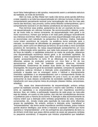 reunir fatos heterogêneos e até opostos, mascarando assim a verdadeira estrutura
da realidade, ao invés de iluminá-la.
        Além do mais, se Max Weber tem razão (não temos ainda opinião definitiva
a esse respeito) e se toda boa esquematização em ciências humanas implica num
comportamento parcialmente racional (uma racionalização não dos fins mas pelo
menos das técnicas), isso provaria, contra certos filósofos contemporâneos, que o
comportamento racional é um dos fatores constitutivos da natureza humana.
        Para terminar essa análise, gostaríamos de dar um exemplo de boa e de
má esquematização em ciências humanas. Na economia-política clássica, parte-
se, de modo mais ou menos consciente, da esquematização mais geral, a do
homo economicus, homem que sempre e em toda parte persegue racionalmente
seu interesse econômico. Marx mostrou que essa esquematização mais geral, que
os economistas viam sobretudo na perspectiva do indivíduo, implica, traduzida
numa ordem econômica de conjunto, na existência duma produção para o
mercado, na eliminação de dificuldades de passagem de um ramo da produção
para outro, assim como em diferenças da fortuna; ter-se-á então a mera sociedade
produtora de mercadorias. Se nessa esquematização acrescentarmos um novo
fator, a diferenciação entre operários, que nada mais possuem para vender além
da força de trabalho, e capitalistas possuindo os meios de produção, obteremos
uma esquematização econômica menos geral, a da sociedade capitalista. Se
ademais a essa esquematização (que Marx estuda pormenorizadamente n’O
Capital, acrescentando-lhe no tomo III as diferenças de nível técnico dos
diferentes setores da produção) juntarmos um novo fator a fim de nos
aproximarmos ainda mais da realidade concreta, abrem-se inúmeras
possibilidades. Gostaríamos de analisar duas dentre as mais freqüentemente
empregadas. No esquema geral da sociedade capitalista, composta de capitalistas
e operários, pode-se introduzir a distinção entre proprietários dos meios de
produção e aqueles que os empregam (entre o habitual e impropriamente
chamados capitalistas e os empreendedores) com a correspondente divisão do
rendimento global da classe de capitalistas em juros e lucro; ou se pode ainda
acrescentar às duas classes constituintes da sociedade capitalista uma terceira,
trabalhando com seus próprios meios de produção (classes médias, camponeses,
artesãos).
        Ora, esses dois desenvolvimentos da esquematização, embora ambos
partam da realidade concreta, não possuem o mesmo valor científico. A distinção
entre os capitalistas e os empreendedores não tem importância econômica
decisiva. Que, em média, a participação respectiva de cada grupo na mais-valia
seja de metade, um quarto ou três quartos, isso não tem conseqüências decisivas
e qualitativas para a marcha da economia. A distinção é aliás economicamente da
mesma ordem que a distinção entre rentistas (proprietários do solo), industriais,
comerciantes, etc., divisão criada pela repartição da mais-valia entre diferentes
grupos de capitalistas. No entanto, embora a distinção entre “capitalistas” e
“empreendedores” não tenha senão importância científica limitada, possui todavia
grande alcance ideológico, pois tende a mascarar a oposição artificial que reúne
operários e “empreendedores”, a fim de contrapô-los aos proprietários de bens ou
de dinheiro (inútil dizer que esses últimos podem às vezes ser pequenos rentistas
ou pequenos acionários). O esquema que introduz proprietários que trabalham
 