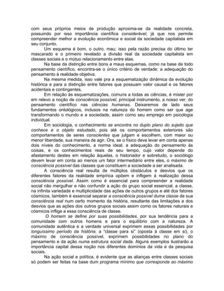 com seus próprios meios de produção aproxima-se da realidade concreta,
possuindo por isso importância científica considerável, já que nos permite
compreender melhor a evolução econômica e social da sociedade capitalista em
seu conjunto.
        Um esquema é bom, o outro, mau; isso pela razão precisa do último ter
mascarado e o primeiro revelado a divisão real da sociedade capitalista em
classes sociais e o mútuo relacionamento entre elas.
        Na base da distinção entre bons e maus esquemas, como na base de todo
pensamento científico, encontra-se o único critério de verdade: a adequação do
pensamento à realidade objetiva.
        Na mesma medida, isso vale pra a esquematização dinâmica da evolução
histórica e para a distinção entre fatores que possuam valor causal e os fatores
acidentais e contingentes.
        Em relação às esquematizações, comuns a todas as ciências, é mister por
em relevo a noção de consciência possível, principal instrumento, a nosso ver, do
pensamento científico nas ciências humanas. Deixaremos de lado seus
fundamentos ontológicos, inclusos na natureza do homem como ser que age
transformando o mundo e a sociedade, assim como seu emprego em psicologia
individual.
        Em sociologia, o conhecimento se encontra no duplo plano do sujeito que
conhece e o objeto estudado, pois até os comportamentos exteriores são
comportamentos de seres conscientes que julgam e escolhem, com maior ou
menor liberdade, sua maneira de agir. Ora, se o físico deve levar em conta apenas
dois níveis do conhecimento, a norma ideal, a adequação do pensamento às
coisas, e os conhecimentos reais de seu tempo, cujo valor depende do
afastamento destes em relação àquelas, o historiador e sobretudo, o sociólogo
devem levar em conta ao menos um fator intermediário entre eles, o máximo de
consciência possível das classes que constituem a sociedade a ser analisada.
        A consciência real resulta de múltiplos obstáculos e desvios que os
diferentes fatores da realidade empírica opõem e infligem à realização dessa
consciência possível. Assim como é essencial para compreender a realidade
social não mergulhar e não confundir a ação do grupo social essencial, a classe,
na infinita variedade e multiplicidade das ações de outros grupos e até dos fatores
cósmicos, também é essencial separar a consciência possível duma classe de sua
consciência real num certo momento da história, resultante das limitações e dos
desvios que as ações dos outros grupos sociais assim como os fatores naturais e
cósmicos inflige a essa consciência de classe.
        O homem se define por suas possibilidades, por sua tendência para a
comunidade com outros homens e para o equilíbrio com a natureza. A
comunidade autêntica e a verdade universal exprimem essas possibilidades por
longuíssimo período da história; a “classe para si” (oposta à classe em si), o
máximo de consciência possível, exprimem possibilidades no plano do
pensamento e da ação numa estrutura social dada. Alguns exemplos ilustrarão a
importância capital dessa noção nos diferentes domínios da vida e da pesquisa
sociais.
        Na ação social e política, é evidente que as alianças entre classes sociais
só podem ser feitas na base dum programa mínimo que corresponda ao máximo
 