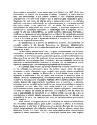 de consciência possível da classe menos avançada. Quando em 1917, Lênin, para
o escândalo da maioria dos socialistas ocidentais, preconizou a distribuição de
terra aos camponeses, o que parece contrário a todo programa socialista,
simplesmente levou em conta o fato de que o operário russo necessitava, para a
Revolução ter bom êxito, da aliança com o campesinato pobre e os diaristas
agrícolas, e de que a coletivização agrícola ultrapassava a consciência possível
dos camponeses numa sociedade não socialista. Do mesmo modo, o
nacionalismo do proletariado dos povos coloniais, o abandono temporário das
reivindicações específicas condiciona a colaboração com a burguesia desses
países na luta pela independência. Ou ainda, durante a Revolução Francesa, a
exigência de igualdade jurídica representava o máximo de consciência possível
para a burguesia; a compreensão do fato de que a igualdade jurídica é puramente
formal e em nada garante a igualdade econômica ultrapassava a consciência
possível da burguesia revolucionária.
       Se passamos para o domínio do pensamento científico, mencionarmos um
exemplo célebre, o do Quadro Econômico de Quesnay, absolutamente
incompreensível para os economistas burgueses até a Primeira Guerra Mundial. e
não era por acaso.
       Os Fisiocratas sempre foram uma cruz para os historiadores das doutrinas
econômicas. Partidários da ordem natural, da liberdade de comércio e de muitas
outras idéias e reivindicações em aparência burguesas, sempre sustentaram duas
idéias que lhes pareciam tão evidentes como pareceram absurdas e, ademais,
contraditórias para os economistas posteriores: a) a produtividade exclusiva da
agricultura e a esterilidade do comércio e da indústria; b) a necessidade de que os
impostos fossem pagos unicamente pelos proprietários latifundiários.
       Na verdade, essa doutrina se torna perfeitamente coerente e compreensível
se for colocada na perspectiva tanto do terceiro estado como da realeza
ameaçada por este. Influenciado pelos pensadores do terceiro estado, percebendo
ao mesmo tempo o perigo da Revolução, a insuficiência duma política de
repressão e sobretudo o fato do poder real depender do equilíbrio entre as
classes, Quesnay, pensador genial, tinha compreendido que a única possibilidade
de salvar a monarquia era fortalecer a nobreza a fim de contrabalançar o terceiro
estado. Economista experimentado, constatara que a indústria e o comércio
produziam apenas os salários dos operários e os lucros dos capitalistas, enquanto
a agricultura produzia, além disso, uma renda fundiária que poderia constituir a
base econômica duma aristocracia reforçada. Donde o programa, perfeitamente
coerente, de afastar os capitais do comércio e da indústria a fim de orienta-los
para a capitalização da agricultura e, ao mesmo tempo, exonerar de todas as
contribuições o terceiro estado ameaçador, descarregando-as na nobreza, nos
proprietários de terra, que deveriam tirar todas as vantagens desse aumento da
renda fundiária.
       Esta procura duma possibilidade de harmonizar os interesses econômicos
das diferentes classes sociais, para evitar a revolução e reforçar a monarquia,
levou Quesnay a criar tanto a ciência econômica como a formular de improviso a
genial esquematização das relações econômicas entre as classes sociais que
denomina Quadro Econômico. Os fisiocratas estão perfeitamente conscientes da
importância dessa descoberta. Luís XV parece que imprime com suas próprias
 