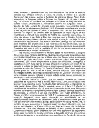 mãos, Mirabeau o denomina uma das três descobertas “de deram às ciências
políticas sua principal solidez”, a saber, “a escrita, a moeda e o Quadro
Econômico”. No entanto, quando o fundador da economia liberal, Adam Smith,
aluno direto de Quesnay, publica a Riqueza das Nações, não há mais o menor
traço do Quadro. O problema das relações econômicas de conjunto entre as
classes sociais ultrapassava a consciência possível da burguesia liberal. O
Quadro, de fato, sempre foi ignorado pelos principais representantes dessa
economia até os últimos anos. Ainda em 1910, Weulersse sustentava uma tese de
1.380 páginas em grande 8º sobre o movimento fisiocrata na qual dedicava
somente 10 páginas ao Quadro, sem se aperceber de modo algum de sua
importância; o manual mais corrente de história das doutrinas econômicas, no
início do século, o de Gide e Rist, nos ensinava que o Quadro Econômico
suscitava em seus contemporâneos uma incrível admiração que hoje faz rir e
também que a exposição de Gide (Não se Deve Ler Quesnay) “não dá senão uma
idéia imperfeita dos cruzamentos e das repercussões dos rendimentos, com os
quais os fisiocratas se divertem seguindo seus ricochetes com uma alegria infantil.
Pretendem ver nisso a própria realidade. O fato de que sempre reencontram a
conta exata de seus milhões os embriaga”.
        No entanto, nesse momento o Quadro, desde há muito tempo, já ocupara
de novo seu lugar na teoria econômica. Quem pela primeira vez compreendeu sua
importância foi Karl Marx, que nas análises feitas nas Teorias sobre a mais-valia
escreve, a propósito do Quadro: “nunca a economia política teve idéia genial
semelhante”, pois “Smith simplesmente sucedeu aos fisiocratas, catalogando e
especificando com mais rigor os diversos artigos do inventário sem lograr dar ao
conjunto a justeza de desenvolvimento e interpretação indicada, a despeito das
hipóteses erradas de Quesnay, no Quadro Econômico”. Além disso, dedica-lhe
grande parte do livro II de O Capital, embora introduza uma importante
modificação: substitui as principais classes do tempo de Quesnay, proprietários de
terra e classes estéreis, nobreza e terceiro estado, pelas classes essenciais de
seu tempo, operários e capitalistas.
        O destino ulterior do Quadro, que na literatura marxista se chamará
Esquemas de reprodução, não é menos interessante. Marx, que escrevia como
Quesnay na perspectiva duma Revolução, logo compreendera a importância da
idéia genial desse último. Quando aparece porém o II livro d’O Capital, o
capitalismo se estabilizara: não há mais nenhuma revolução em vista. No campo
marxista até mesmo se perguntará porque Engels publicou cálculos desprovidos
de interesse. O primeiro a ver sua importância será Tugan-Baranowsky, na
Rússia, em 1894, onze anos antes de 1905. E o compreenderá na perspectiva da
revolução burguesa russa, como afirmação da possibilidade de um
desenvolvimento indefinido do capitalismo. Será a interpretação dada, por sua
vez, pelo marxismo reformista da Europa ocidental com Hilferding, Kautzki, etc., e,
também no plano econômico, o marxismo russo com Lênin, Bukharin, etc., que
apenas reconheciam os limites políticos do desenvolvimento do capitalismo.
Somente em 1913, nas vésperas da Primeira Guerra Mundial, foi que Rosa
Luxemburgo acreditou poder encontrar nele um limite econômico do capitalismo.
Desde esse momento, na literatura marxista, a discussão continuou em centenas
e milhares de páginas e, na medida em que o problema da Revolução se coloca
 