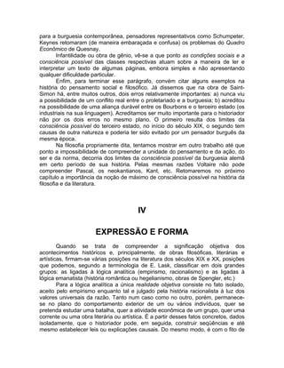 para a burguesia contemporânea, pensadores representativos como Schumpeter,
Keynes retomaram (de maneira embaraçada e confusa) os problemas do Quadro
Econômico de Quesnay.
        Infantilidade ou obra de gênio, vê-se a que ponto as condições sociais e a
consciência possível das classes respectivas atuam sobre a maneira de ler e
interpretar um texto de algumas páginas, embora simples e não apresentando
qualquer dificuldade particular.
        Enfim, para terminar esse parágrafo, convém citar alguns exemplos na
história do pensamento social e filosófico. Já dissemos que na obra de Saint-
Simon há, entre muitos outros, dois erros relativamente importantes: a) nunca viu
a possibilidade de um conflito real entre o proletariado e a burguesia; b) acreditou
na possibilidade de uma aliança durável entre os Bourbons e o terceiro estado (os
industriais na sua linguagem). Acreditamos ser muito importante para o historiador
não por os dois erros no mesmo plano. O primeiro resulta dos limites da
consciência possível do terceiro estado, no início do século XIX, o segundo tem
causas de outra natureza e poderia ter sido evitado por um pensador burguês da
mesma época.
        Na filosofia propriamente dita, tentamos mostrar em outro trabalho até que
ponto a impossibilidade de compreender a unidade do pensamento e da ação, do
ser e da norma, decorria dos limites da consciência possível da burguesia alemã
em certo período de sua história. Pelas mesmas razões Voltaire não pode
compreender Pascal, os neokantianos, Kant, etc. Retomaremos no próximo
capítulo a importância da noção de máximo de consciência possível na história da
filosofia e da literatura.



                                        IV

                       EXPRESSÃO E FORMA
        Quando se trata de compreender a significação objetiva dos
acontecimentos históricos e, principalmente, de obras filosóficas, literárias e
artísticas, firmam-se várias posições na literatura dos séculos XIX e XX, posições
que podemos, segundo a terminologia de E. Lask, classificar em dois grandes
grupos: as ligadas à lógica analítica (empirismo, racionalismo) e as ligadas à
lógica emanatista (história romântica ou hegelianismo, obras de Spengler, etc.)
        Para a lógica analítica a única realidade objetiva consiste no fato isolado,
aceito pelo empirismo enquanto tal e julgado pela história racionalista à luz dos
valores universais da razão. Tanto num caso como no outro, porém, permanece-
se no plano do comportamento exterior de um ou vários indivíduos, quer se
pretenda estudar uma batalha, quer a atividade econômica de um grupo, quer uma
corrente ou uma obra literária ou artística. É a partir desses fatos concretos, dados
isoladamente, que o historiador pode, em seguida, construir seqüências e até
mesmo estabelecer leis ou explicações causais. Do mesmo modo, é com o fito de
 