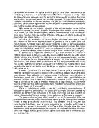 permanecer no interior da lógica analítica preconizada pelos neokantianos de
Heidelberg e de evitar todo emanatismo que Max Weber recorreu a seu tipo ideal
de comportamento racional, que lhe permitiria compreender as ações humanas
sem contudo acrescentar algo a seu aspecto sensível. Ninguém poderá negar a
utilidade considerável da história analítica que, por seu culto dos fatos concretos,
contribuiu para iluminar a parte mais notável dos fatos hoje conhecidos e utilizados
pela história e pelas ciências sociais.
        Não deixa de ser menos verdadeiro que os partidários duma história
emanatista sempre criticaram o método analítico por tratar os fatos humanos como
fatos físicos, de partir de seu aspecto exterior e contentar-se com estabelecer,
entre eles, relações mais ou menos artificiais, análogas em última instância, às
descrições e às leis do físico.
        A concepção emanatista da história implica em duas idéias que, a nosso
ver, devem ser estudadas separadamente. A primeira é que a maior parte das
manifestações humanas não podem compreender-se a não ser como expressões
duma realidade mais profunda, que os emanatistas concebem, o mais das vezes,
como supra-individual (espírito do povo – Volksgeist – entre os românticos,
espírito objetivo em Hegel, diversas almas: antiga, árabe, faustiana em Spengler).
        É conhecida a importante contribuição que essa maneira de encarar a
história trouxe para a compreensão das manifestações culturais da vida social,
religião, direito, arte, filosofia, etc. Não deixa de ser menos verdadeiro, também,
que os partidários de uma história analítica sempre criticaram nos historiadores
emanatistas, não apenas certo diletantismo, no que freqüentemente têm razão,
mas ainda e sobretudo o caráter especulativo e metafísico da maior parte de suas
consciências supra-individuais (espírito do povo, espírito objetivo, alma duma
civilização, etc.)
        Embora fortalecida por sua contribuição positiva para a compreensão
histórica e pelas críticas justificadas que formula contra a posição adversária, cada
uma dessas duas atitudes nos parece ainda insuficiente para constituir o
fundamento geral das ciências humanas. Há, entre elas, possibilidades de
síntese? Esta nos parece oferecer o materialismo dialético, pois ao mesmo tempo
nega a existência de toda a entidade metafísica e especulativa, considerando
todavia a vida espiritual como expressão duma realidade humana mais profunda e
mais vasta. Como ela é possível?
        Para o materialismo dialético não há consciência supra-individual. A
consciência coletiva, consciência de classe por exemplo, consiste apenas no
conjunto de consciências individuais e de suas tendências tais que resultam da
mútua influência dos homens uns nos outros e de suas ações sobre a natureza.
        Tocamos aqui na segunda idéia central da concepção emanatista, idéia que
o materialismo dialético aceita inteiramente e pela qual se contrapõe de maneira
radical a todo pensamento analítico. Ele não acredita que o conjunto das
consciências individuais seja a soma aritmética de unidades autônomas e
independentes, pensando ao contrário, com Pascal, Kant, Hegel e Marx, que cada
elemento só pode ser compreendido no conjunto de suas relações com os outros,
isto é, em relação ao todo, pela ação que opera sobre esse todo e a influência que
este exerce nele.
 
