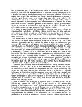 Ora, já dissemos que, na sociedade atual, desde a Antiguidade pelo menos, a
natureza do conjunto das relações entre os indivíduos e o resto da realidade social
é de tal ordem que se constitui continuadamente uma certa estrutura psíquica, em
grande parte comum aos indivíduos que formam a mesma classe social; estrutura
psíquica que tende para certa perspectiva coerente, certo máximo de
conhecimento de si e do universo, mas que também implica limites, mais ou
menos rigorosos, no conhecimento e na compreensão de si mesmo, do mundo
social e do universo. Em termos globais e estatísticos isso significa que as classes
sociais constituem a infra-estrutura das visões do mundo e tendem à sua
expressão coerente nos diversos domínios da vida e do espírito.
É de notar a superioridade do materialismo histórico que pode estudar as
manifestações intelectuais e artísticas, não do exterior mas em seu conteúdo,
como expressão duma consciência coletiva, sem por isso obrigar-se a recorrer a
hipóteses metafísicas e especulativas, tais como o espírito de um povo ou a alma
duma civilização.
Toda manifestação é obra de seu autor individual e exprime seu pensamento e
sua maneira de sentir; essas maneiras de pensar e de sentir não são porém
entidades independentes em relação às ações e aos comportamentos dos
homens. Só existem e só podem ser compreendidas em suas relações
interindividuais que lhes conferem todo conteúdo e toda riqueza. Pascal já o sabia
ao escrever: “As partes do mundo têm, todas elas, tal relação e tal encadeamento
uma com outra que acredito impossível conhecer uma sem a outra e sem o todo...
Considero impossível conhecer as partes sem conhecer o todo, não mais do que
conhecer o todo sem conhecer as partes” (Pensamentos). Do mesmo modo, Kant,
que acreditava abrir caminho ainda desconhecido, “ao estabelecer dois novos
princípios de grande importância para o conhecimento metafísico”, sendo o
primeiro: “nenhuma mudança se pode produzir nas substâncias a não ser na
medida em que estão em mútua ligação. A dependência mútua das substâncias
determina pois a mudança mútua de seus estados”.
Ao falarmos de expressão duma consciência coletiva é mister prevenir um mal-
entendido. Uma obra não é ainda essa expressão pelo simples fato de ser
compreensível somente a partir das relações de seu autor com o conjunto da vida
social. Isto vale para todo elemento do mundo humano, e também do universo
físico, para a obra mais original como para a obra mais excêntrica, no seu limite,
até mesmo para a de um alienado. Um comportamento ou um escrito só se
tornam expressão da consciência coletiva na medida em que a estrutura que
exprime não é particular a seu autor, mas comum aos diferentes membros
constituintes do grupo social.
É nesse momento que gostaríamos de sublinhar a importância de um conceito, já
utilizado por Lukács em 1905 e 1917 e que parece ter sido abandonado
atualmente pelo autor: o de “Forma”. Se todo sentimento, todo pensamento e, no
limite, todo comportamento humano é Expressão, é preciso distinguir, no interior
do conjunto de expressões, o grupo particular e privilegiado das Formas que
constituem expressões coerentes e adequadas duma visão de mundo no plano do
comportamento, do conceito ou da imaginação. Há pois Formas na vida, no
pensamento e na arte, e seu estudo constitui uma das tarefas importantes do
 