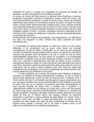 historiador em geral e a tarefa mais importante do historiador da filosofia, da
literatura e da arte, mas sobretudo do sociólogo do espírito.
As visões do mundo são fatos sociais, as grandes obras filosóficas e artísticas
configuram expressões coerentes e adequadas dessas visões de mundo; são
como tais expressões individuais e sociais ao mesmo tempo, sendo seu conteúdo
determinado pelo máximo de consciência possível do grupo, em geral da classe
social, a forma sendo determinada pelo conteúdo para o qual o escritor encontra
uma expressão adequada (Lukács uma vez definiu a forma “como o caminho mais
curto para o ápice”. É preciso entretanto distinguir os dois sentidos que tem neste
parágrafo a palavra “Forma”; o primeiro, expressão coerente e adequada de uma
visão do mundo, oposta aos ecletismos; o segundo, meio de expressão adequado
ao conteúdo que exprime.).
Acrescentemos para finalizar este parágrafo, duas observações cuja importância
por certo não escapará ao leitor, embora não sejam possíveis de serem
examinadas aqui:

1) A sociologia do espírito pode estudar as visões do mundo em dois planos
diferentes, o da consciência real do grupo, como fazem por exemplo
investigadores do tipo de Weber, Groethuysen, ou no plano de sua expressão
coerente, excepcional (correspondendo mais ou menos ao máximo de consciência
possível) nas grandes obras da filosofia e da arte ou ainda na vida de certas
individualidades excepcionais. Os dois planos se completam e se entreajudam
mutuamente. A despeito duma primeira aparência contrária, é preciso no entanto
dizer que o segundo é freqüentemente mais fácil de realizar do que o primeiro,
precisamente porque as visões do mundo encontram nele expressão mais nítida e
mais firme, enquanto o estudo do desenvolvimento duma nova visão do mundo na
consciência real do grupo constitui trabalho muito mais difícil por causa das
múltiplas formas de passagem, da enorme complexidade dos imbricamentos e das
mútuas influências que constituem a vida social.
        É óbvio entretanto que o estudo das grandes obras filosóficas e literárias
demanda um trabalho de análise extremamente cuidadoso, já que no limite é
preciso tentar depreender a partir da visão de conjunto tanto o conteúdo como a
forma exterior da obra. É um trabalho que até agora foi pouco desenvolvido mas
que nos parece constituir uma das principais tarefas da crítica literária e da análise
de estilo. Para dar um só exemplo, se tomamos duas frase representativas de
duas grandes filosofias do século XVII, é evidente que o equilíbrio e o
balanceamento perfeito em dos tempos do Cogito ergo sum ou dos dois tempos
do “Penso logo existo” exprimem maravilhosamente o otimismo e o equilíbrio da
filosofia cartesiana, enquanto a elevação vertical do primeiro elemento e a brusca
queda do final em O silêncio eterno dos espaços infinitos me atemoriza
concentram e exprimem a própria essência da visão trágica. Do mesmo modo, o
paradoxo como meio de estilo é quase inevitável para um grande escritor,
pensador da visão trágica que parte da idéia fundamental do homem ser ao
mesmo tempo grande e pequeno, isto é, um único e mesmo sujeito só se
definindo por dois atributos em aparência contraditórios.
 