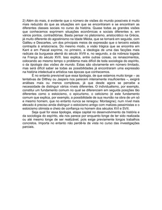 2) Além do mais, é evidente que o número de visões do mundo possíveis é muito
mais reduzido do que as situações em que se encontraram e se encontram as
diferentes classes sociais no curso da história. Quase todas as grandes visões
que conhecemos exprimem situações econômicas e sociais diferentes e, em
vários pontos, contraditórias. Basta pensar no platonismo, aristocrático na Grécia,
já muito diferente do agostinismo na Idade Média, que se tornará em seguida, com
Galileu e Descartes, um dos principais meios de expressão que o terceiro estado
contrapôs à aristocracia. Do mesmo modo, a visão trágica que se encontra em
Kant e em Pascal exprime, no primeiro, a ideologia de uma das facções mais
radicais da burguesia alemã do século XVIII e, no segundo, a da nobreza togada
na França do século XVII. Isso explica, entre outras coisas, os renascimentos,
colocando ao mesmo tempo o problema mais difícil de toda sociologia do espírito,
o da tipologia das visões de mundo. Estas são obviamente em número limitado,
mas será difícil saber se todas as possibilidades já encontraram uma expressão
na história intelectual e artística nas épocas que conhecemos.
       É no entanto previsível que essa tipologia, de que estamos muito longe – as
tentativas de Dilthey ou Jaspers nos parecem inteiramente insuficientes –, exigirá
análises mais ou menos complexas, já que desde agora se percebe a
necessidade de distinguir vários níveis diferentes. O individualismo, por exemplo,
constitui um fundamento comum no qual se diferenciam em seguida posições tão
diferentes como o estoicismo, o epicurismo, o ceticismo (é este fundamento
comum que explica, por exemplo, a possibilidade de sua reunião na obra de um só
e mesmo homem, que no entanto nunca se renegou: Montaigne); num nível mais
elevado é preciso ainda distinguir o estoicismo antigo com matizes pessimistas e o
estoicismo otimista e cheio de confiança no homem dos séculos XVI e SVII.
       Seja qual for essa tipologia, etapa capital no desenvolvimento da história e
da sociologia do espírito, ela nos parece por enquanto longe de ter sido realizada
ou até mesmo longe de ser realizável, pois exige previamente longos trabalhos
concretos. Importa no entanto não perdê-la de vista no curso das investigações
parciais.
 