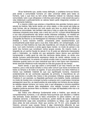 Vê-se facilmente que, aceita nossa definição, o problema torna-se fictício,
pois sendo a comunidade humana um valor universal válido para todos os
homens, tudo o que teve ou tem ainda influência notável na natureza dessa
comunidade, tudo o que ultrapassa o indivíduo para atingir a vida social (da qual a
vida intelectual e particularmente os valores fazem parte integrante) constitui um
acontecimento histórico.
        É o mesmo critério que precisa a importância dos grandes homens para o
estudo da história. Não tendo senão um único objeto, a vida social sob todas as
suas formas, ela se interessa por tudo aquilo que teve ou ainda tem influência
notável na comunidade. Isto também vale para a vida e a ação dos indivíduos. Se
nascesse cinqüenta anos antes, sob o reino de Luís XV, o jovem oficial Bonaparte
e sua vida provavelmente não teriam senão interesse anedótico, na medida em
que as circunstâncias teriam limitado o seu alcance e sua ação. Do mesmo modo,
a biografia de Racine ou de Kierkegaard só interessa à história numa escala muito
limitada e duma maneira indireta, unicamente pelos esclarecimentos que
eventualmente pode trazer para a sua obra. Esta última, em compensação, é por
si mesma um fato histórico da mais alta importância, em virtude da influência que
teve, num certo momento e ainda agora logra manter, no modo de pensar e de
sentir dos homens que constituem certos grupos sociais. Do mesmo modo, a
biografia de um senhor feudal do século X ou XI pode ser altamente interessante
para o historiador, na medida em que apresenta traços típicos que permitam
compreender o estilo geral da vida dos senhores dessa época, ou ainda uma
atitude humana particularmente expressiva diante de certos valores morais ou
sociais. Permanecerá, no entanto um estudo erudito mais ou menos desprovido de
interesse quando narra um caso individual que não é nem típico nem expressivo,
tendo exercido influência muito reduzida na vida dos grupos de seu tempo.
        Assim sendo, o que age sobre a comunidade é por isso mesmo um fato
histórico, pois a vida social constitui o único valor comum que reúne os homens de
todos os tempos e de todos os lugares. O que procuramos nos fatos históricos é
menos sua realidade material do que sua significação humana, impossível
evidentemente de ser conhecida separada da primeira. A importância de um
estudo técnico e erudito dos meios e dos processos militares, graças aos quais
Frederico II, por exemplo, ou Napoleão ganharam uma batalha, reside, sobretudo
no modo de revelar-nos a energia humana e psíquica com a qual esses monarcas
perseguiram seus fins, as repercussões de suas ações nos homens de seu tempo,
as reações desses homens; em suma, tudo o que ultrapassa a minúcia anedótica
ou erudita pode através dela estabelecer uma relação humana positiva ou
negativa (pode-se escrever Nero ou Nicolau I no lugar de Napoleão) ente nós e os
homens do passado.
        Isto indica uma diferença fundamental entre a história, que estuda os
comportamentos humanos, e as ciências físico-químicas que estudam a matéria
não animada. Estas abordam os fatos unicamente no plano exterior, em sua
realidade sensível, o historiador encontra-se, porém diante de ações realizadas
conscientemente (seja esta consciência verdadeira ou falsa), cuja significação
deve antes de tudo procurar. Dizer que ocorreu em 79 d.C. uma erupção do
Vesúvio, procurar suas causas físicas é algo inteiramente diferente do que
reconstituir as reações dos habitantes de Herculano ou de Pompéia diante dessa
 