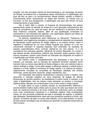 erupção. Um dos principais méritos da fenomenologia e, em psicologia, da teoria
da Gestalt, foi lembrar-nos a importância dessa consciência e a significação que
para ela têm os atos e os acontecimentos. Nesse sentido, estudar a história é
primeiramente tentar compreender as ações dos homens, os móveis que os
moveram, os fins que perseguiram, a significação que para eles tinham os seus
comportamentos e suas ações.
       Isto é tudo? Não o cremos. A fraqueza da fenomenologia nos parece
precisamente residir na decisão de limitar-se a uma descrição compreensiva dos
fatos de consciência (ou, para ser exato, de sua “essência”). A estrutura real dos
fatos históricos comporta, todavia, além de sua significação consciente no
pensamento e nas intenções dos agentes, uma significação objetiva que difere da
primeira freqüentemente duma forma notável.
       As guerras napoleônicas eram defensivas ou ofensivas? Tratava-se de
estabelecer uma hegemonia européia ou simplesmente de defender as conquistas
da Revolução contra governos do antigo regime e, ao mesmo tempo, impor à
Inglaterra a existência de um novo Estado burguês que poderia vir a ser um
concorrente eventual? A resposta depende, bem entendido, do resultado de
estudos especializados, deve, contudo realizar-se em dois planos: 1) o da
consciência dos principais agentes, sobretudo do próprio Napoleão; 2) e ainda o
dos fatores sociais, econômicos, políticos que tornavam essas guerras mais ou
menos inevitáveis, fossem quais fossem as intenções dos dirigentes do Império e
a significação que tinham para eles.
       Do mesmo modo, o restabelecimento das dignidades e dos títulos de
nobreza, por exemplo, que na intenção do imperador deveriam substituir duma
maneira mais ou menos equivalente os títulos antigos e criar uma nobreza mais ou
menos análoga à antiga, nunca pôde apagar a diferença objetiva e radical entre a
nobreza e a corte, ligada à monarquia do antigo regime, e a nobreza do império,
objetivamente vinculada às conquistas da Revolução (abolição dos direitos
senhoriais, venda dos bens nacionais, código napoleônico, etc).
       Um historiador não poderia compreender a estrutura social o Império, nem
ignorando a intenção subjetiva de seus dirigentes de apagar as últimas
lembranças do período jacobino, de restabelecer a ordem social, a nobreza, e de
voltar à legitimidade, nem do mesmo modo deixando na sombra a vinculação
objetiva dessa intenção com a Revolução e com a luta contra o antigo regime.
       O duplo plano no qual é preciso estudar os acontecimentos históricos e
sociais também implica duplo critério para os juízos de valor que devem dar conta
tanto da coerência humana e da força criadora dos indivíduos como da relação
entre suas consciências individuais e a realidade objetiva. Esta consideração
coloca um dos principais problemas de toda a sociologia de espírito: o problema
das ideologias. Demasiadamente vasto para que possamos estudá-lo a fundo, não
deixará, no entanto de estar no centro este trabalho, como está também no centro
de todo estudo sociológico que se esforça por aprender os aspectos essenciais da
vida humana.

                                        II
 