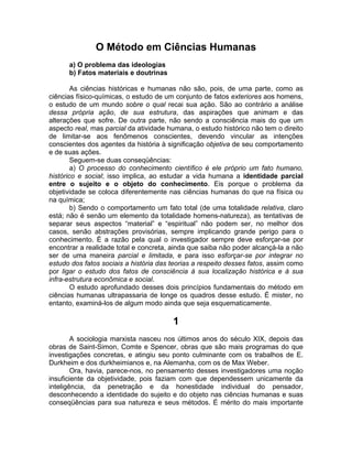 O Método em Ciências Humanas
      a) O problema das ideologias
      b) Fatos materiais e doutrinas

        As ciências históricas e humanas não são, pois, de uma parte, como as
ciências físico-químicas, o estudo de um conjunto de fatos exteriores aos homens,
o estudo de um mundo sobre o qual recai sua ação. São ao contrário a análise
dessa própria ação, de sua estrutura, das aspirações que animam e das
alterações que sofre. De outra parte, não sendo a consciência mais do que um
aspecto real, mas parcial da atividade humana, o estudo histórico não tem o direito
de limitar-se aos fenômenos conscientes, devendo vincular as intenções
conscientes dos agentes da história à significação objetiva de seu comportamento
e de suas ações.
        Seguem-se duas conseqüências:
        a) O processo do conhecimento científico é ele próprio um fato humano,
histórico e social; isso implica, ao estudar a vida humana a identidade parcial
entre o sujeito e o objeto do conhecimento. Eis porque o problema da
objetividade se coloca diferentemente nas ciências humanas do que na física ou
na química;
        b) Sendo o comportamento um fato total (de uma totalidade relativa, claro
está; não é senão um elemento da totalidade homens-natureza), as tentativas de
separar seus aspectos “material” e “espiritual” não podem ser, no melhor dos
casos, senão abstrações provisórias, sempre implicando grande perigo para o
conhecimento. É a razão pela qual o investigador sempre deve esforçar-se por
encontrar a realidade total e concreta, ainda que saiba não poder alcançá-la a não
ser de uma maneira parcial e limitada, e para isso esforçar-se por integrar no
estudo dos fatos sociais a história das teorias a respeito desses fatos, assim como
por ligar o estudo dos fatos de consciência à sua localização histórica e à sua
infra-estrutura econômica e social.
        O estudo aprofundado desses dois princípios fundamentais do método em
ciências humanas ultrapassaria de longe os quadros desse estudo. É mister, no
entanto, examiná-los de algum modo ainda que seja esquematicamente.

                                        1
        A sociologia marxista nasceu nos últimos anos do século XIX, depois das
obras de Saint-Simon, Comte e Spencer, obras que são mais programas do que
investigações concretas, e atingiu seu ponto culminante com os trabalhos de E.
Durkheim e dos durkheimianos e, na Alemanha, com os de Max Weber.
        Ora, havia, parece-nos, no pensamento desses investigadores uma noção
insuficiente da objetividade, pois faziam com que dependessem unicamente da
inteligência, da penetração e da honestidade individual do pensador,
desconhecendo a identidade do sujeito e do objeto nas ciências humanas e suas
conseqüências para sua natureza e seus métodos. É mérito do mais importante
 