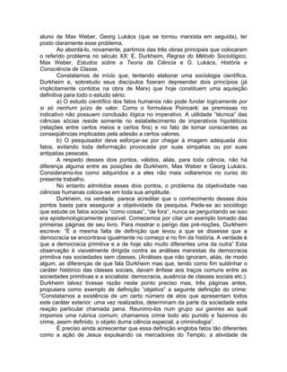 aluno de Max Weber, Georg Lukács (que se tornou marxista em seguida), ter
posto claramente esse problema.
        Ao abordá-lo, novamente, partimos das três obras principais que colocaram
o referido problema no século XX: E. Durkheim, Regras do Método Sociológico,
Max Weber, Estudos sobre a Teoria da Ciência e G. Lukács, História e
Consciência de Classe.
        Constatamos de início que, tentando elaborar uma sociologia científica,
Durkheim e, sobretudo seus discípulos fizeram depreender dois princípios (já
implicitamente contidos na obra de Marx) que hoje constituem uma aquisição
definitiva para todo o estudo sério:
        a) O estudo científico dos fatos humanos não pode fundar logicamente por
si só nenhum juízo de valor. Como o formulava Poincaré: as premissas no
indicativo não possuem conclusão lógica no imperativo. A utilidade “técnica” das
ciências sócias reside somente no estabelecimento de imperativos hipotéticos
(relações entre certos meios e certos fins) e no fato de tornar conscientes as
conseqüências implicadas pela adesão a certos valores.
        b) O pesquisador deve esforçar-se por chegar à imagem adequada dos
fatos, evitando toda deformação provocada por suas simpatias ou por suas
antipatias pessoais.
        A respeito desses dois pontos, válidos, aliás, para toda ciência, não há
diferença alguma entre as posições de Durkheim, Max Weber e Georg Lukács.
Consideramo-los como adquiridos e a eles não mais voltaremos no curso do
presente trabalho.
        No entanto admitidos esses dois pontos, o problema da objetividade nas
ciências humanas coloca-se em toda sua amplitude.
        Durkheim, na verdade, parece acreditar que o conhecimento desses dois
pontos basta para assegurar a objetividade da pesquisa. Pede-se ao sociólogo
que estude os fatos sociais “como coisas”, “de fora”, nunca se perguntando se isso
era epistemologicamente possível. Comecemos por citar um exemplo tomado das
primeiras páginas de seu livro. Para mostrar o perigo das pré-noções, Durkheim
escreve: “É a mesma falta de definição que levou a que se dissesse que a
democracia se encontrava igualmente no começo e no fim da história. A verdade é
que a democracia primitiva e a de hoje são muito diferentes uma da outra” Esta
observação é visivelmente dirigida contra as análises marxistas da democracia
primitiva nas sociedades sem classes. (Análises que não ignoram, aliás, de modo
algum, as diferenças de que fala Durkheim mas que, tendo como fim sublinhar o
caráter histórico das classes sociais, davam ênfase aos traços comuns entre as
sociedades primitivas e a socialista: democracia, ausência de classes sociais etc.).
Durkheim talvez tivesse razão neste ponto preciso mas, três páginas antes,
propusera como exemplo de definição “objetiva” a seguinte definição do crime:
“Constatamos a existência de um certo número de atos que apresentam todos
este caráter exterior: uma vez realizados, determinam da parte da sociedade esta
reação particular chamada pena. Reunimo-los num grupo sui ganires ao qual
impomos uma rubrica comum; chamamos crime todo ato punido e fazemos do
crime, assim definido, o objeto duma ciência especial, a criminologia”.
        É preciso ainda acrescentar que essa definição engloba fatos tão diferentes
como a ação de Jesus expulsando os mercadores do Templo, a atividade de
 
