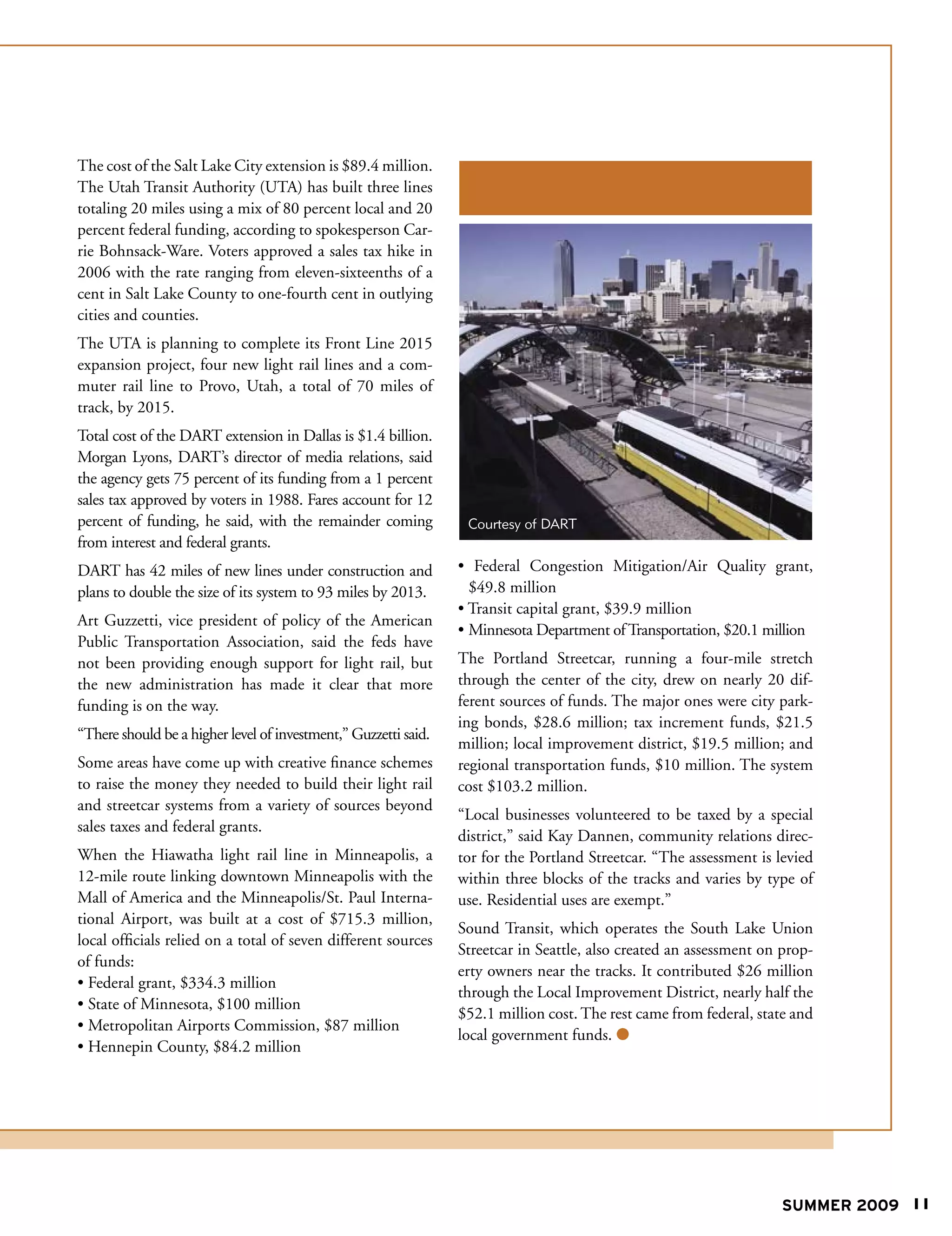 The cost of the Salt Lake City extension is $89.4 million.
The Utah Transit Authority (UTA) has built three lines
totaling 20 miles using a mix of 80 percent local and 20
percent federal funding, according to spokesperson Car-
rie Bohnsack-Ware. Voters approved a sales tax hike in
2006 with the rate ranging from eleven-sixteenths of a
cent in Salt Lake County to one-fourth cent in outlying
cities and counties.
The UTA is planning to complete its Front Line 2015
expansion project, four new light rail lines and a com-
muter rail line to Provo, Utah, a total of 70 miles of
track, by 2015.
Total cost of the DART extension in Dallas is $1.4 billion.
Morgan Lyons, DART’s director of media relations, said
the agency gets 75 percent of its funding from a 1 percent
sales tax approved by voters in 1988. Fares account for 12
percent of funding, he said, with the remainder coming            Courtesy of DART
from interest and federal grants.
DART has 42 miles of new lines under construction and            • Federal Congestion Mitigation/Air Quality grant,
plans to double the size of its system to 93 miles by 2013.        $49.8 million
                                                                 • Transit capital grant, $39.9 million
Art Guzzetti, vice president of policy of the American
                                                                 • Minnesota Department of Transportation, $20.1 million
Public Transportation Association, said the feds have
not been providing enough support for light rail, but            The Portland Streetcar, running a four-mile stretch
the new administration has made it clear that more               through the center of the city, drew on nearly 20 dif-
funding is on the way.                                           ferent sources of funds. The major ones were city park-
                                                                 ing bonds, $28.6 million; tax increment funds, $21.5
“There should be a higher level of investment,” Guzzetti said.
                                                                 million; local improvement district, $19.5 million; and
Some areas have come up with creative finance schemes            regional transportation funds, $10 million. The system
to raise the money they needed to build their light rail         cost $103.2 million.
and streetcar systems from a variety of sources beyond
                                                                 “Local businesses volunteered to be taxed by a special
sales taxes and federal grants.
                                                                 district,” said Kay Dannen, community relations direc-
When the Hiawatha light rail line in Minneapolis, a              tor for the Portland Streetcar. “The assessment is levied
12-mile route linking downtown Minneapolis with the              within three blocks of the tracks and varies by type of
Mall of America and the Minneapolis/St. Paul Interna-            use. Residential uses are exempt.”
tional Airport, was built at a cost of $715.3 million,
                                                                 Sound Transit, which operates the South Lake Union
local officials relied on a total of seven different sources
                                                                 Streetcar in Seattle, also created an assessment on prop-
of funds:
                                                                 erty owners near the tracks. It contributed $26 million
• Federal grant, $334.3 million
                                                                 through the Local Improvement District, nearly half the
• State of Minnesota, $100 million
                                                                 $52.1 million cost. The rest came from federal, state and
• Metropolitan Airports Commission, $87 million
                                                                 local government funds. 
• Hennepin County, $84.2 million




                                                                                                                    SUMMER 2009 11
 