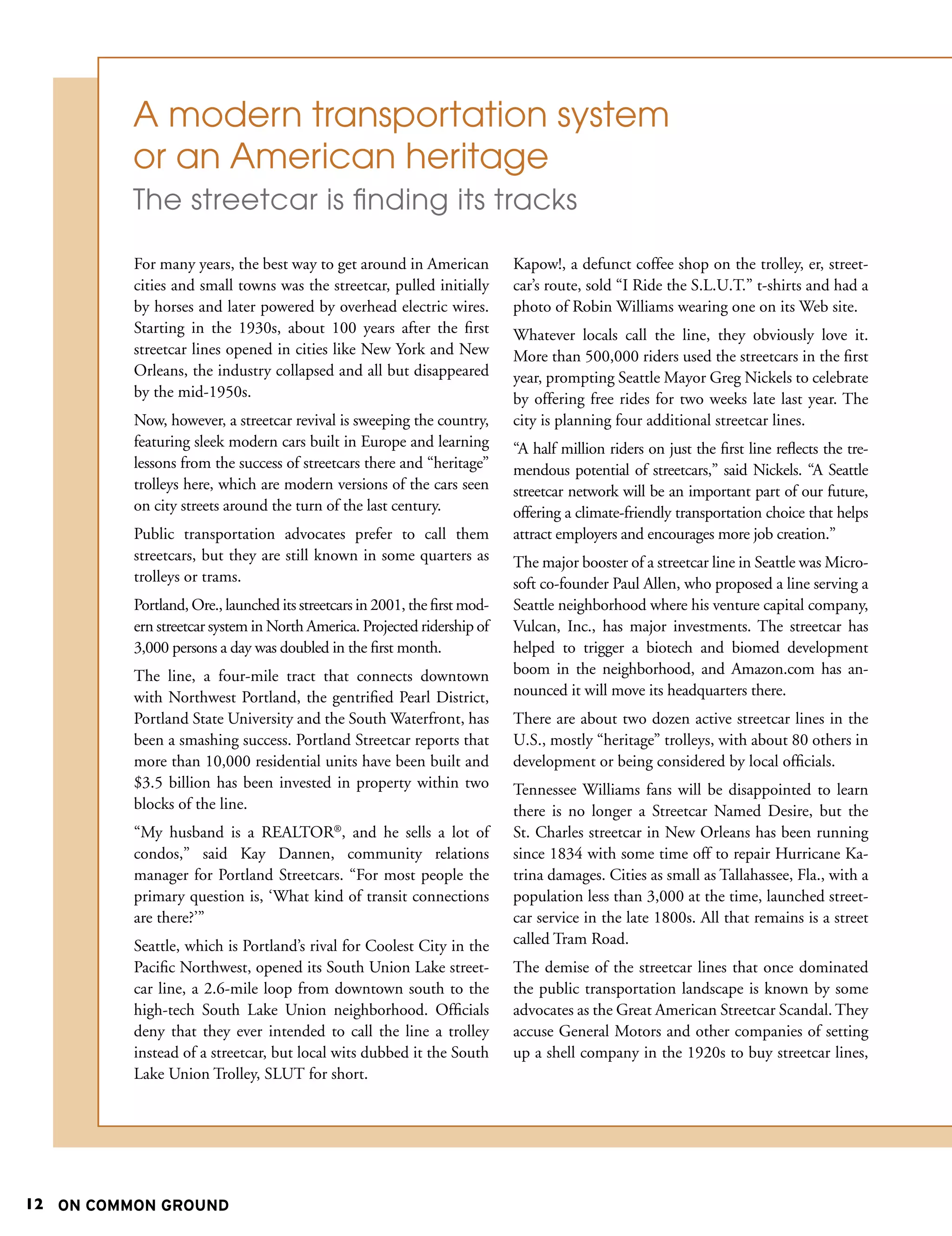A modern transportation system
          or an American heritage
          The streetcar is finding its tracks

          For many years, the best way to get around in American            Kapow!, a defunct coffee shop on the trolley, er, street-
          cities and small towns was the streetcar, pulled initially        car’s route, sold “I Ride the S.L.U.T.” t-shirts and had a
          by horses and later powered by overhead electric wires.           photo of Robin Williams wearing one on its Web site.
          Starting in the 1930s, about 100 years after the first            Whatever locals call the line, they obviously love it.
          streetcar lines opened in cities like New York and New            More than 500,000 riders used the streetcars in the first
          Orleans, the industry collapsed and all but disappeared           year, prompting Seattle Mayor Greg Nickels to celebrate
          by the mid-1950s.                                                 by offering free rides for two weeks late last year. The
          Now, however, a streetcar revival is sweeping the country,        city is planning four additional streetcar lines.
          featuring sleek modern cars built in Europe and learning          “A half million riders on just the first line reflects the tre-
          lessons from the success of streetcars there and “heritage”       mendous potential of streetcars,” said Nickels. “A Seattle
          trolleys here, which are modern versions of the cars seen         streetcar network will be an important part of our future,
          on city streets around the turn of the last century.              offering a climate-friendly transportation choice that helps
          Public transportation advocates prefer to call them               attract employers and encourages more job creation.”
          streetcars, but they are still known in some quarters as          The major booster of a streetcar line in Seattle was Micro-
          trolleys or trams.                                                soft co-founder Paul Allen, who proposed a line serving a
          Portland, Ore., launched its streetcars in 2001, the first mod-   Seattle neighborhood where his venture capital company,
          ern streetcar system in North America. Projected ridership of     Vulcan, Inc., has major investments. The streetcar has
          3,000 persons a day was doubled in the first month.               helped to trigger a biotech and biomed development
          The line, a four-mile tract that connects downtown                boom in the neighborhood, and Amazon.com has an-
          with Northwest Portland, the gentrified Pearl District,           nounced it will move its headquarters there.
          Portland State University and the South Waterfront, has           There are about two dozen active streetcar lines in the
          been a smashing success. Portland Streetcar reports that          U.S., mostly “heritage” trolleys, with about 80 others in
          more than 10,000 residential units have been built and            development or being considered by local officials.
          $3.5 billion has been invested in property within two             Tennessee Williams fans will be disappointed to learn
            National Park Service
          blocks of the line.                                               there is no longer a Streetcar Named Desire, but the
          “My husband is a REALTOR®, and he sells a lot of                  St. Charles streetcar in New Orleans has been running
          condos,” said Kay Dannen, community relations                     since 1834 with some time off to repair Hurricane Ka-
          manager for Portland Streetcars. “For most people the             trina damages. Cities as small as Tallahassee, Fla., with a
          primary question is, ‘What kind of transit connections            population less than 3,000 at the time, launched street-
          are there?’”                                                      car service in the late 1800s. All that remains is a street
          Seattle, which is Portland’s rival for Coolest City in the        called Tram Road.
          Pacific Northwest, opened its South Union Lake street-            The demise of the streetcar lines that once dominated
          car line, a 2.6-mile loop from downtown south to the              the public transportation landscape is known by some
          high-tech South Lake Union neighborhood. Officials                advocates as the Great American Streetcar Scandal. They
          deny that they ever intended to call the line a trolley           accuse General Motors and other companies of setting
          instead of a streetcar, but local wits dubbed it the South        up a shell company in the 1920s to buy streetcar lines,
          Lake Union Trolley, SLUT for short.




12 ON COMMON GROUND
 