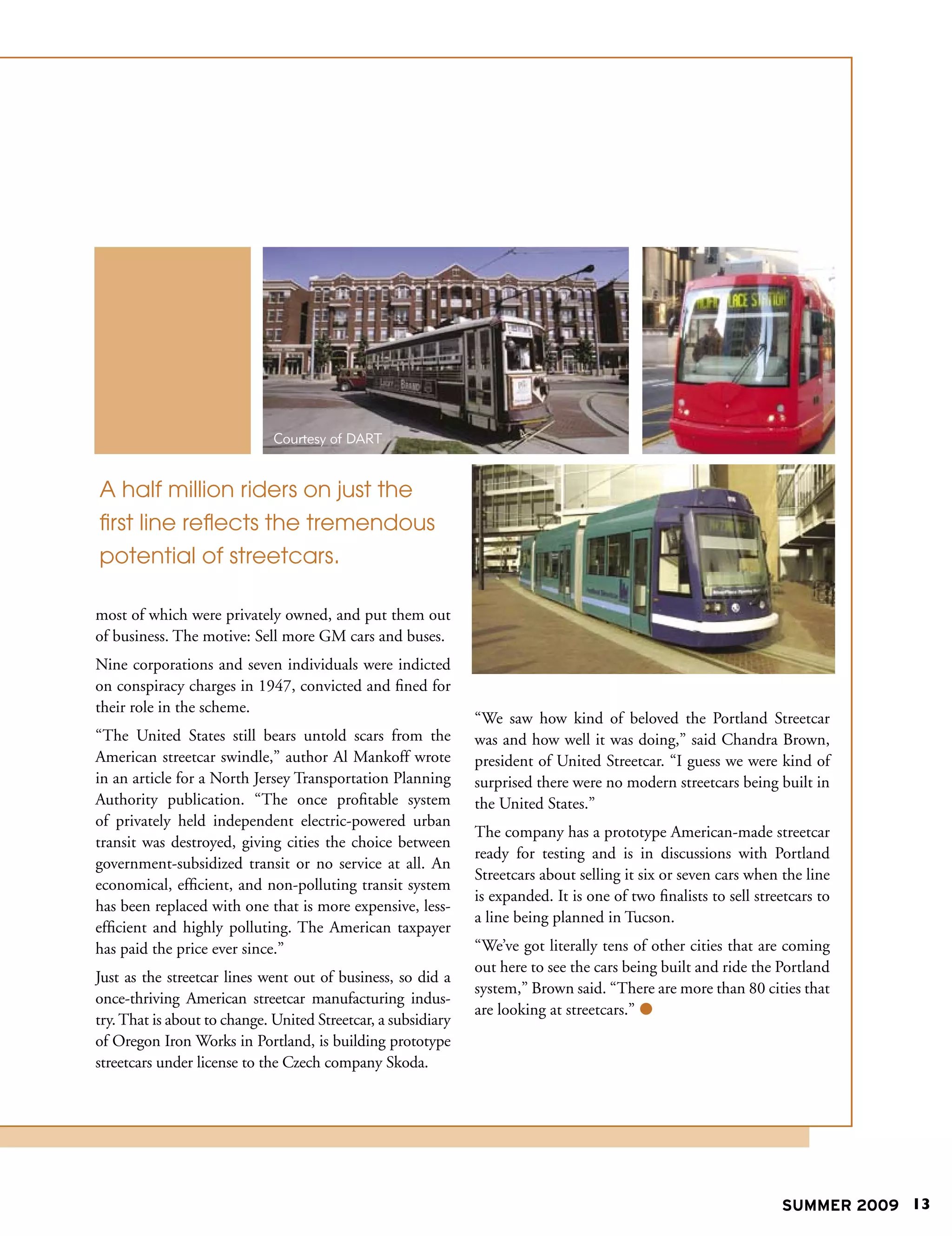 Courtesy of DART


A half million riders on just the
first line reflects the tremendous
potential of streetcars.

most of which were privately owned, and put them out
of business. The motive: Sell more GM cars and buses.
Nine corporations and seven individuals were indicted
on conspiracy charges in 1947, convicted and fined for
their role in the scheme.
                                                               “We saw how kind of beloved the Portland Streetcar
“The United States still bears untold scars from the           was and how well it was doing,” said Chandra Brown,
American streetcar swindle,” author Al Mankoff wrote           president of United Streetcar. “I guess we were kind of
in an article for a North Jersey Transportation Planning       surprised there were no modern streetcars being built in
Authority publication. “The once profitable system             the United States.”
of privately held independent electric-powered urban
                                                               The company has a prototype American-made streetcar
transit was destroyed, giving cities the choice between
                                                               ready for testing and is in discussions with Portland
government-subsidized transit or no service at all. An
                                                               Streetcars about selling it six or seven cars when the line
economical, efficient, and non-polluting transit system
                                                               is expanded. It is one of two finalists to sell streetcars to
has been replaced with one that is more expensive, less-
                                                               a line being planned in Tucson.
efficient and highly polluting. The American taxpayer
has paid the price ever since.”                                “We’ve got literally tens of other cities that are coming
                                                               out here to see the cars being built and ride the Portland
Just as the streetcar lines went out of business, so did a
                                                               system,” Brown said. “There are more than 80 cities that
once-thriving American streetcar manufacturing indus-
                                                               are looking at streetcars.” 
try. That is about to change. United Streetcar, a subsidiary
of Oregon Iron Works in Portland, is building prototype
streetcars under license to the Czech company Skoda.




                                                                                                                   SUMMER 2009 13
 