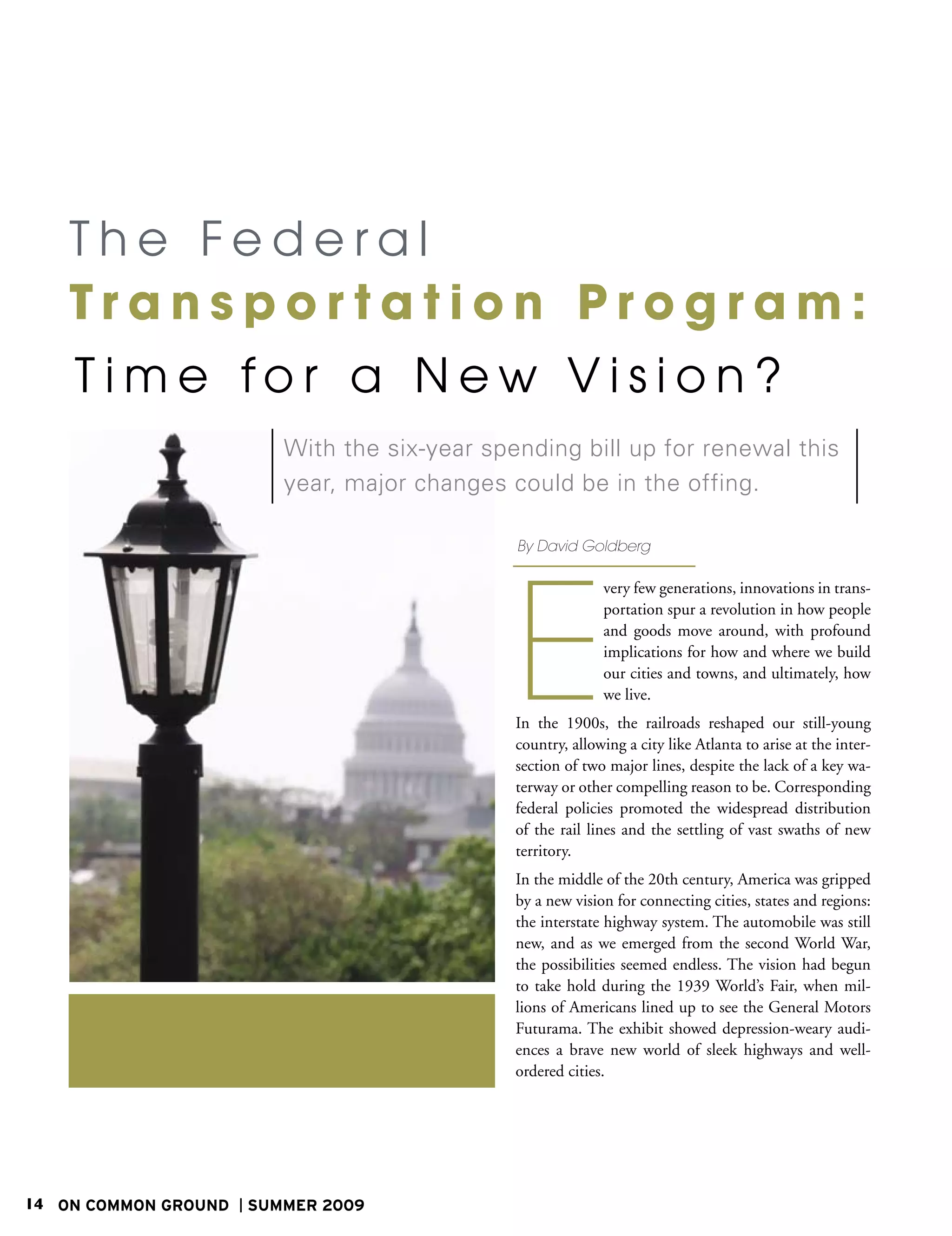 The Federal
    Transportation Program:
    T ime for a New Vision?
                         With the six-year spending bill up for renewal this
                         year, major changes could be in the offing.

                                              By David Goldberg




                                              E
                                                            very few generations, innovations in trans-
                                                            portation spur a revolution in how people
                                                            and goods move around, with profound
                                                            implications for how and where we build
                                                            our cities and towns, and ultimately, how
                                                            we live.
                                              In the 1900s, the railroads reshaped our still-young
                                              country, allowing a city like Atlanta to arise at the inter-
                                              section of two major lines, despite the lack of a key wa-
                                              terway or other compelling reason to be. Corresponding
                                              federal policies promoted the widespread distribution
                                              of the rail lines and the settling of vast swaths of new
                                              territory.
                                              In the middle of the 20th century, America was gripped
                                              by a new vision for connecting cities, states and regions:
                                              the interstate highway system. The automobile was still
                                              new, and as we emerged from the second World War,
                                              the possibilities seemed endless. The vision had begun
                                              to take hold during the 1939 World’s Fair, when mil-
                                              lions of Americans lined up to see the General Motors
                                              Futurama. The exhibit showed depression-weary audi-
                                              ences a brave new world of sleek highways and well-
                                              ordered cities.




14 ON COMMON GROUND   SUMMER 2009
 