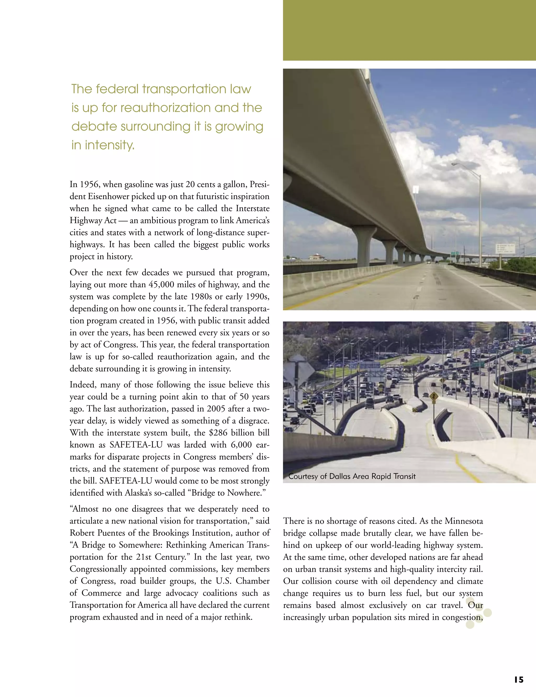 The federal transportation law
is up for reauthorization and the
debate surrounding it is growing
in intensity.


In 1956, when gasoline was just 20 cents a gallon, Presi-
dent Eisenhower picked up on that futuristic inspiration
when he signed what came to be called the Interstate
Highway Act — an ambitious program to link America’s
cities and states with a network of long-distance super-
highways. It has been called the biggest public works
project in history.
Over the next few decades we pursued that program,
laying out more than 45,000 miles of highway, and the
system was complete by the late 1980s or early 1990s,
depending on how one counts it. The federal transporta-
tion program created in 1956, with public transit added
in over the years, has been renewed every six years or so
by act of Congress. This year, the federal transportation
law is up for so-called reauthorization again, and the
debate surrounding it is growing in intensity.
Indeed, many of those following the issue believe this
year could be a turning point akin to that of 50 years
ago. The last authorization, passed in 2005 after a two-
year delay, is widely viewed as something of a disgrace.
With the interstate system built, the $286 billion bill
known as SAFETEA-LU was larded with 6,000 ear-
marks for disparate projects in Congress members’ dis-
tricts, and the statement of purpose was removed from
                                                              Courtesy of Dallas Area Rapid Transit
the bill. SAFETEA-LU would come to be most strongly
identified with Alaska’s so-called “Bridge to Nowhere.”
“Almost no one disagrees that we desperately need to
articulate a new national vision for transportation,” said   There is no shortage of reasons cited. As the Minnesota
Robert Puentes of the Brookings Institution, author of       bridge collapse made brutally clear, we have fallen be-
“A Bridge to Somewhere: Rethinking American Trans-           hind on upkeep of our world-leading highway system.
portation for the 21st Century.” In the last year, two       At the same time, other developed nations are far ahead
Congressionally appointed commissions, key members           on urban transit systems and high-quality intercity rail.
of Congress, road builder groups, the U.S. Chamber           Our collision course with oil dependency and climate
of Commerce and large advocacy coalitions such as            change requires us to burn less fuel, but our system
Transportation for America all have declared the current     remains based almost exclusively on car travel. Our
program exhausted and in need of a major rethink.            increasingly urban population sits mired in congestion,




                                                                                                                         15
 