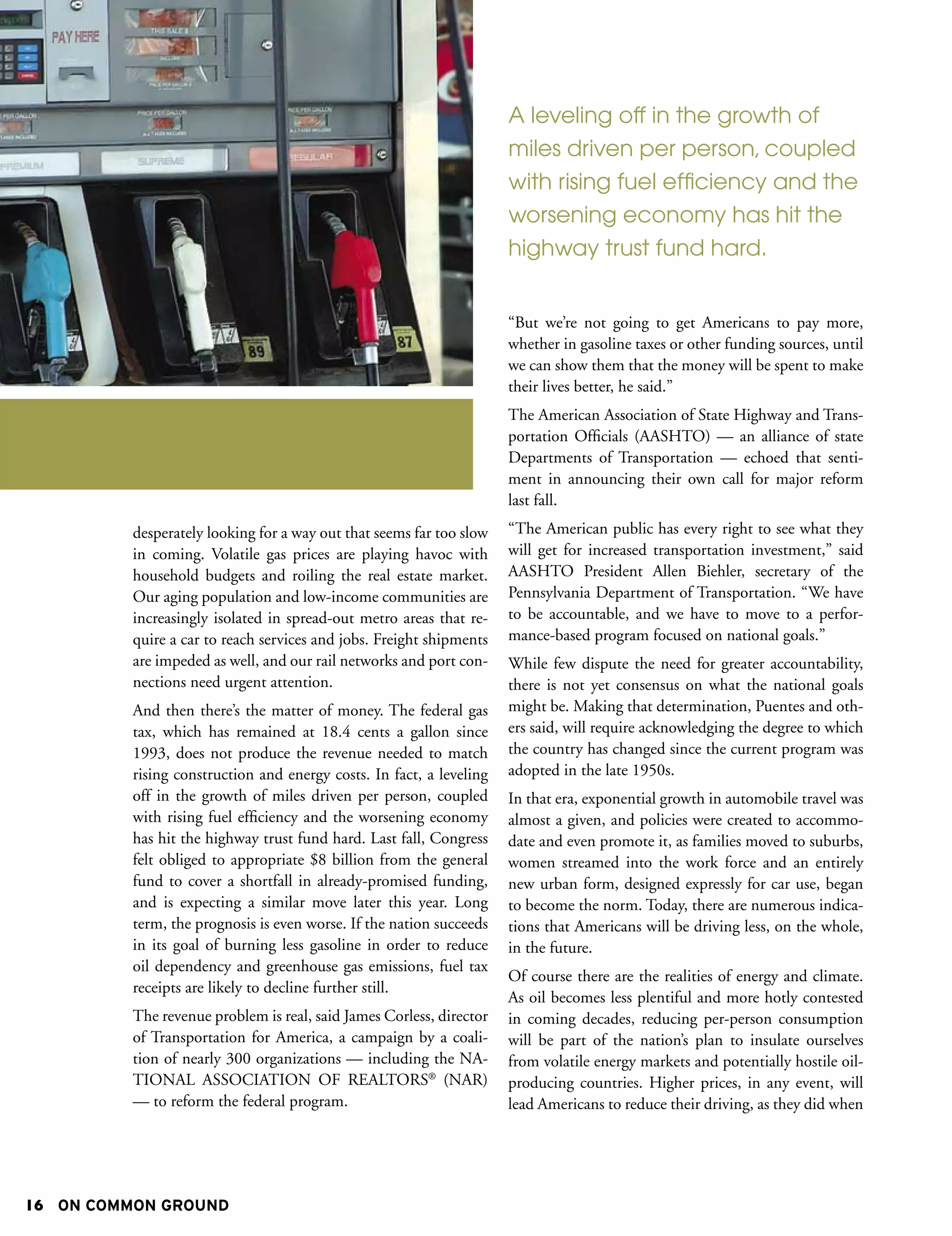 A leveling off in the growth of
                                                                      miles driven per person, coupled
                                                                      with rising fuel efficiency and the
                                                                      worsening economy has hit the
                                                                      highway trust fund hard.


                                                                      “But we’re not going to get Americans to pay more,
                                                                      whether in gasoline taxes or other funding sources, until
                                                                      we can show them that the money will be spent to make
                                                                      their lives better, he said.”
                                                                      The American Association of State Highway and Trans-
                                                                      portation Officials (AASHTO) — an alliance of state
                                                                      Departments of Transportation — echoed that senti-
                                                                      ment in announcing their own call for major reform
                                                                      last fall.
          desperately looking for a way out that seems far too slow   “The American public has every right to see what they
          in coming. Volatile gas prices are playing havoc with       will get for increased transportation investment,” said
          household budgets and roiling the real estate market.       AASHTO President Allen Biehler, secretary of the
          Our aging population and low-income communities are         Pennsylvania Department of Transportation. “We have
          increasingly isolated in spread-out metro areas that re-    to be accountable, and we have to move to a perfor-
          quire a car to reach services and jobs. Freight shipments   mance-based program focused on national goals.”
          are impeded as well, and our rail networks and port con-    While few dispute the need for greater accountability,
          nections need urgent attention.                             there is not yet consensus on what the national goals
          And then there’s the matter of money. The federal gas       might be. Making that determination, Puentes and oth-
          tax, which has remained at 18.4 cents a gallon since        ers said, will require acknowledging the degree to which
          1993, does not produce the revenue needed to match          the country has changed since the current program was
          rising construction and energy costs. In fact, a leveling   adopted in the late 1950s.
          off in the growth of miles driven per person, coupled       In that era, exponential growth in automobile travel was
          with rising fuel efficiency and the worsening economy       almost a given, and policies were created to accommo-
          has hit the highway trust fund hard. Last fall, Congress    date and even promote it, as families moved to suburbs,
          felt obliged to appropriate $8 billion from the general     women streamed into the work force and an entirely
          fund to cover a shortfall in already-promised funding,      new urban form, designed expressly for car use, began
          and is expecting a similar move later this year. Long       to become the norm. Today, there are numerous indica-
          term, the prognosis is even worse. If the nation succeeds   tions that Americans will be driving less, on the whole,
          in its goal of burning less gasoline in order to reduce     in the future.
          oil dependency and greenhouse gas emissions, fuel tax
                                                                      Of course there are the realities of energy and climate.
          receipts are likely to decline further still.
                                                                      As oil becomes less plentiful and more hotly contested
          The revenue problem is real, said James Corless, director   in coming decades, reducing per-person consumption
          of Transportation for America, a campaign by a coali-       will be part of the nation’s plan to insulate ourselves
          tion of nearly 300 organizations — including the NA-        from volatile energy markets and potentially hostile oil-
          TIONAL ASSOCIATION OF REALTORS® (NAR)                       producing countries. Higher prices, in any event, will
          — to reform the federal program.                            lead Americans to reduce their driving, as they did when




16 ON COMMON GROUND
 