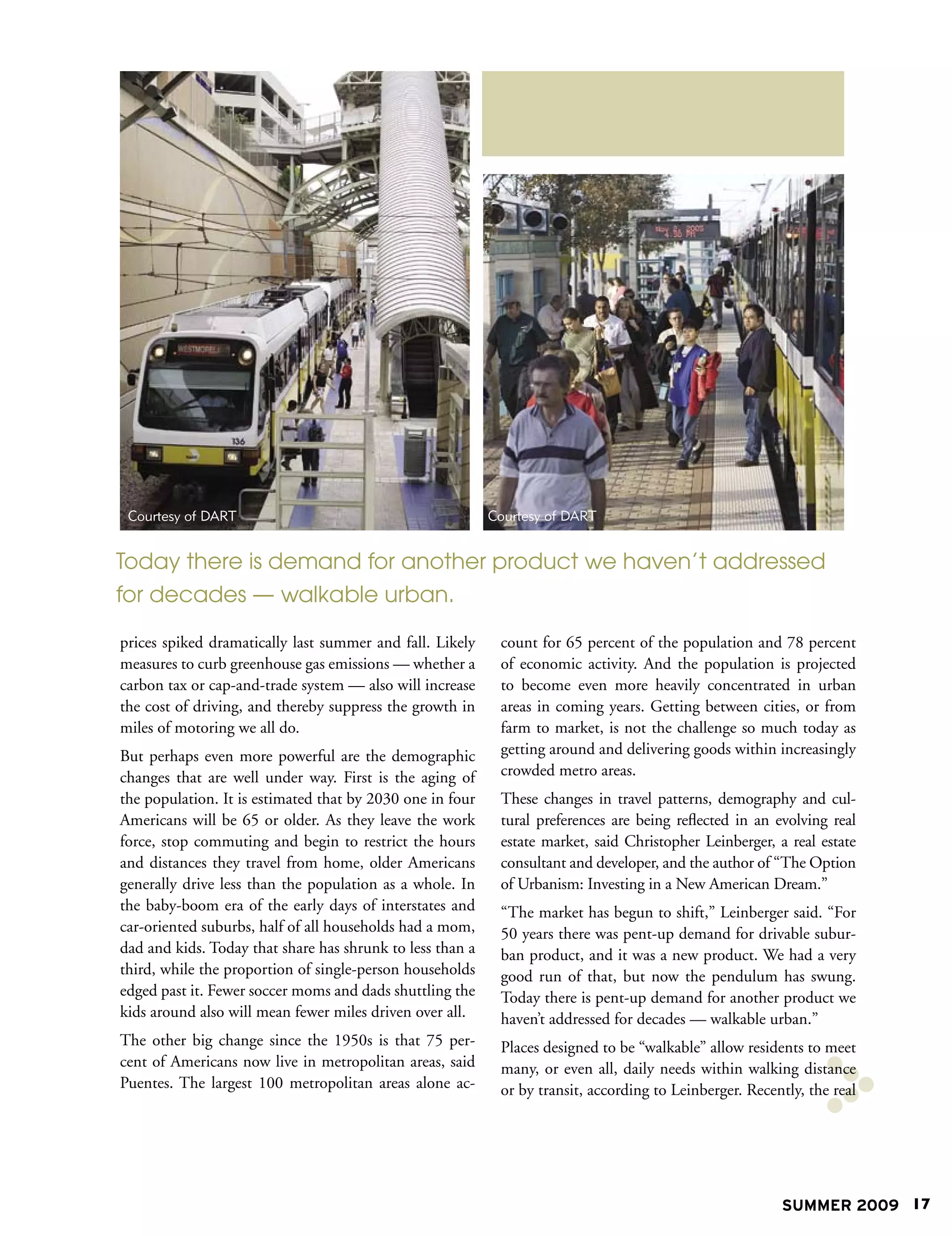 Courtesy of DART                                          Courtesy of DART


Today there is demand for another product we haven’t addressed
for decades — walkable urban.

prices spiked dramatically last summer and fall. Likely     count for 65 percent of the population and 78 percent
measures to curb greenhouse gas emissions — whether a       of economic activity. And the population is projected
carbon tax or cap-and-trade system — also will increase     to become even more heavily concentrated in urban
the cost of driving, and thereby suppress the growth in     areas in coming years. Getting between cities, or from
miles of motoring we all do.                                farm to market, is not the challenge so much today as
But perhaps even more powerful are the demographic          getting around and delivering goods within increasingly
changes that are well under way. First is the aging of      crowded metro areas.
the population. It is estimated that by 2030 one in four    These changes in travel patterns, demography and cul-
Americans will be 65 or older. As they leave the work       tural preferences are being reflected in an evolving real
force, stop commuting and begin to restrict the hours       estate market, said Christopher Leinberger, a real estate
and distances they travel from home, older Americans        consultant and developer, and the author of “The Option
generally drive less than the population as a whole. In     of Urbanism: Investing in a New American Dream.”
the baby-boom era of the early days of interstates and      “The market has begun to shift,” Leinberger said. “For
car-oriented suburbs, half of all households had a mom,     50 years there was pent-up demand for drivable subur-
dad and kids. Today that share has shrunk to less than a    ban product, and it was a new product. We had a very
third, while the proportion of single-person households     good run of that, but now the pendulum has swung.
edged past it. Fewer soccer moms and dads shuttling the     Today there is pent-up demand for another product we
kids around also will mean fewer miles driven over all.     haven’t addressed for decades — walkable urban.”
The other big change since the 1950s is that 75 per-        Places designed to be “walkable” allow residents to meet
cent of Americans now live in metropolitan areas, said      many, or even all, daily needs within walking distance
Puentes. The largest 100 metropolitan areas alone ac-       or by transit, according to Leinberger. Recently, the real




                                                                                                         SUMMER 2009 17
 