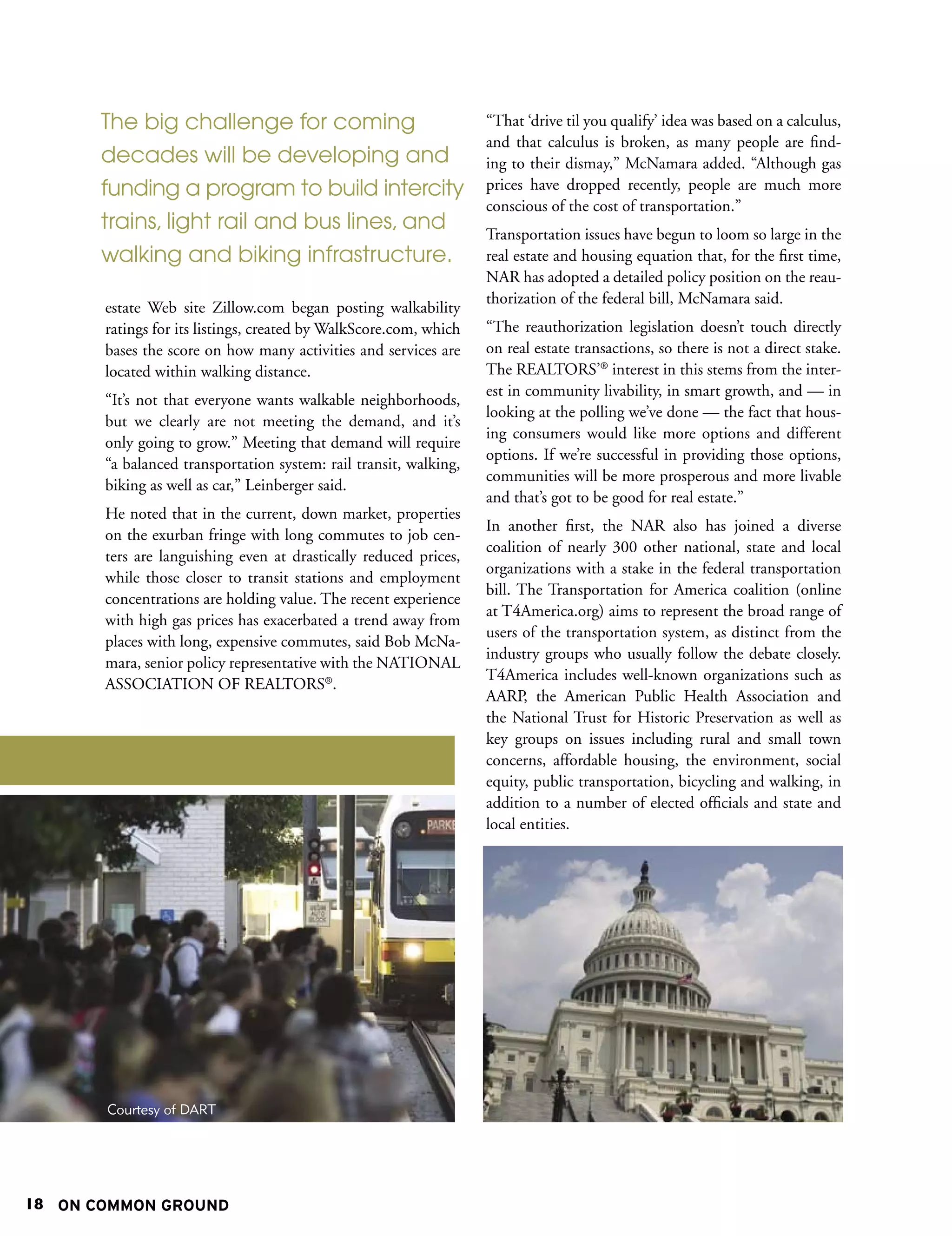 The big challenge for coming                                “That ‘drive til you qualify’ idea was based on a calculus,
                                                                   and that calculus is broken, as many people are find-
       decades will be developing and                              ing to their dismay,” McNamara added. “Although gas
       funding a program to build intercity                        prices have dropped recently, people are much more
                                                                   conscious of the cost of transportation.”
       trains, light rail and bus lines, and                       Transportation issues have begun to loom so large in the
       walking and biking infrastructure.                          real estate and housing equation that, for the first time,
                                                                   NAR has adopted a detailed policy position on the reau-
                                                                   thorization of the federal bill, McNamara said.
       estate Web site Zillow.com began posting walkability
       ratings for its listings, created by WalkScore.com, which   “The reauthorization legislation doesn’t touch directly
       bases the score on how many activities and services are     on real estate transactions, so there is not a direct stake.
       located within walking distance.                            The REALTORS’® interest in this stems from the inter-
                                                                   est in community livability, in smart growth, and — in
       “It’s not that everyone wants walkable neighborhoods,
                                                                   looking at the polling we’ve done — the fact that hous-
       but we clearly are not meeting the demand, and it’s
                                                                   ing consumers would like more options and different
       only going to grow.” Meeting that demand will require
                                                                   options. If we’re successful in providing those options,
       “a balanced transportation system: rail transit, walking,
                                                                   communities will be more prosperous and more livable
       biking as well as car,” Leinberger said.
                                                                   and that’s got to be good for real estate.”
       He noted that in the current, down market, properties
                                                                   In another first, the NAR also has joined a diverse
       on the exurban fringe with long commutes to job cen-
                                                                   coalition of nearly 300 other national, state and local
       ters are languishing even at drastically reduced prices,
                                                                   organizations with a stake in the federal transportation
       while those closer to transit stations and employment
                                                                   bill. The Transportation for America coalition (online
       concentrations are holding value. The recent experience
                                                                   at T4America.org) aims to represent the broad range of
       with high gas prices has exacerbated a trend away from
                                                                   users of the transportation system, as distinct from the
       places with long, expensive commutes, said Bob McNa-
                                                                   industry groups who usually follow the debate closely.
       mara, senior policy representative with the NATIONAL
                                                                   T4America includes well-known organizations such as
       ASSOCIATION OF REALTORS®.
                                                                   AARP, the American Public Health Association and
                                                                   the National Trust for Historic Preservation as well as
                                                                   key groups on issues including rural and small town
                                                                   concerns, affordable housing, the environment, social
                                                                   equity, public transportation, bicycling and walking, in
                                                                   addition to a number of elected officials and state and
                                                                   local entities.




       Courtesy of DART




18 ON COMMON GROUND
 