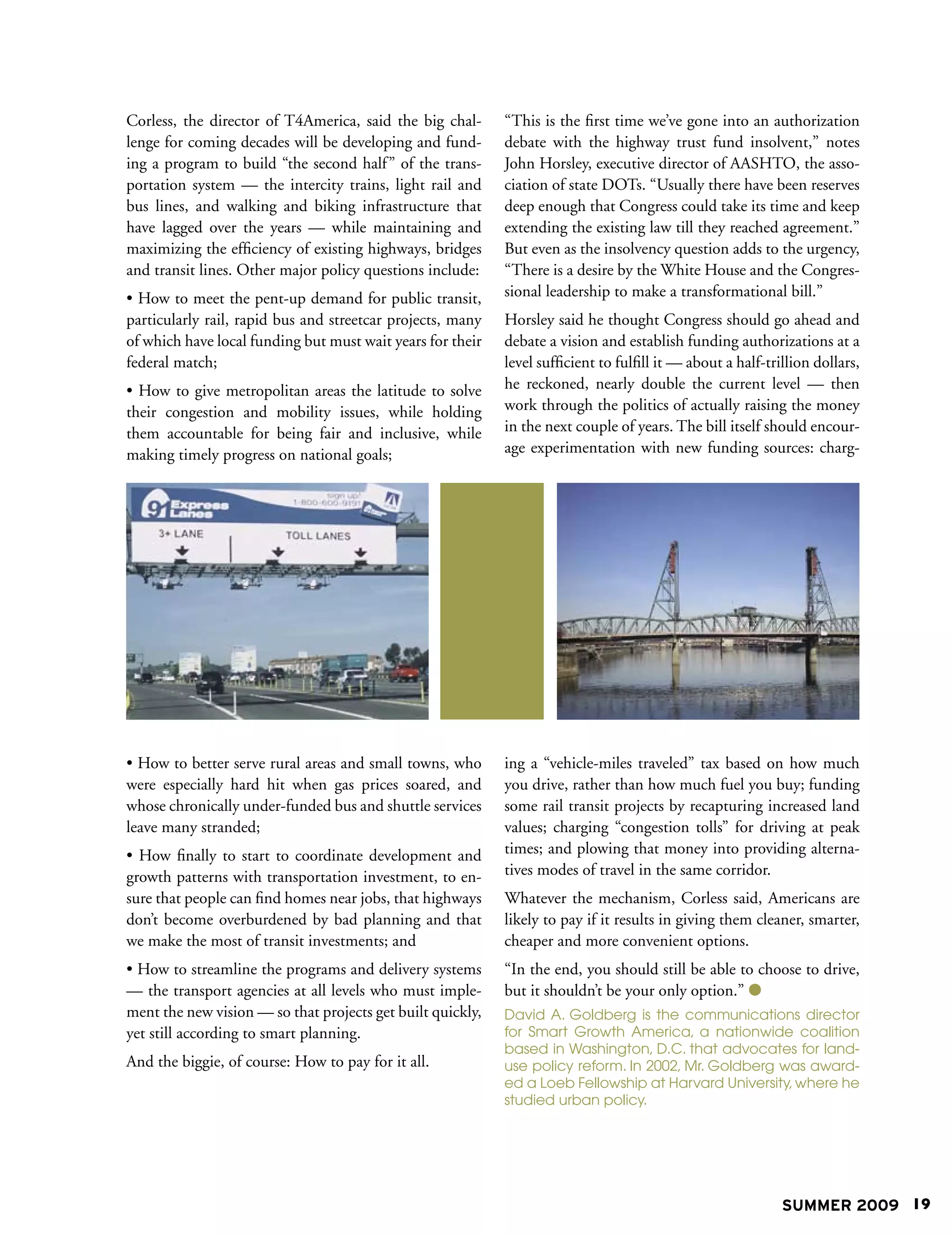 Corless, the director of T4America, said the big chal-      “This is the first time we’ve gone into an authorization
lenge for coming decades will be developing and fund-       debate with the highway trust fund insolvent,” notes
ing a program to build “the second half ” of the trans-     John Horsley, executive director of AASHTO, the asso-
portation system — the intercity trains, light rail and     ciation of state DOTs. “Usually there have been reserves
bus lines, and walking and biking infrastructure that       deep enough that Congress could take its time and keep
have lagged over the years — while maintaining and          extending the existing law till they reached agreement.”
maximizing the efficiency of existing highways, bridges     But even as the insolvency question adds to the urgency,
and transit lines. Other major policy questions include:    “There is a desire by the White House and the Congres-
• How to meet the pent-up demand for public transit,        sional leadership to make a transformational bill.”
particularly rail, rapid bus and streetcar projects, many   Horsley said he thought Congress should go ahead and
of which have local funding but must wait years for their   debate a vision and establish funding authorizations at a
federal match;                                              level sufficient to fulfill it — about a half-trillion dollars,
• How to give metropolitan areas the latitude to solve      he reckoned, nearly double the current level — then
their congestion and mobility issues, while holding         work through the politics of actually raising the money
them accountable for being fair and inclusive, while        in the next couple of years. The bill itself should encour-
making timely progress on national goals;                   age experimentation with new funding sources: charg-




• How to better serve rural areas and small towns, who      ing a “vehicle-miles traveled” tax based on how much
were especially hard hit when gas prices soared, and        you drive, rather than how much fuel you buy; funding
whose chronically under-funded bus and shuttle services     some rail transit projects by recapturing increased land
leave many stranded;                                        values; charging “congestion tolls” for driving at peak
• How finally to start to coordinate development and        times; and plowing that money into providing alterna-
growth patterns with transportation investment, to en-      tives modes of travel in the same corridor.
sure that people can find homes near jobs, that highways    Whatever the mechanism, Corless said, Americans are
don’t become overburdened by bad planning and that          likely to pay if it results in giving them cleaner, smarter,
we make the most of transit investments; and                cheaper and more convenient options.
• How to streamline the programs and delivery systems       “In the end, you should still be able to choose to drive,
— the transport agencies at all levels who must imple-      but it shouldn’t be your only option.” 
ment the new vision — so that projects get built quickly,   David A. Goldberg is the communications director
yet still according to smart planning.                      for Smart Growth America, a nationwide coalition
                                                            based in Washington, D.C. that advocates for land-
And the biggie, of course: How to pay for it all.           use policy reform. In 2002, Mr. Goldberg was award-
                                                            ed a Loeb Fellowship at Harvard University, where he
                                                            studied urban policy.




                                                                                                             SUMMER 2009 19
 