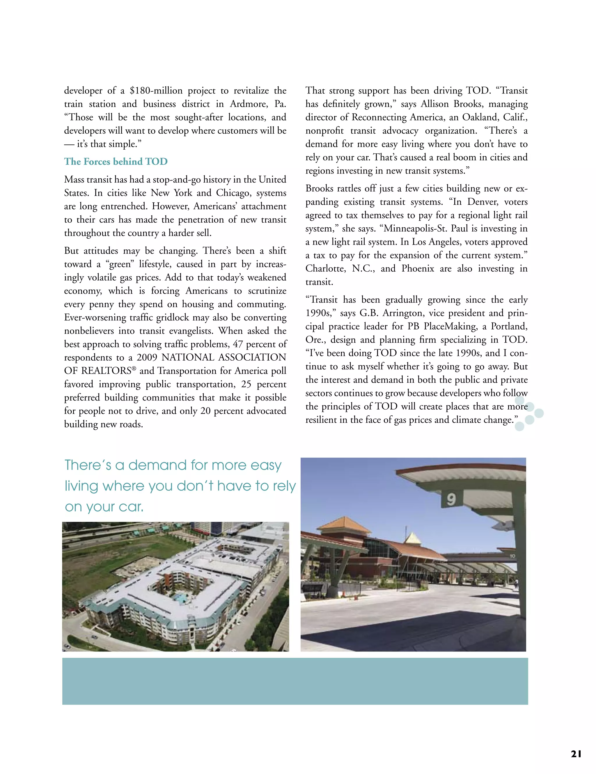 developer of a $180-million project to revitalize the      That strong support has been driving TOD. “Transit
train station and business district in Ardmore, Pa.        has definitely grown,” says Allison Brooks, managing
“Those will be the most sought-after locations, and        director of Reconnecting America, an Oakland, Calif.,
developers will want to develop where customers will be    nonprofit transit advocacy organization. “There’s a
— it’s that simple.”                                       demand for more easy living where you don’t have to
The Forces behind TOD                                      rely on your car. That’s caused a real boom in cities and
                                                           regions investing in new transit systems.”
Mass transit has had a stop-and-go history in the United
States. In cities like New York and Chicago, systems       Brooks rattles off just a few cities building new or ex-
are long entrenched. However, Americans’ attachment        panding existing transit systems. “In Denver, voters
to their cars has made the penetration of new transit      agreed to tax themselves to pay for a regional light rail
throughout the country a harder sell.                      system,” she says. “Minneapolis-St. Paul is investing in
                                                           a new light rail system. In Los Angeles, voters approved
But attitudes may be changing. There’s been a shift        a tax to pay for the expansion of the current system.”
toward a “green” lifestyle, caused in part by increas-     Charlotte, N.C., and Phoenix are also investing in
ingly volatile gas prices. Add to that today’s weakened    transit.
economy, which is forcing Americans to scrutinize
every penny they spend on housing and commuting.           “Transit has been gradually growing since the early
Ever-worsening traffic gridlock may also be converting     1990s,” says G.B. Arrington, vice president and prin-
nonbelievers into transit evangelists. When asked the      cipal practice leader for PB PlaceMaking, a Portland,
best approach to solving traffic problems, 47 percent of   Ore., design and planning firm specializing in TOD.
respondents to a 2009 NATIONAL ASSOCIATION                 “I’ve been doing TOD since the late 1990s, and I con-
OF REALTORS® and Transportation for America poll           tinue to ask myself whether it’s going to go away. But
favored improving public transportation, 25 percent        the interest and demand in both the public and private
preferred building communities that make it possible       sectors continues to grow because developers who follow
for people not to drive, and only 20 percent advocated     the principles of TOD will create places that are more
building new roads.                                        resilient in the face of gas prices and climate change.”



There’s a demand for more easy
living where you don’t have to rely
on your car.




                                                                                                                       21
 