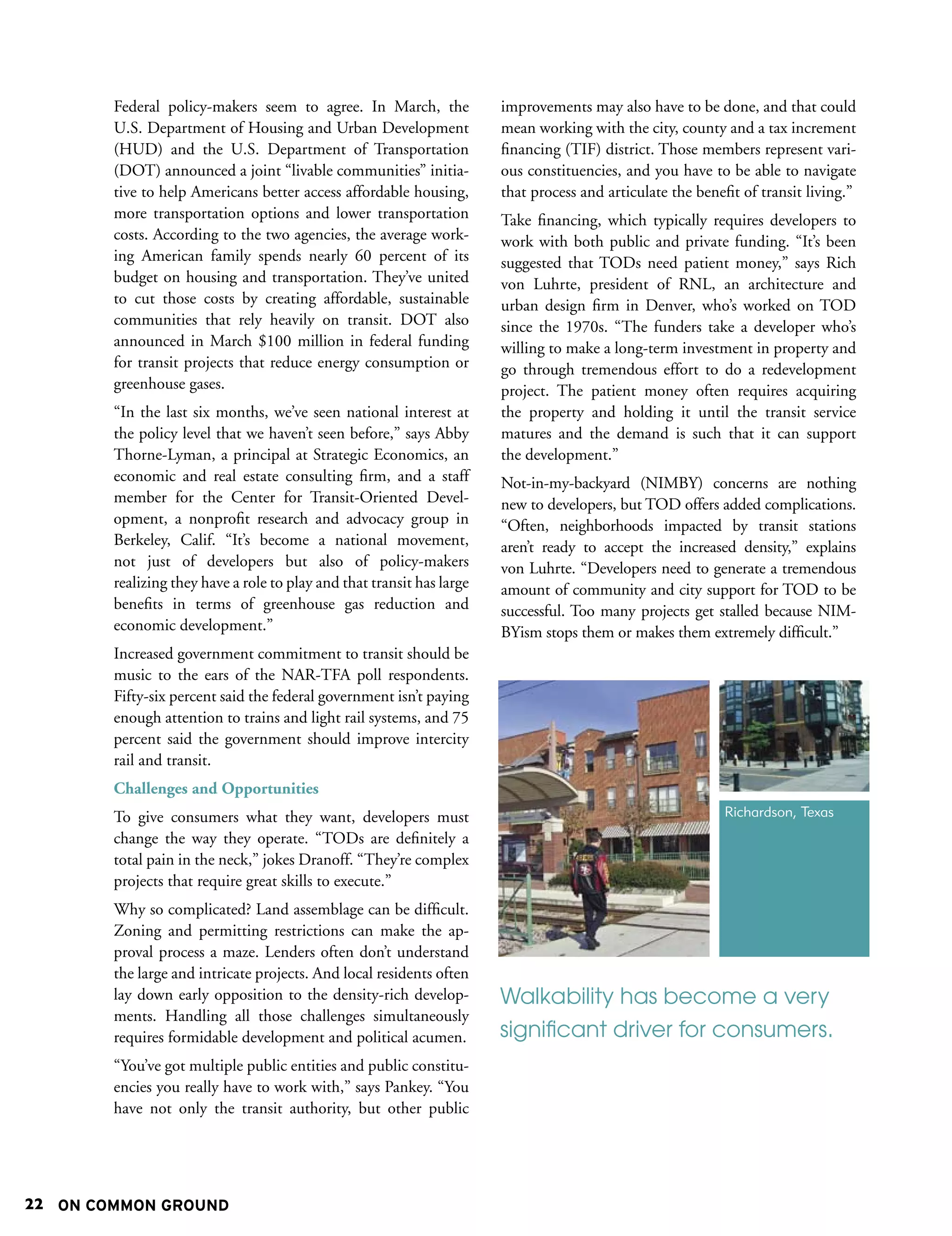 Federal policy-makers seem to agree. In March, the              improvements may also have to be done, and that could
        U.S. Department of Housing and Urban Development                mean working with the city, county and a tax increment
        (HUD) and the U.S. Department of Transportation                 financing (TIF) district. Those members represent vari-
        (DOT) announced a joint “livable communities” initia-           ous constituencies, and you have to be able to navigate
        tive to help Americans better access affordable housing,        that process and articulate the benefit of transit living.”
        more transportation options and lower transportation            Take financing, which typically requires developers to
        costs. According to the two agencies, the average work-         work with both public and private funding. “It’s been
        ing American family spends nearly 60 percent of its             suggested that TODs need patient money,” says Rich
        budget on housing and transportation. They’ve united            von Luhrte, president of RNL, an architecture and
        to cut those costs by creating affordable, sustainable          urban design firm in Denver, who’s worked on TOD
        communities that rely heavily on transit. DOT also              since the 1970s. “The funders take a developer who’s
        announced in March $100 million in federal funding              willing to make a long-term investment in property and
        for transit projects that reduce energy consumption or          go through tremendous effort to do a redevelopment
        greenhouse gases.                                               project. The patient money often requires acquiring
        “In the last six months, we’ve seen national interest at        the property and holding it until the transit service
        the policy level that we haven’t seen before,” says Abby        matures and the demand is such that it can support
        Thorne-Lyman, a principal at Strategic Economics, an            the development.”
        economic and real estate consulting firm, and a staff           Not-in-my-backyard (NIMBY) concerns are nothing
        member for the Center for Transit-Oriented Devel-               new to developers, but TOD offers added complications.
        opment, a nonprofit research and advocacy group in              “Often, neighborhoods impacted by transit stations
        Berkeley, Calif. “It’s become a national movement,              aren’t ready to accept the increased density,” explains
        not just of developers but also of policy-makers                von Luhrte. “Developers need to generate a tremendous
        realizing they have a role to play and that transit has large   amount of community and city support for TOD to be
        benefits in terms of greenhouse gas reduction and               successful. Too many projects get stalled because NIM-
        economic development.”                                          BYism stops them or makes them extremely difficult.”
        Increased government commitment to transit should be
        music to the ears of the NAR-TFA poll respondents.
        Fifty-six percent said the federal government isn’t paying
        enough attention to trains and light rail systems, and 75
        percent said the government should improve intercity
        rail and transit.
        Challenges and Opportunities
        To give consumers what they want, developers must                                                    Richardson, Texas
        change the way they operate. “TODs are definitely a
        total pain in the neck,” jokes Dranoff. “They’re complex
        projects that require great skills to execute.”
        Why so complicated? Land assemblage can be difficult.
        Zoning and permitting restrictions can make the ap-
        proval process a maze. Lenders often don’t understand
        the large and intricate projects. And local residents often
        lay down early opposition to the density-rich develop-          Walkability has become a very
        ments. Handling all those challenges simultaneously
        requires formidable development and political acumen.           significant driver for consumers.
        “You’ve got multiple public entities and public constitu-
        encies you really have to work with,” says Pankey. “You
        have not only the transit authority, but other public




22 ON COMMON GROUND
 
