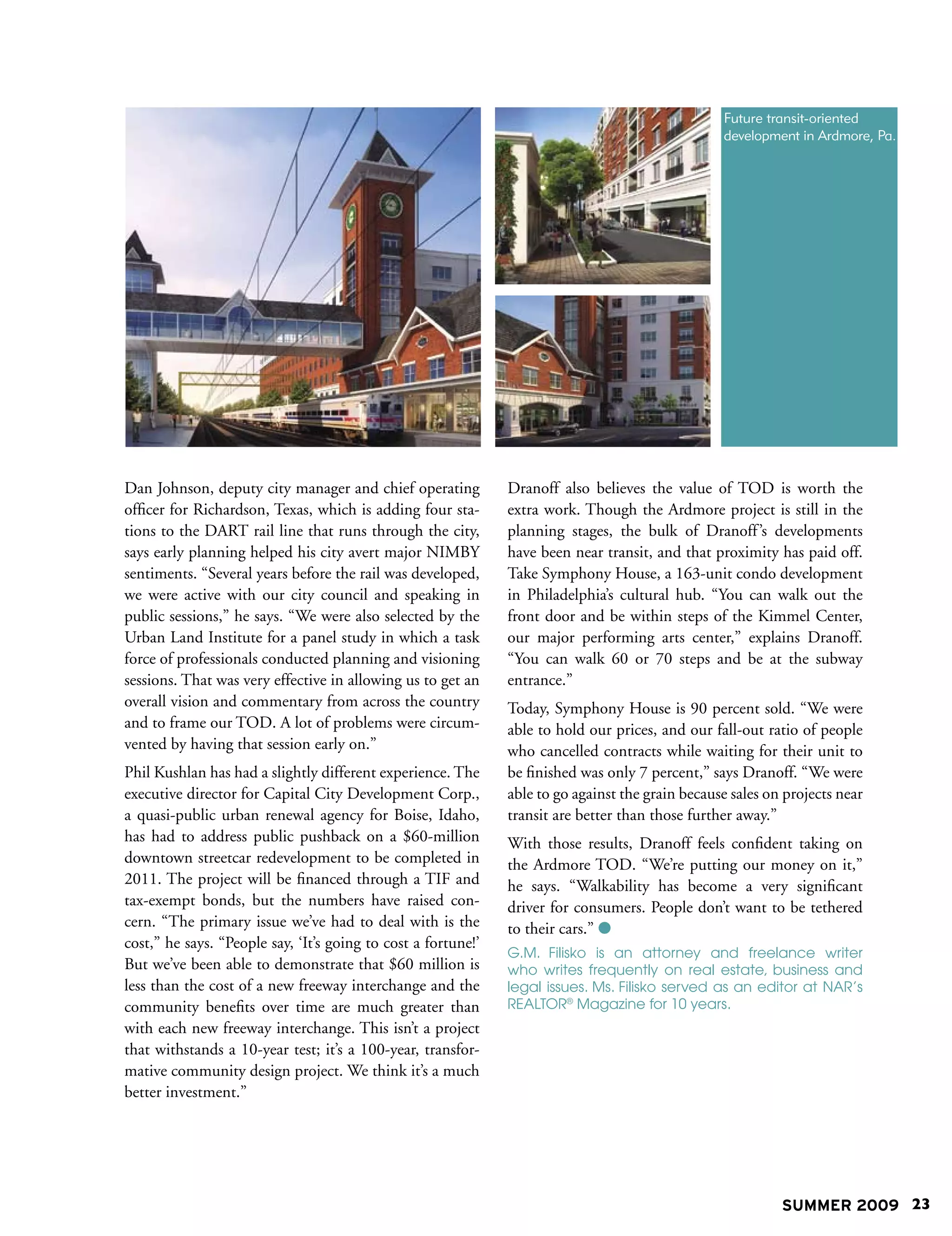 Future transit-oriented
                                                                                                  development in Ardmore, Pa.




Dan Johnson, deputy city manager and chief operating           Dranoff also believes the value of TOD is worth the
officer for Richardson, Texas, which is adding four sta-       extra work. Though the Ardmore project is still in the
tions to the DART rail line that runs through the city,        planning stages, the bulk of Dranoff ’s developments
says early planning helped his city avert major NIMBY          have been near transit, and that proximity has paid off.
sentiments. “Several years before the rail was developed,      Take Symphony House, a 163-unit condo development
we were active with our city council and speaking in           in Philadelphia’s cultural hub. “You can walk out the
public sessions,” he says. “We were also selected by the       front door and be within steps of the Kimmel Center,
Urban Land Institute for a panel study in which a task         our major performing arts center,” explains Dranoff.
force of professionals conducted planning and visioning        “You can walk 60 or 70 steps and be at the subway
sessions. That was very effective in allowing us to get an     entrance.”
overall vision and commentary from across the country          Today, Symphony House is 90 percent sold. “We were
and to frame our TOD. A lot of problems were circum-           able to hold our prices, and our fall-out ratio of people
vented by having that session early on.”                       who cancelled contracts while waiting for their unit to
Phil Kushlan has had a slightly different experience. The      be finished was only 7 percent,” says Dranoff. “We were
executive director for Capital City Development Corp.,         able to go against the grain because sales on projects near
a quasi-public urban renewal agency for Boise, Idaho,          transit are better than those further away.”
has had to address public pushback on a $60-million            With those results, Dranoff feels confident taking on
downtown streetcar redevelopment to be completed in            the Ardmore TOD. “We’re putting our money on it,”
2011. The project will be financed through a TIF and           he says. “Walkability has become a very significant
tax-exempt bonds, but the numbers have raised con-             driver for consumers. People don’t want to be tethered
cern. “The primary issue we’ve had to deal with is the         to their cars.” 
cost,” he says. “People say, ‘It’s going to cost a fortune!’
                                                               G.M. Filisko is an attorney and freelance writer
But we’ve been able to demonstrate that $60 million is         who writes frequently on real estate, business and
less than the cost of a new freeway interchange and the        legal issues. Ms. Filisko served as an editor at NAR’s
community benefits over time are much greater than             REALTOR® Magazine for 10 years.
with each new freeway interchange. This isn’t a project
that withstands a 10-year test; it’s a 100-year, transfor-
mative community design project. We think it’s a much
better investment.”




                                                                                                            SUMMER 2009 23
 