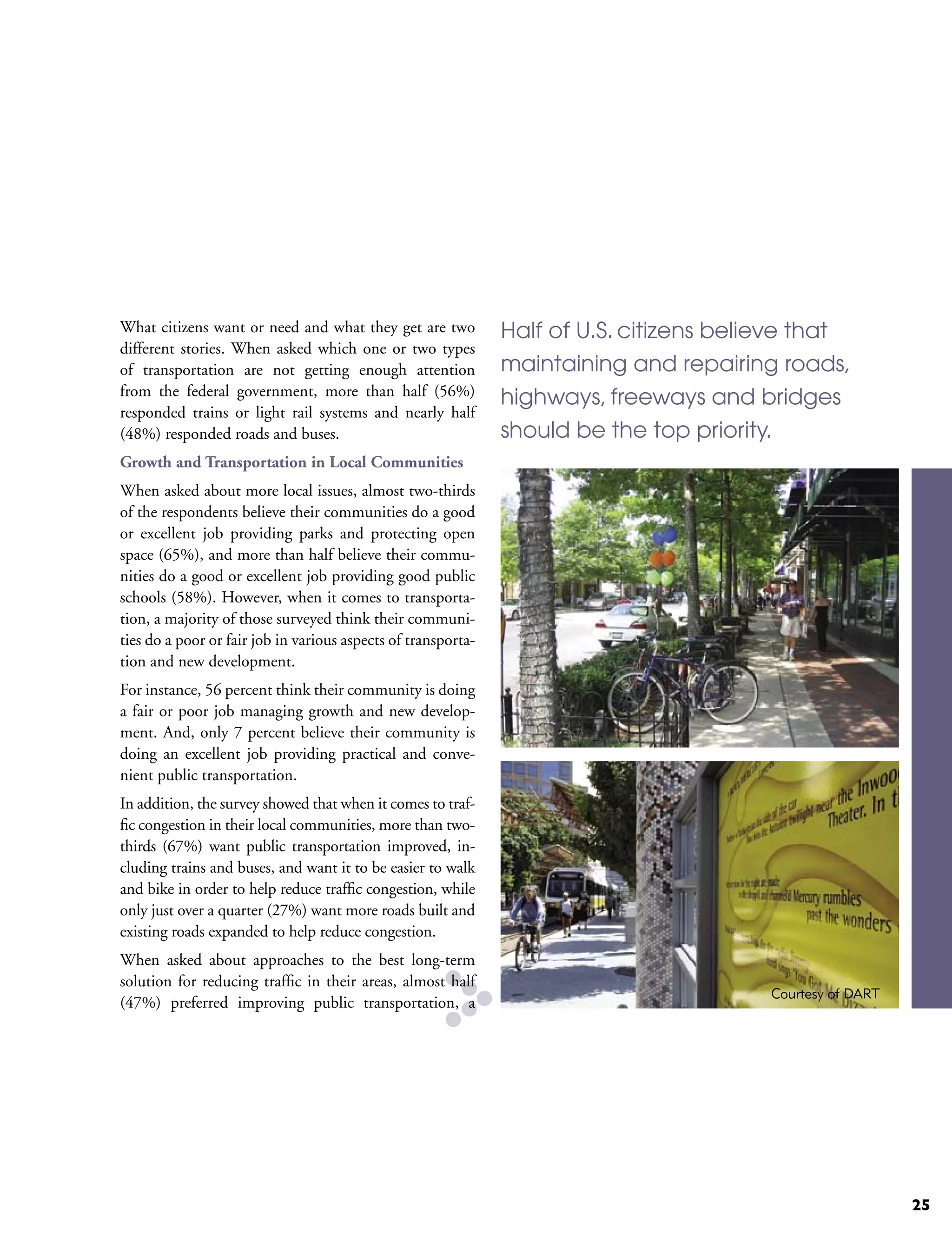 What citizens want or need and what they get are two           Half of U.S. citizens believe that
different stories. When asked which one or two types
of transportation are not getting enough attention             maintaining and repairing roads,
from the federal government, more than half (56%)
                                                               highways, freeways and bridges
responded trains or light rail systems and nearly half
(48%) responded roads and buses.                               should be the top priority.
Growth and Transportation in Local Communities
When asked about more local issues, almost two-thirds
of the respondents believe their communities do a good
or excellent job providing parks and protecting open
space (65%), and more than half believe their commu-
nities do a good or excellent job providing good public
schools (58%). However, when it comes to transporta-
tion, a majority of those surveyed think their communi-
ties do a poor or fair job in various aspects of transporta-
tion and new development.
For instance, 56 percent think their community is doing
a fair or poor job managing growth and new develop-
ment. And, only 7 percent believe their community is
doing an excellent job providing practical and conve-
nient public transportation.
In addition, the survey showed that when it comes to traf-
fic congestion in their local communities, more than two-
thirds (67%) want public transportation improved, in-
cluding trains and buses, and want it to be easier to walk
and bike in order to help reduce traffic congestion, while
only just over a quarter (27%) want more roads built and
existing roads expanded to help reduce congestion.
When asked about approaches to the best long-term
solution for reducing traffic in their areas, almost half
                                                                                         Courtesy of DART
(47%) preferred improving public transportation, a




                                                                                                            25
 