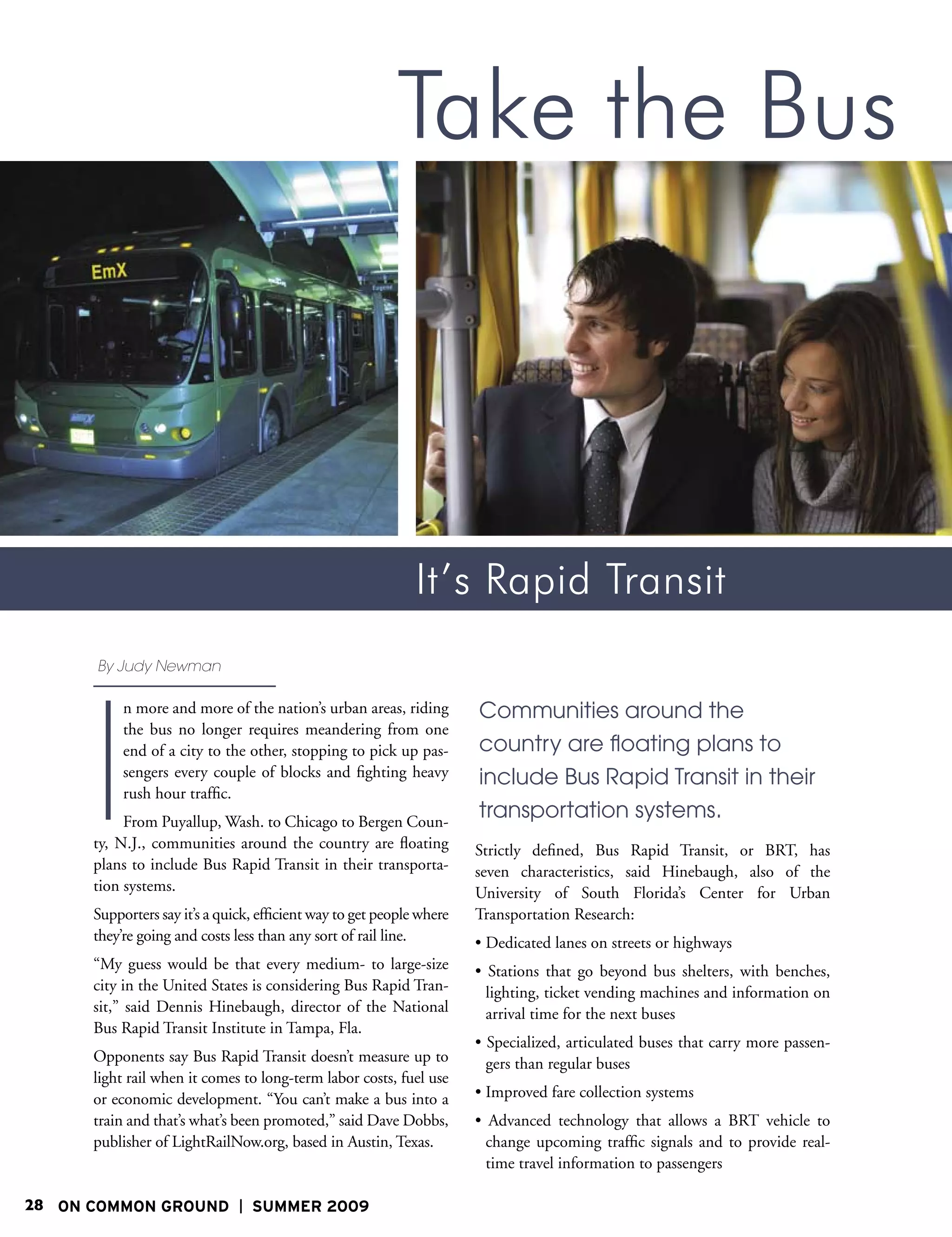 Take the Bus



                                                              It’s Rapid Transit
      By Judy Newman




      I
           n more and more of the nation’s urban areas, riding         Communities around the
           the bus no longer requires meandering from one
           end of a city to the other, stopping to pick up pas-        country are floating plans to
           sengers every couple of blocks and fighting heavy           include Bus Rapid Transit in their
           rush hour traffic.
           From Puyallup, Wash. to Chicago to Bergen Coun-
                                                                       transportation systems.
      ty, N.J., communities around the country are floating            Strictly defined, Bus Rapid Transit, or BRT, has
      plans to include Bus Rapid Transit in their transporta-          seven characteristics, said Hinebaugh, also of the
      tion systems.                                                    University of South Florida’s Center for Urban
      Supporters say it’s a quick, efficient way to get people where   Transportation Research:
      they’re going and costs less than any sort of rail line.         • Dedicated lanes on streets or highways
      “My guess would be that every medium- to large-size              • Stations that go beyond bus shelters, with benches,
      city in the United States is considering Bus Rapid Tran-           lighting, ticket vending machines and information on
      sit,” said Dennis Hinebaugh, director of the National              arrival time for the next buses
      Bus Rapid Transit Institute in Tampa, Fla.
                                                                       • Specialized, articulated buses that carry more passen-
      Opponents say Bus Rapid Transit doesn’t measure up to              gers than regular buses
      light rail when it comes to long-term labor costs, fuel use
      or economic development. “You can’t make a bus into a            • Improved fare collection systems
      train and that’s what’s been promoted,” said Dave Dobbs,         • Advanced technology that allows a BRT vehicle to
      publisher of LightRailNow.org, based in Austin, Texas.             change upcoming traffic signals and to provide real-
                                                                         time travel information to passengers

28 ON COMMON GROUND              SUMMER 2009
 