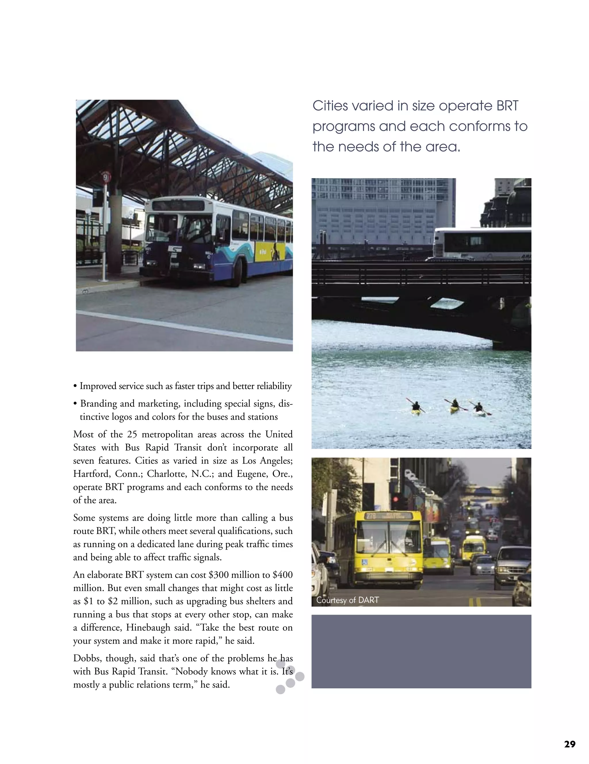 Cities varied in size operate BRT
                                                                 programs and each conforms to
                                                                 the needs of the area.




• Improved service such as faster trips and better reliability
• Branding and marketing, including special signs, dis-
  tinctive logos and colors for the buses and stations
Most of the 25 metropolitan areas across the United
States with Bus Rapid Transit don’t incorporate all
seven features. Cities as varied in size as Los Angeles;
Hartford, Conn.; Charlotte, N.C.; and Eugene, Ore.,
operate BRT programs and each conforms to the needs
of the area.
Some systems are doing little more than calling a bus
route BRT, while others meet several qualifications, such
as running on a dedicated lane during peak traffic times
and being able to affect traffic signals.
An elaborate BRT system can cost $300 million to $400
million. But even small changes that might cost as little
as $1 to $2 million, such as upgrading bus shelters and          Courtesy of DART
running a bus that stops at every other stop, can make
a difference, Hinebaugh said. “Take the best route on
your system and make it more rapid,” he said.
Dobbs, though, said that’s one of the problems he has
with Bus Rapid Transit. “Nobody knows what it is. It’s
mostly a public relations term,” he said.




                                                                                                     29
 