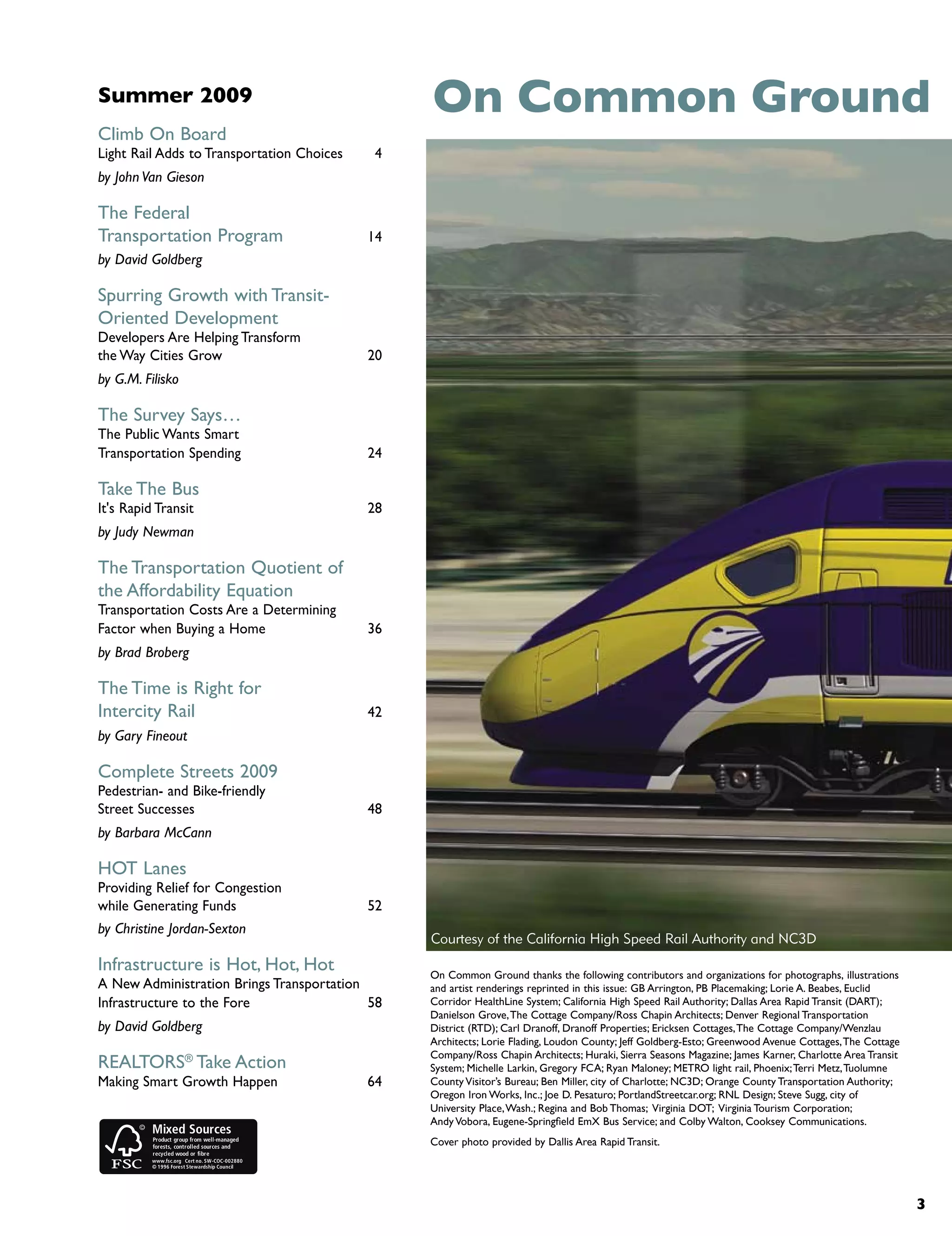 Summer 2009                                      On Common Ground
Climb On Board
Light Rail Adds to Transportation Choices    4
by John Van Gieson

The Federal
Transportation Program                      14
by David Goldberg

Spurring Growth with Transit-
Oriented Development
Developers Are Helping Transform
the Way Cities Grow                         20
by G.M. Filisko

The Survey Says…
The Public Wants Smart
Transportation Spending                     24

Take The Bus
It's Rapid Transit                          28
by Judy Newman

The Transportation Quotient of
the Affordability Equation
Transportation Costs Are a Determining
Factor when Buying a Home                   36
by Brad Broberg

The Time is Right for
Intercity Rail                              42
by Gary Fineout

Complete Streets 2009
Pedestrian- and Bike-friendly
Street Successes                            48
by Barbara McCann

HOT Lanes
Providing Relief for Congestion
while Generating Funds                      52
by Christine Jordan-Sexton
                                                 Courtesy of the California High Speed Rail Authority and NC3D
Infrastructure is Hot, Hot, Hot                  On Common Ground thanks the following contributors and organizations for photographs, illustrations
A New Administration Brings Transportation       and artist renderings reprinted in this issue: GB Arrington, PB Placemaking; Lorie A. Beabes, Euclid
Infrastructure to the Fore                 58    Corridor HealthLine System; California High Speed Rail Authority; Dallas Area Rapid Transit (DART);
                                                 Danielson Grove, The Cottage Company/Ross Chapin Architects; Denver Regional Transportation
by David Goldberg                                District (RTD); Carl Dranoff, Dranoff Properties; Ericksen Cottages, The Cottage Company/Wenzlau
                                                 Architects; Lorie Flading, Loudon County; Jeff Goldberg-Esto; Greenwood Avenue Cottages, The Cottage
                                                 Company/Ross Chapin Architects; Huraki, Sierra Seasons Magazine; James Karner, Charlotte Area Transit
REALTORS® Take Action                            System; Michelle Larkin, Gregory FCA; Ryan Maloney; METRO light rail, Phoenix; Terri Metz, Tuolumne
Making Smart Growth Happen                  64   County Visitor’s Bureau; Ben Miller, city of Charlotte; NC3D; Orange County Transportation Authority;
                                                 Oregon Iron Works, Inc.; Joe D. Pesaturo; PortlandStreetcar.org; RNL Design; Steve Sugg, city of
                                                 University Place, Wash.; Regina and Bob Thomas; Virginia DOT; Virginia Tourism Corporation;
                                                 Andy Vobora, Eugene-Springfield EmX Bus Service; and Colby Walton, Cooksey Communications.
                                                 Cover photo provided by Dallis Area Rapid Transit.




                                                                                                                                                         3
 