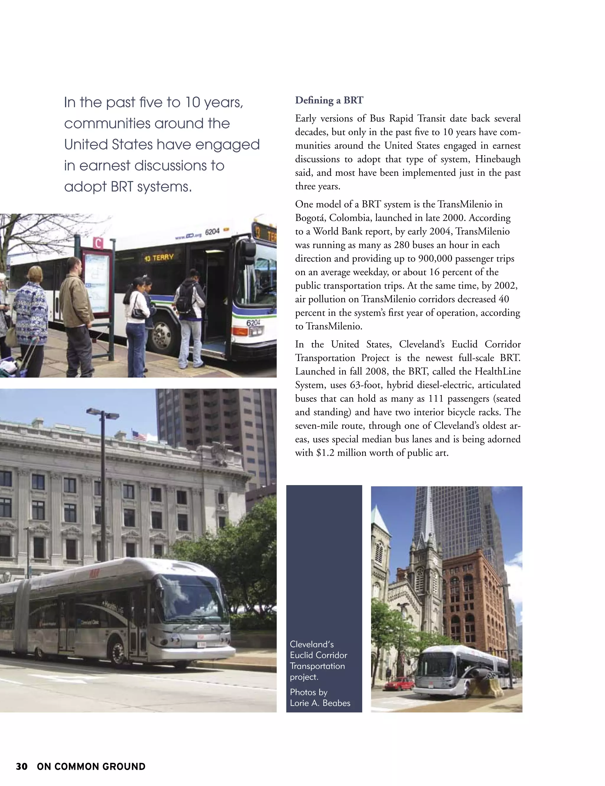 In the past five to 10 years,    Defining a BRT
                                        Early versions of Bus Rapid Transit date back several
       communities around the           decades, but only in the past five to 10 years have com-
       United States have engaged       munities around the United States engaged in earnest
                                        discussions to adopt that type of system, Hinebaugh
       in earnest discussions to        said, and most have been implemented just in the past
       adopt BRT systems.               three years.
                                        One model of a BRT system is the TransMilenio in
                                        Bogotá, Colombia, launched in late 2000. According
                                        to a World Bank report, by early 2004, TransMilenio
                                        was running as many as 280 buses an hour in each
                                        direction and providing up to 900,000 passenger trips
                                        on an average weekday, or about 16 percent of the
                                        public transportation trips. At the same time, by 2002,
                                        air pollution on TransMilenio corridors decreased 40
                                        percent in the system’s first year of operation, according
                                        to TransMilenio.
                                        In the United States, Cleveland’s Euclid Corridor
                                        Transportation Project is the newest full-scale BRT.
                                        Launched in fall 2008, the BRT, called the HealthLine
                                        System, uses 63-foot, hybrid diesel-electric, articulated
                                        buses that can hold as many as 111 passengers (seated
                                        and standing) and have two interior bicycle racks. The
                                        seven-mile route, through one of Cleveland’s oldest ar-
                                        eas, uses special median bus lanes and is being adorned
                                        with $1.2 million worth of public art.




                                       Cleveland’s
                                       Euclid Corridor
                                       Transportation
                                       project.
                                       Photos by
                                       Lorie A. Beabes




30 ON COMMON GROUND
 