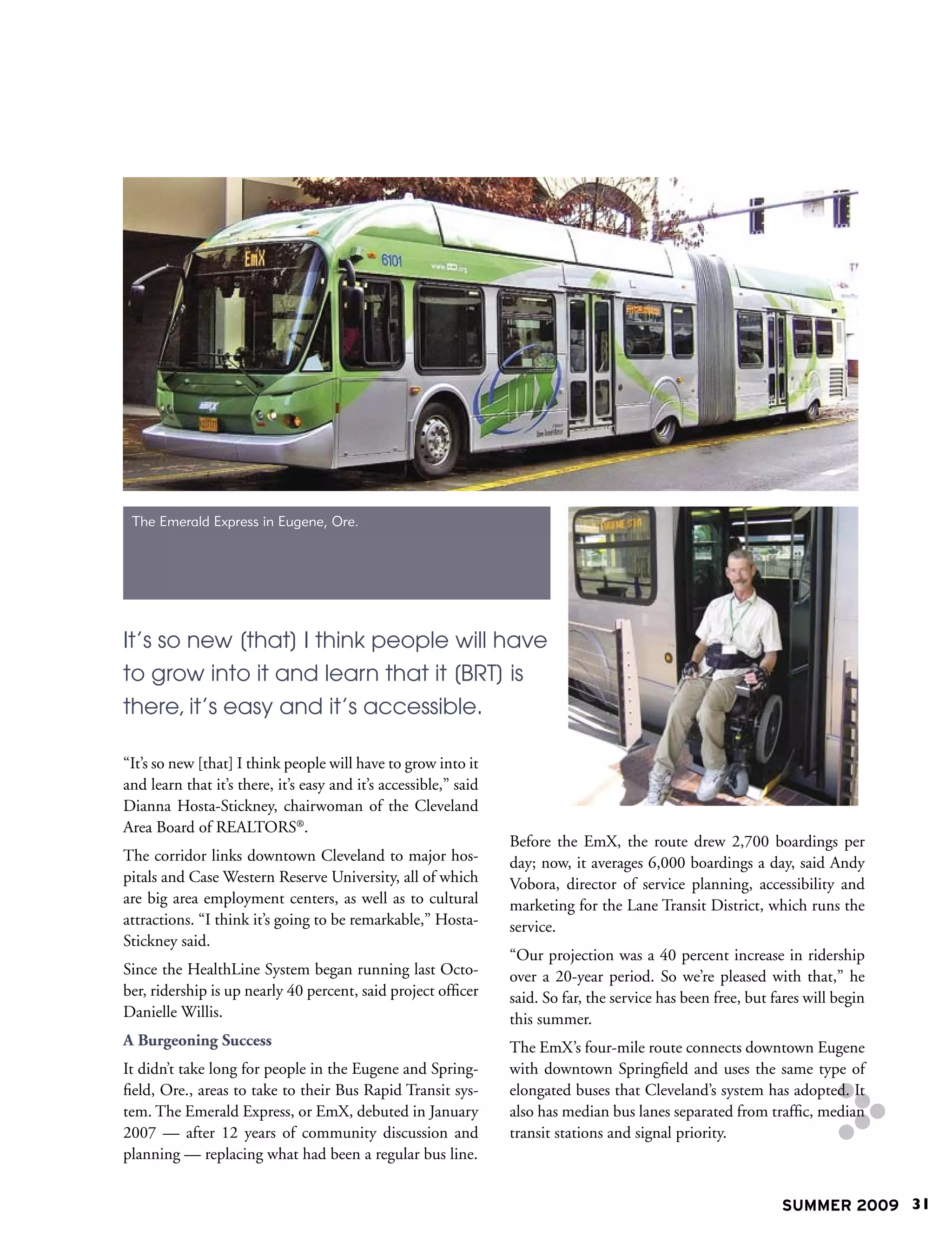The Emerald Express in Eugene, Ore.




It’s so new [that] I think people will have
to grow into it and learn that it [BRT] is
there, it’s easy and it’s accessible.

“It’s so new [that] I think people will have to grow into it
and learn that it’s there, it’s easy and it’s accessible,” said
Dianna Hosta-Stickney, chairwoman of the Cleveland
Area Board of REALTORS®.
                                                                  Before the EmX, the route drew 2,700 boardings per
The corridor links downtown Cleveland to major hos-               day; now, it averages 6,000 boardings a day, said Andy
pitals and Case Western Reserve University, all of which          Vobora, director of service planning, accessibility and
are big area employment centers, as well as to cultural           marketing for the Lane Transit District, which runs the
attractions. “I think it’s going to be remarkable,” Hosta-        service.
Stickney said.
                                                                  “Our projection was a 40 percent increase in ridership
Since the HealthLine System began running last Octo-              over a 20-year period. So we’re pleased with that,” he
ber, ridership is up nearly 40 percent, said project officer      said. So far, the service has been free, but fares will begin
Danielle Willis.                                                  this summer.
A Burgeoning Success                                              The EmX’s four-mile route connects downtown Eugene
It didn’t take long for people in the Eugene and Spring-          with downtown Springfield and uses the same type of
field, Ore., areas to take to their Bus Rapid Transit sys-        elongated buses that Cleveland’s system has adopted. It
tem. The Emerald Express, or EmX, debuted in January              also has median bus lanes separated from traffic, median
2007 — after 12 years of community discussion and                 transit stations and signal priority.
planning — replacing what had been a regular bus line.


                                                                                                                SUMMER 2009 31
 