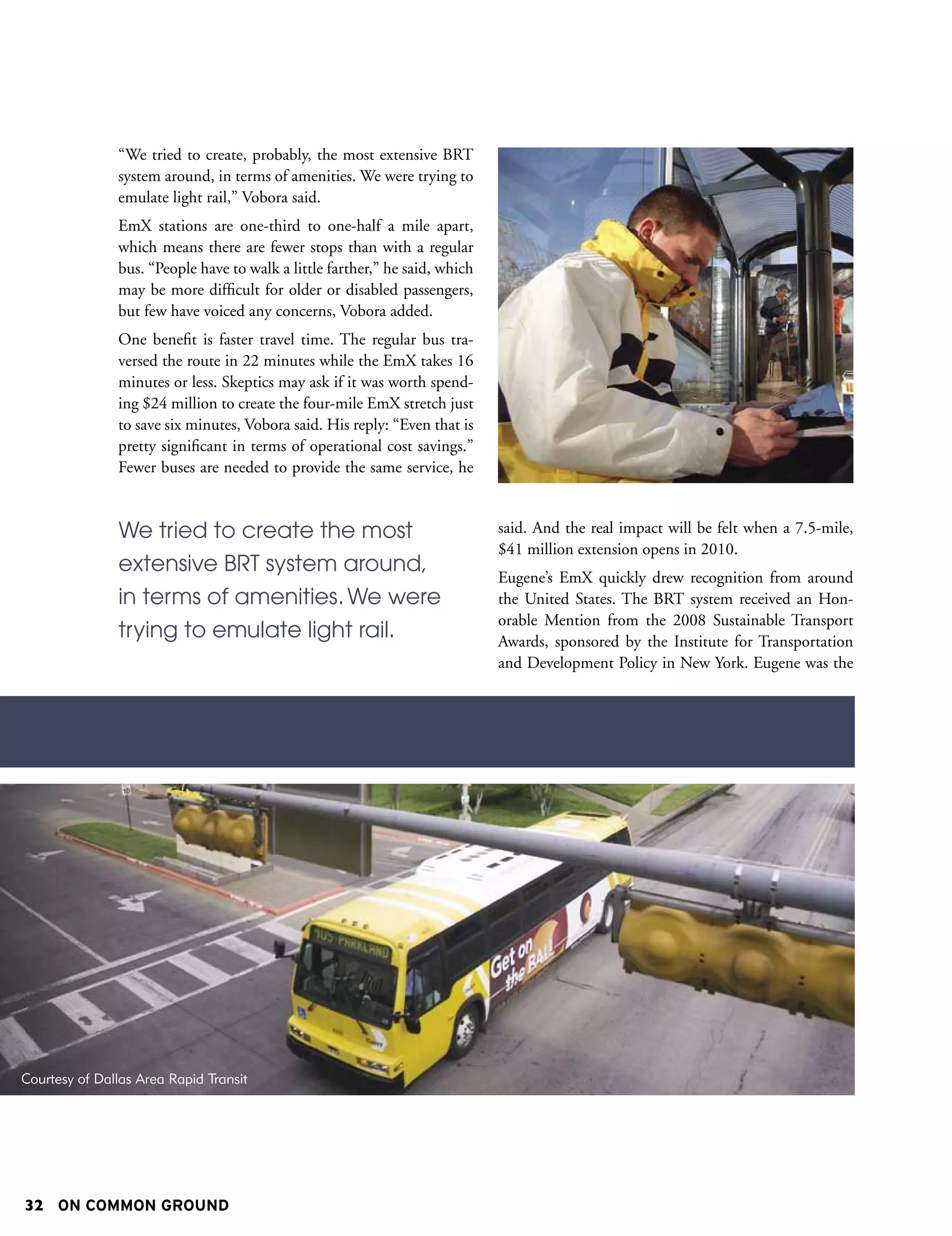 “We tried to create, probably, the most extensive BRT
               system around, in terms of amenities. We were trying to
               emulate light rail,” Vobora said.
               EmX stations are one-third to one-half a mile apart,
               which means there are fewer stops than with a regular
               bus. “People have to walk a little farther,” he said, which
               may be more difficult for older or disabled passengers,
               but few have voiced any concerns, Vobora added.
               One benefit is faster travel time. The regular bus tra-
               versed the route in 22 minutes while the EmX takes 16
               minutes or less. Skeptics may ask if it was worth spend-
               ing $24 million to create the four-mile EmX stretch just
               to save six minutes, Vobora said. His reply: “Even that is
               pretty significant in terms of operational cost savings.”
               Fewer buses are needed to provide the same service, he


               We tried to create the most                                   said. And the real impact will be felt when a 7.5-mile,
                                                                             $41 million extension opens in 2010.
               extensive BRT system around,
                                                                             Eugene’s EmX quickly drew recognition from around
               in terms of amenities. We were                                the United States. The BRT system received an Hon-
                                                                             orable Mention from the 2008 Sustainable Transport
               trying to emulate light rail.                                 Awards, sponsored by the Institute for Transportation
                                                                             and Development Policy in New York. Eugene was the




Courtesy of Dallas Area Rapid Transit




32 ON COMMON GROUND
 