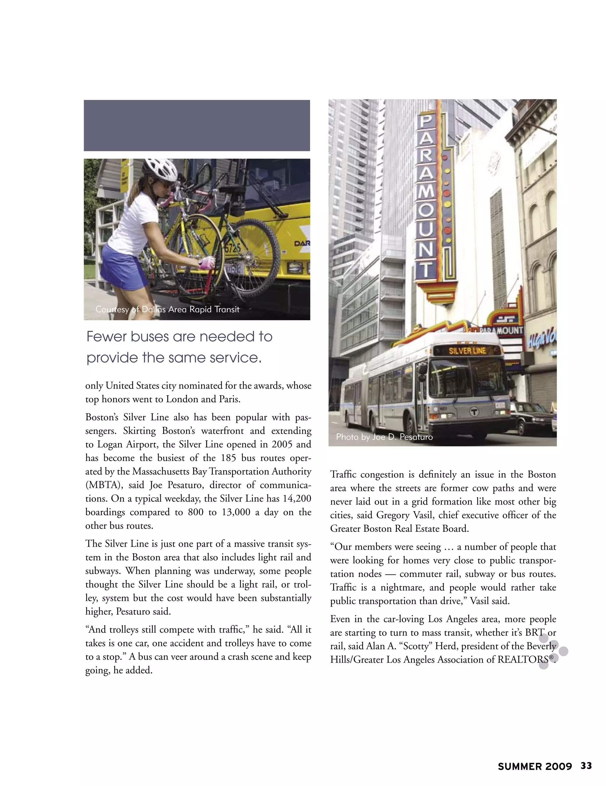 Courtesy of Dallas Area Rapid Transit


Fewer buses are needed to
provide the same service.
only United States city nominated for the awards, whose
top honors went to London and Paris.
Boston’s Silver Line also has been popular with pas-
sengers. Skirting Boston’s waterfront and extending
                                                               Photo by Joe D. Pesaturo
to Logan Airport, the Silver Line opened in 2005 and
has become the busiest of the 185 bus routes oper-
ated by the Massachusetts Bay Transportation Authority        Traffic congestion is definitely an issue in the Boston
(MBTA), said Joe Pesaturo, director of communica-             area where the streets are former cow paths and were
tions. On a typical weekday, the Silver Line has 14,200       never laid out in a grid formation like most other big
boardings compared to 800 to 13,000 a day on the              cities, said Gregory Vasil, chief executive officer of the
other bus routes.                                             Greater Boston Real Estate Board.
The Silver Line is just one part of a massive transit sys-    “Our members were seeing … a number of people that
tem in the Boston area that also includes light rail and      were looking for homes very close to public transpor-
subways. When planning was underway, some people              tation nodes — commuter rail, subway or bus routes.
thought the Silver Line should be a light rail, or trol-      Traffic is a nightmare, and people would rather take
ley, system but the cost would have been substantially        public transportation than drive,” Vasil said.
higher, Pesaturo said.
                                                              Even in the car-loving Los Angeles area, more people
“And trolleys still compete with traffic,” he said. “All it   are starting to turn to mass transit, whether it’s BRT or
takes is one car, one accident and trolleys have to come      rail, said Alan A. “Scotty” Herd, president of the Beverly
to a stop.” A bus can veer around a crash scene and keep      Hills/Greater Los Angeles Association of REALTORS®.
going, he added.




                                                                                                        SUMMER 2009 33
 