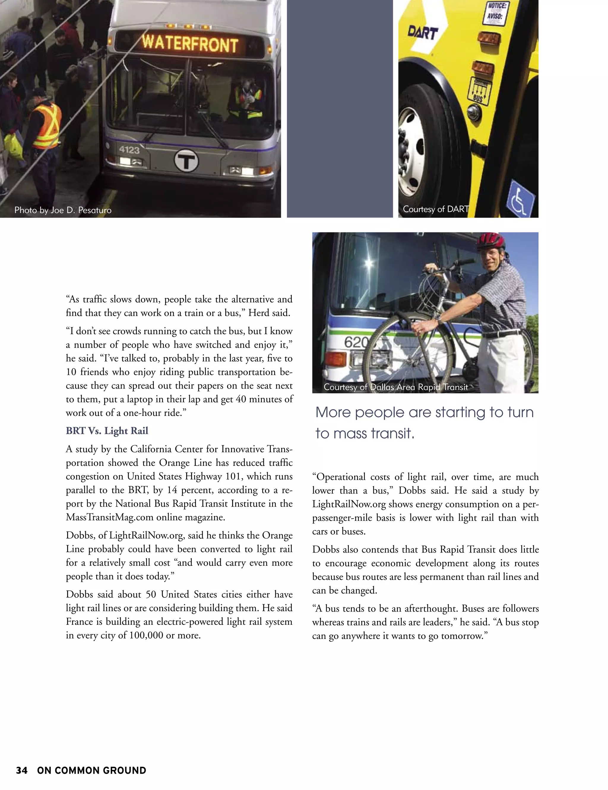 Photo by Joe D. Pesaturo                                                                          Courtesy of DART




            “As traffic slows down, people take the alternative and
            find that they can work on a train or a bus,” Herd said.
            “I don’t see crowds running to catch the bus, but I know
            a number of people who have switched and enjoy it,”
            he said. “I’ve talked to, probably in the last year, five to
            10 friends who enjoy riding public transportation be-
            cause they can spread out their papers on the seat next           Courtesy of Dallas Area Rapid Transit
            to them, put a laptop in their lap and get 40 minutes of
            work out of a one-hour ride.”                                  More people are starting to turn
            BRT Vs. Light Rail                                             to mass transit.
            A study by the California Center for Innovative Trans-
            portation showed the Orange Line has reduced traffic
            congestion on United States Highway 101, which runs            “Operational costs of light rail, over time, are much
            parallel to the BRT, by 14 percent, according to a re-         lower than a bus,” Dobbs said. He said a study by
            port by the National Bus Rapid Transit Institute in the        LightRailNow.org shows energy consumption on a per-
            MassTransitMag.com online magazine.                            passenger-mile basis is lower with light rail than with
            Dobbs, of LightRailNow.org, said he thinks the Orange          cars or buses.
            Line probably could have been converted to light rail          Dobbs also contends that Bus Rapid Transit does little
            for a relatively small cost “and would carry even more         to encourage economic development along its routes
            people than it does today.”                                    because bus routes are less permanent than rail lines and
            Dobbs said about 50 United States cities either have           can be changed.
            light rail lines or are considering building them. He said     “A bus tends to be an afterthought. Buses are followers
            France is building an electric-powered light rail system       whereas trains and rails are leaders,” he said. “A bus stop
            in every city of 100,000 or more.                              can go anywhere it wants to go tomorrow.”




34 ON COMMON GROUND
 