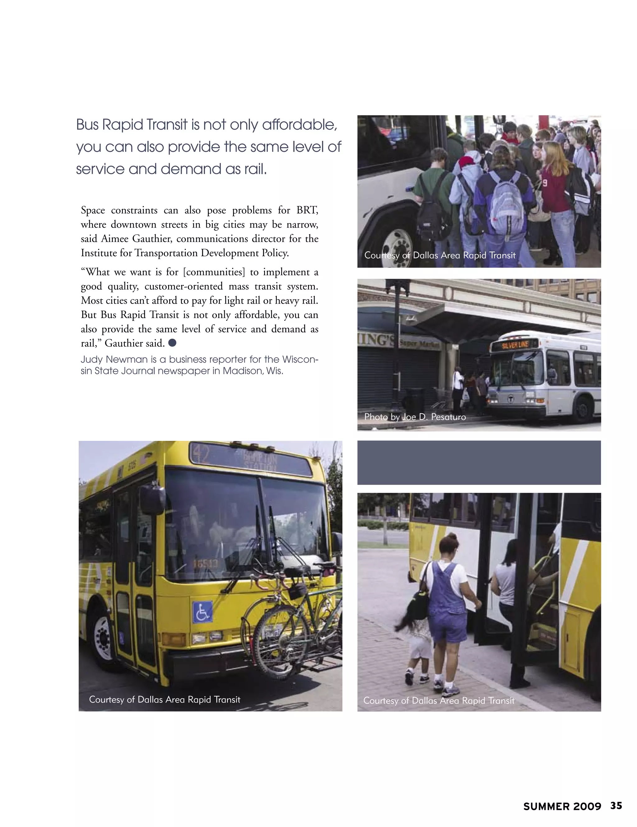 Bus Rapid Transit is not only affordable,
you can also provide the same level of
service and demand as rail.

Space constraints can also pose problems for BRT,
where downtown streets in big cities may be narrow,
said Aimee Gauthier, communications director for the
Institute for Transportation Development Policy.                Courtesy of Dallas Area Rapid Transit
“What we want is for [communities] to implement a
good quality, customer-oriented mass transit system.
Most cities can’t afford to pay for light rail or heavy rail.
But Bus Rapid Transit is not only affordable, you can
also provide the same level of service and demand as
rail,” Gauthier said. 
Judy Newman is a business reporter for the Wiscon-
sin State Journal newspaper in Madison, Wis.



                                                                Photo by Joe D. Pesaturo




  Courtesy of Dallas Area Rapid Transit                         Courtesy of Dallas Area Rapid Transit




                                                                                                        SUMMER 2009 35
 