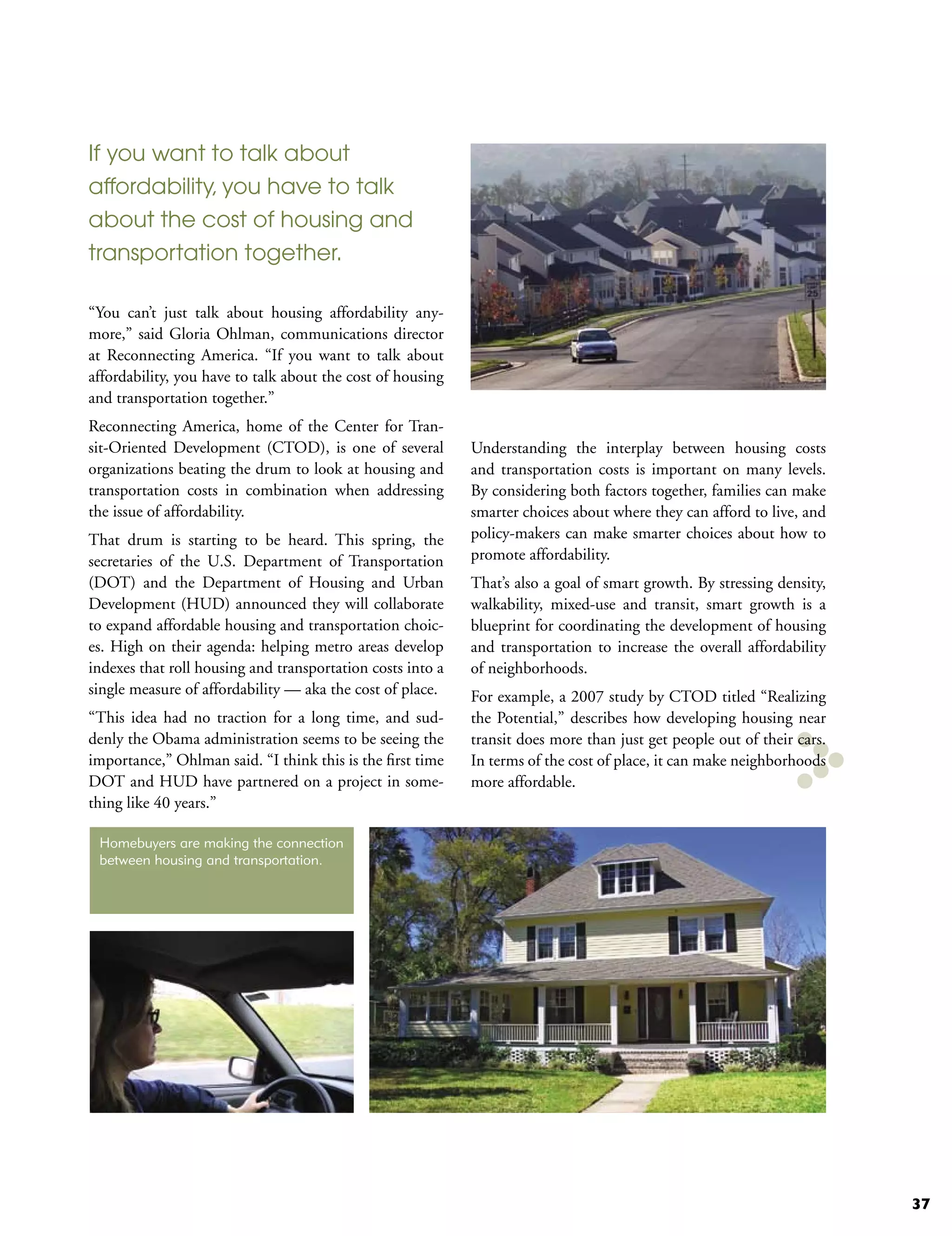 If you want to talk about
affordability, you have to talk
about the cost of housing and
transportation together.

“You can’t just talk about housing affordability any-
more,” said Gloria Ohlman, communications director
at Reconnecting America. “If you want to talk about
affordability, you have to talk about the cost of housing
and transportation together.”
Reconnecting America, home of the Center for Tran-
sit-Oriented Development (CTOD), is one of several          Understanding the interplay between housing costs
organizations beating the drum to look at housing and       and transportation costs is important on many levels.
transportation costs in combination when addressing         By considering both factors together, families can make
the issue of affordability.                                 smarter choices about where they can afford to live, and
That drum is starting to be heard. This spring, the         policy-makers can make smarter choices about how to
secretaries of the U.S. Department of Transportation        promote affordability.
(DOT) and the Department of Housing and Urban               That’s also a goal of smart growth. By stressing density,
Development (HUD) announced they will collaborate           walkability, mixed-use and transit, smart growth is a
to expand affordable housing and transportation choic-      blueprint for coordinating the development of housing
es. High on their agenda: helping metro areas develop       and transportation to increase the overall affordability
indexes that roll housing and transportation costs into a   of neighborhoods.
single measure of affordability — aka the cost of place.    For example, a 2007 study by CTOD titled “Realizing
“This idea had no traction for a long time, and sud-        the Potential,” describes how developing housing near
denly the Obama administration seems to be seeing the       transit does more than just get people out of their cars.
importance,” Ohlman said. “I think this is the first time   In terms of the cost of place, it can make neighborhoods
DOT and HUD have partnered on a project in some-            more affordable.
thing like 40 years.”

 Homebuyers are making the connection
 between housing and transportation.




                                                                                                                        37
 