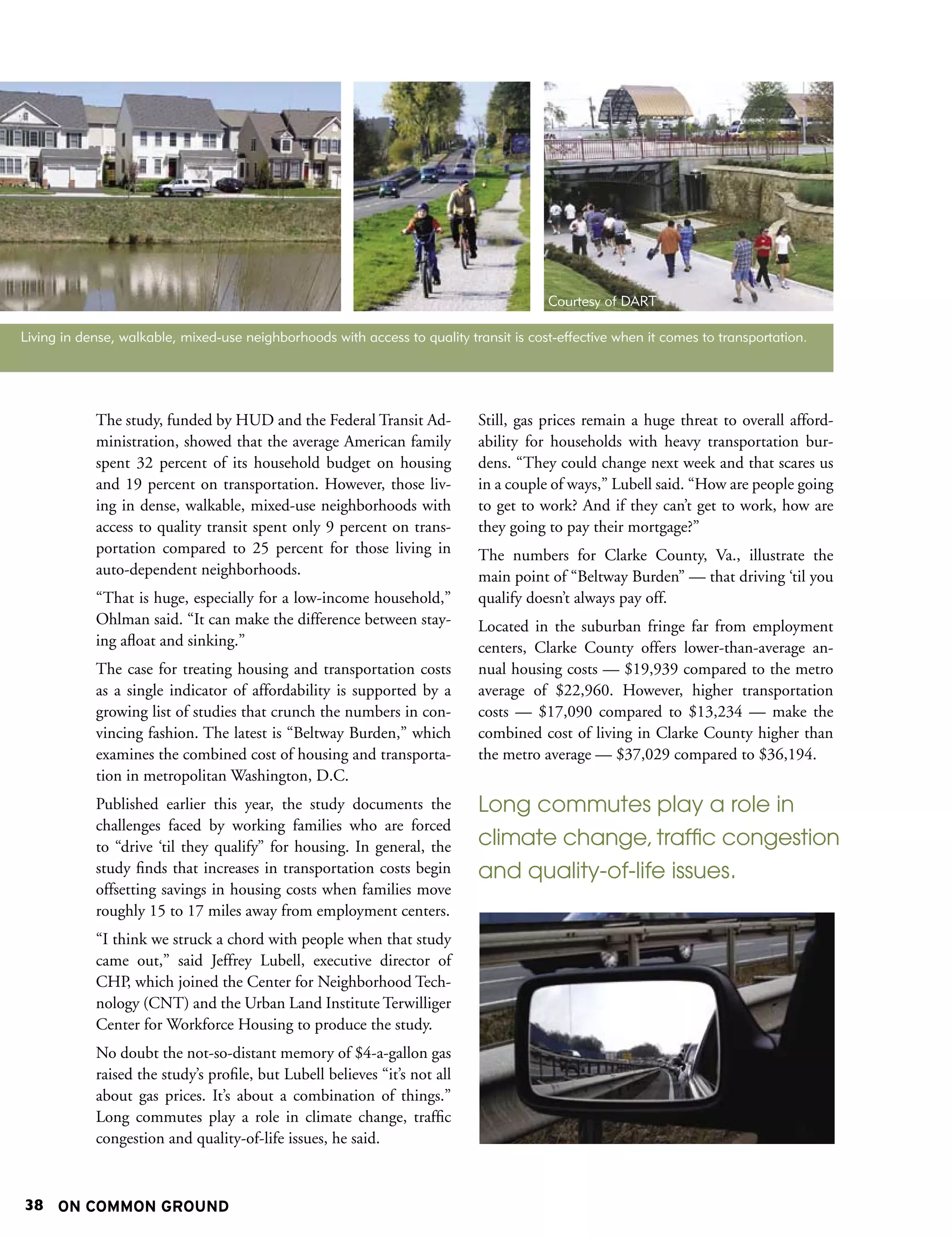 Courtesy of DART

Living in dense, walkable, mixed-use neighborhoods with access to quality transit is cost-effective when it comes to transportation.




            The study, funded by HUD and the Federal Transit Ad-            Still, gas prices remain a huge threat to overall afford-
            ministration, showed that the average American family           ability for households with heavy transportation bur-
            spent 32 percent of its household budget on housing             dens. “They could change next week and that scares us
            and 19 percent on transportation. However, those liv-           in a couple of ways,” Lubell said. “How are people going
            ing in dense, walkable, mixed-use neighborhoods with            to get to work? And if they can’t get to work, how are
            access to quality transit spent only 9 percent on trans-        they going to pay their mortgage?”
            portation compared to 25 percent for those living in            The numbers for Clarke County, Va., illustrate the
            auto-dependent neighborhoods.                                   main point of “Beltway Burden” — that driving ‘til you
            “That is huge, especially for a low-income household,”          qualify doesn’t always pay off.
            Ohlman said. “It can make the difference between stay-          Located in the suburban fringe far from employment
            ing afloat and sinking.”                                        centers, Clarke County offers lower-than-average an-
            The case for treating housing and transportation costs          nual housing costs — $19,939 compared to the metro
            as a single indicator of affordability is supported by a        average of $22,960. However, higher transportation
            growing list of studies that crunch the numbers in con-         costs — $17,090 compared to $13,234 — make the
            vincing fashion. The latest is “Beltway Burden,” which          combined cost of living in Clarke County higher than
            examines the combined cost of housing and transporta-           the metro average — $37,029 compared to $36,194.
            tion in metropolitan Washington, D.C.
            Published earlier this year, the study documents the            Long commutes play a role in
            challenges faced by working families who are forced
            to “drive ‘til they qualify” for housing. In general, the       climate change, traffic congestion
            study finds that increases in transportation costs begin        and quality-of-life issues.
            offsetting savings in housing costs when families move
            roughly 15 to 17 miles away from employment centers.
            “I think we struck a chord with people when that study
            came out,” said Jeffrey Lubell, executive director of
            CHP, which joined the Center for Neighborhood Tech-
            nology (CNT) and the Urban Land Institute Terwilliger
            Center for Workforce Housing to produce the study.
            No doubt the not-so-distant memory of $4-a-gallon gas
            raised the study’s profile, but Lubell believes “it’s not all
            about gas prices. It’s about a combination of things.”
            Long commutes play a role in climate change, traffic
            congestion and quality-of-life issues, he said.



38 ON COMMON GROUND
 