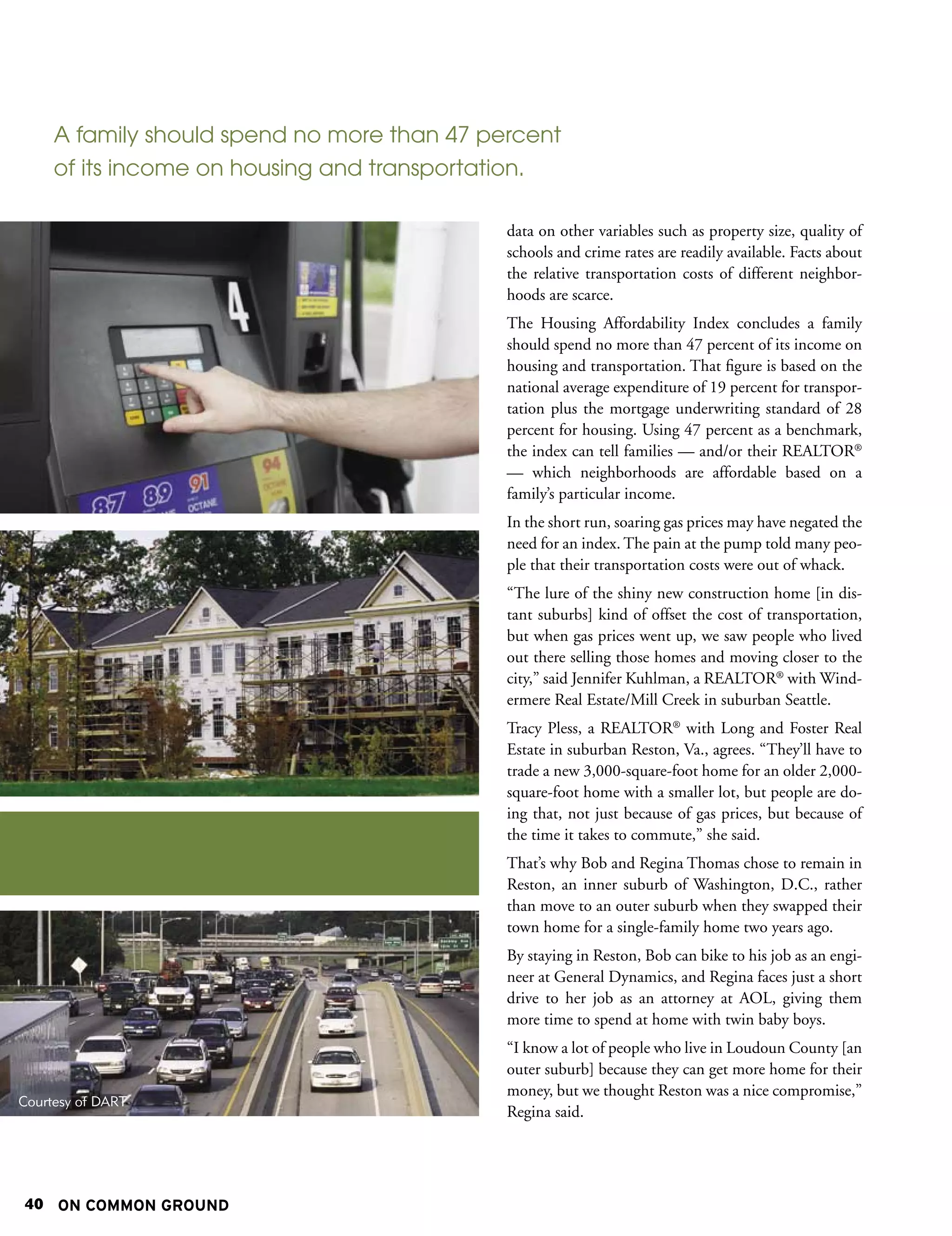 A family should spend no more than 47 percent
     of its income on housing and transportation.

                                             data on other variables such as property size, quality of
                                             schools and crime rates are readily available. Facts about
                                             the relative transportation costs of different neighbor-
                                             hoods are scarce.
                                             The Housing Affordability Index concludes a family
                                             should spend no more than 47 percent of its income on
                                             housing and transportation. That figure is based on the
                                             national average expenditure of 19 percent for transpor-
                                             tation plus the mortgage underwriting standard of 28
                                             percent for housing. Using 47 percent as a benchmark,
                                             the index can tell families — and/or their REALTOR®
                                             — which neighborhoods are affordable based on a
                                             family’s particular income.
                                             In the short run, soaring gas prices may have negated the
                                             need for an index. The pain at the pump told many peo-
                                             ple that their transportation costs were out of whack.
                                             “The lure of the shiny new construction home [in dis-
                                             tant suburbs] kind of offset the cost of transportation,
                                             but when gas prices went up, we saw people who lived
                                             out there selling those homes and moving closer to the
                                             city,” said Jennifer Kuhlman, a REALTOR® with Wind-
                                             ermere Real Estate/Mill Creek in suburban Seattle.
                                             Tracy Pless, a REALTOR® with Long and Foster Real
                                             Estate in suburban Reston, Va., agrees. “They’ll have to
                                             trade a new 3,000-square-foot home for an older 2,000-
                                             square-foot home with a smaller lot, but people are do-
                                             ing that, not just because of gas prices, but because of
                                             the time it takes to commute,” she said.
                                             That’s why Bob and Regina Thomas chose to remain in
                                             Reston, an inner suburb of Washington, D.C., rather
                                             than move to an outer suburb when they swapped their
                                             town home for a single-family home two years ago.
                                             By staying in Reston, Bob can bike to his job as an engi-
                                             neer at General Dynamics, and Regina faces just a short
                                             drive to her job as an attorney at AOL, giving them
                                             more time to spend at home with twin baby boys.
                                             “I know a lot of people who live in Loudoun County [an
                                             outer suburb] because they can get more home for their
                                             money, but we thought Reston was a nice compromise,”
Courtesy of DART
                                             Regina said.




40 ON COMMON GROUND
 