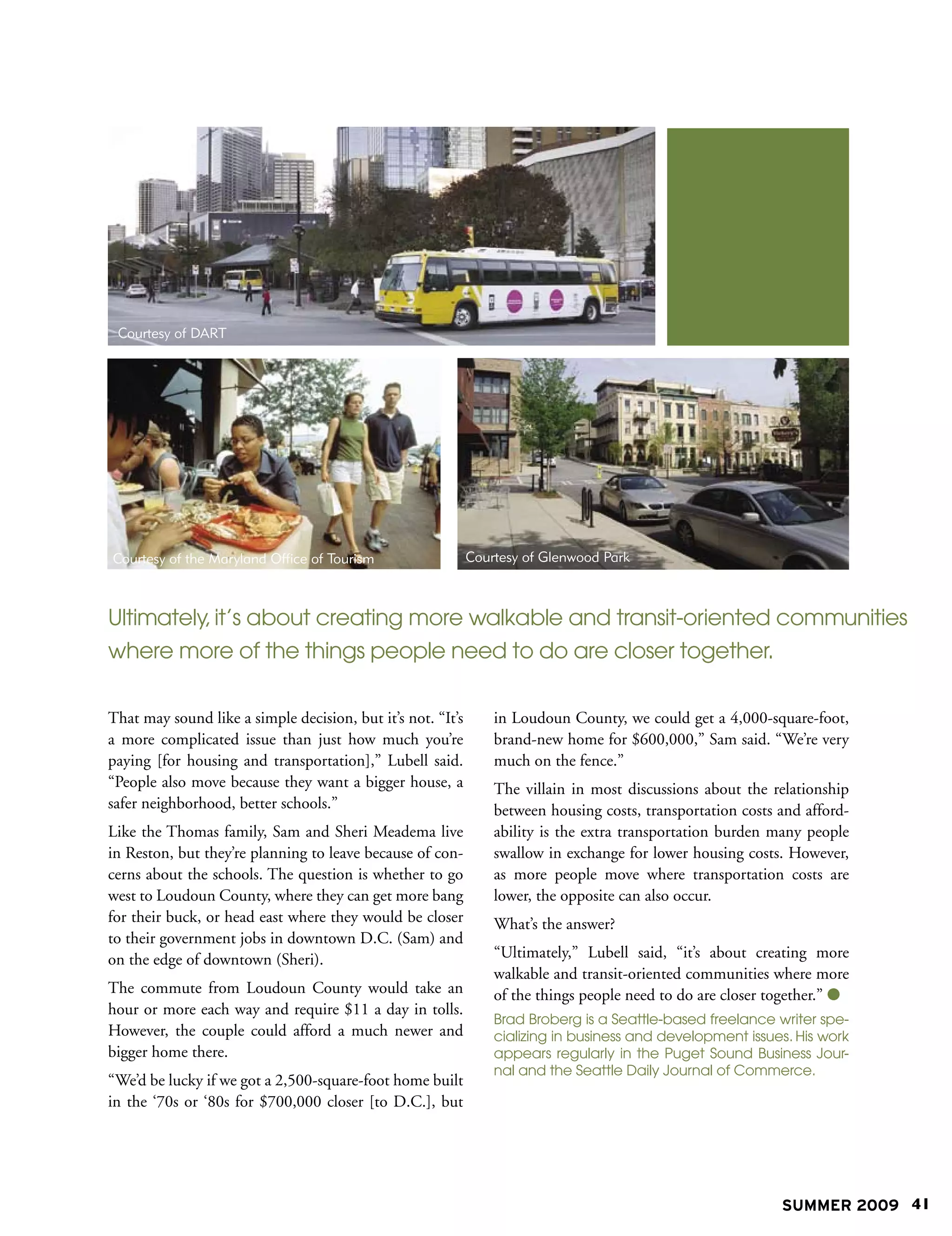 Courtesy of DART




Courtesy of the Maryland Office of Tourism                   Courtesy of Glenwood Park



Ultimately, it’s about creating more walkable and transit-oriented communities
where more of the things people need to do are closer together.

That may sound like a simple decision, but it’s not. “It’s       in Loudoun County, we could get a 4,000-square-foot,
a more complicated issue than just how much you’re               brand-new home for $600,000,” Sam said. “We’re very
paying [for housing and transportation],” Lubell said.           much on the fence.”
“People also move because they want a bigger house, a            The villain in most discussions about the relationship
safer neighborhood, better schools.”                             between housing costs, transportation costs and afford-
Like the Thomas family, Sam and Sheri Meadema live               ability is the extra transportation burden many people
in Reston, but they’re planning to leave because of con-         swallow in exchange for lower housing costs. However,
cerns about the schools. The question is whether to go           as more people move where transportation costs are
west to Loudoun County, where they can get more bang             lower, the opposite can also occur.
for their buck, or head east where they would be closer          What’s the answer?
to their government jobs in downtown D.C. (Sam) and
on the edge of downtown (Sheri).                                 “Ultimately,” Lubell said, “it’s about creating more
                                                                 walkable and transit-oriented communities where more
The commute from Loudoun County would take an                    of the things people need to do are closer together.” 
hour or more each way and require $11 a day in tolls.
                                                                 Brad Broberg is a Seattle-based freelance writer spe-
However, the couple could afford a much newer and                cializing in business and development issues. His work
bigger home there.                                               appears regularly in the Puget Sound Business Jour-
                                                                 nal and the Seattle Daily Journal of Commerce.
“We’d be lucky if we got a 2,500-square-foot home built
in the ‘70s or ‘80s for $700,000 closer [to D.C.], but




                                                                                                             SUMMER 2009 41
 