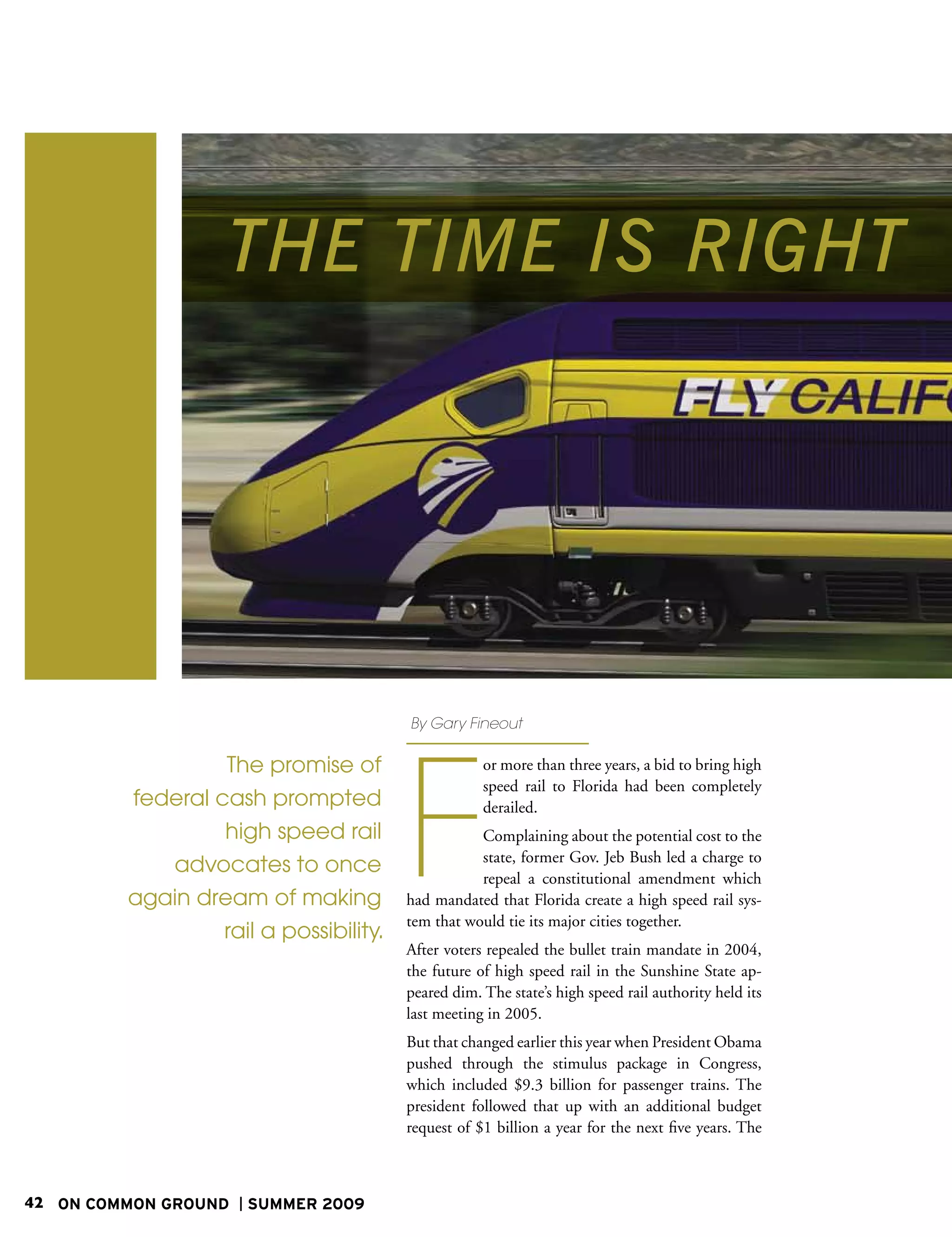 THE TIME IS RIGHT




                                        By Gary Fineout




                                        F
                  The promise of                    or more than three years, a bid to bring high
                                                    speed rail to Florida had been completely
         federal cash prompted                      derailed.
                  high speed rail                  Complaining about the potential cost to the
                                                   state, former Gov. Jeb Bush led a charge to
            advocates to once
                                                   repeal a constitutional amendment which
         again dream of making          had mandated that Florida create a high speed rail sys-
                                        tem that would tie its major cities together.
                  rail a possibility.
                                        After voters repealed the bullet train mandate in 2004,
                                        the future of high speed rail in the Sunshine State ap-
                                        peared dim. The state’s high speed rail authority held its
                                        last meeting in 2005.
                                        But that changed earlier this year when President Obama
                                        pushed through the stimulus package in Congress,
                                        which included $9.3 billion for passenger trains. The
                                        president followed that up with an additional budget
                                        request of $1 billion a year for the next five years. The



42 ON COMMON GROUND   SUMMER 2009
 
