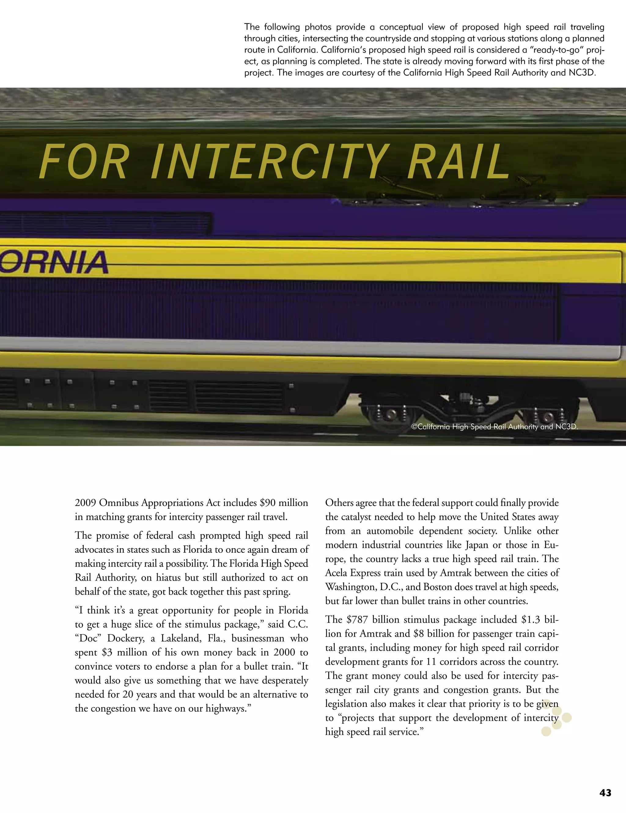The following photos provide a conceptual view of proposed high speed rail traveling
                                           through cities, intersecting the countryside and stopping at various stations along a planned
                                           route in California. California’s proposed high speed rail is considered a “ready-to-go” proj-
                                           ect, as planning is completed. The state is already moving forward with its first phase of the
                                           project. The images are courtesy of the California High Speed Rail Authority and NC3D.




FOR INTERCITY RAIL




                                                                                      ©California High Speed Rail Authority and NC3D.




 2009 Omnibus Appropriations Act includes $90 million           Others agree that the federal support could finally provide
 in matching grants for intercity passenger rail travel.        the catalyst needed to help move the United States away
 The promise of federal cash prompted high speed rail           from an automobile dependent society. Unlike other
 advocates in states such as Florida to once again dream of     modern industrial countries like Japan or those in Eu-
 making intercity rail a possibility. The Florida High Speed    rope, the country lacks a true high speed rail train. The
 Rail Authority, on hiatus but still authorized to act on       Acela Express train used by Amtrak between the cities of
 behalf of the state, got back together this past spring.       Washington, D.C., and Boston does travel at high speeds,
                                                                but far lower than bullet trains in other countries.
 “I think it’s a great opportunity for people in Florida
 to get a huge slice of the stimulus package,” said C.C.        The $787 billion stimulus package included $1.3 bil-
 “Doc” Dockery, a Lakeland, Fla., businessman who               lion for Amtrak and $8 billion for passenger train capi-
 spent $3 million of his own money back in 2000 to              tal grants, including money for high speed rail corridor
 convince voters to endorse a plan for a bullet train. “It      development grants for 11 corridors across the country.
 would also give us something that we have desperately          The grant money could also be used for intercity pas-
 needed for 20 years and that would be an alternative to        senger rail city grants and congestion grants. But the
 the congestion we have on our highways.”                       legislation also makes it clear that priority is to be given
                                                                to “projects that support the development of intercity
                                                                high speed rail service.”




                                                                                                                                        43
 