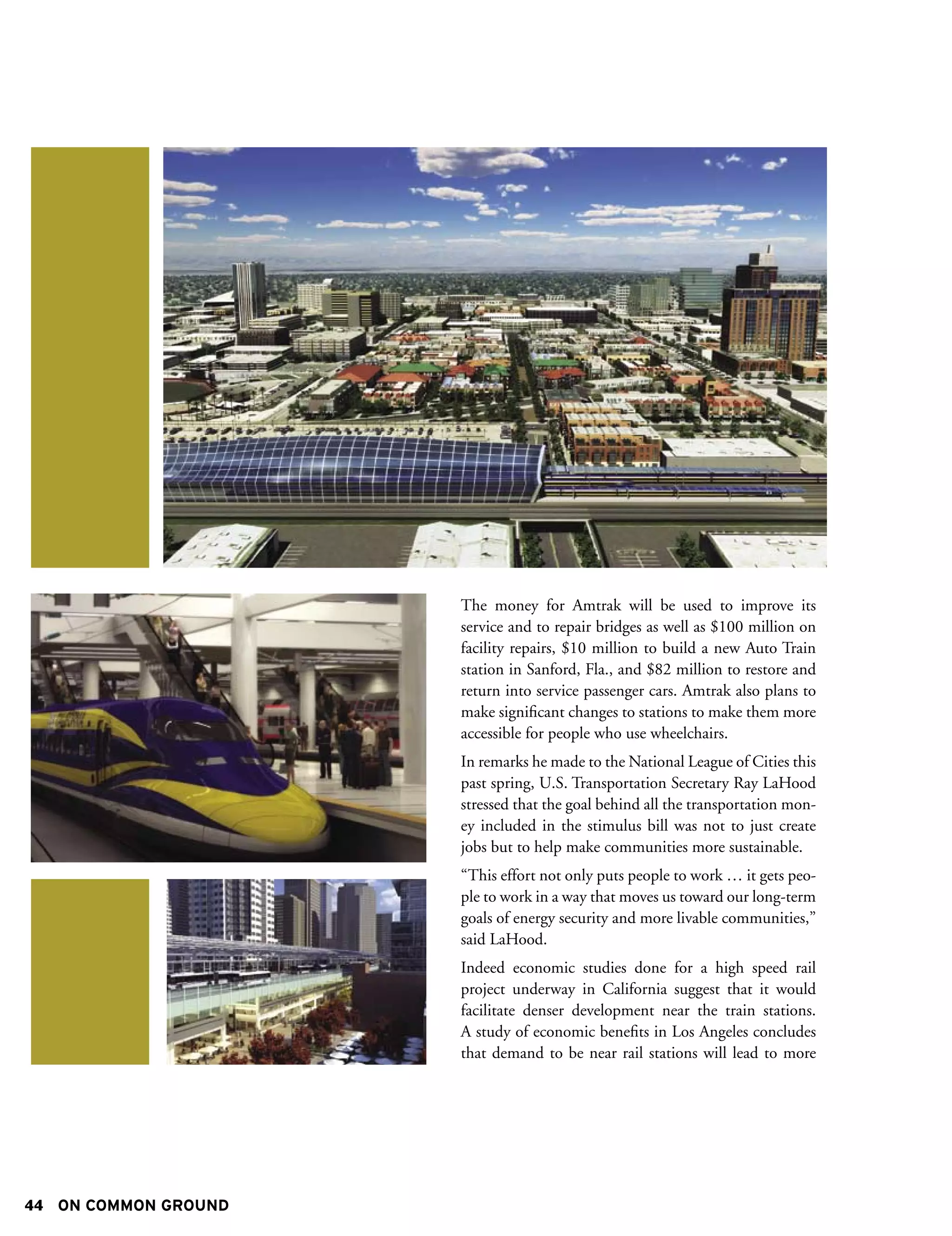 The money for Amtrak will be used to improve its
                      service and to repair bridges as well as $100 million on
                      facility repairs, $10 million to build a new Auto Train
                      station in Sanford, Fla., and $82 million to restore and
                      return into service passenger cars. Amtrak also plans to
                      make significant changes to stations to make them more
                      accessible for people who use wheelchairs.
                      In remarks he made to the National League of Cities this
                      past spring, U.S. Transportation Secretary Ray LaHood
                      stressed that the goal behind all the transportation mon-
                      ey included in the stimulus bill was not to just create
                      jobs but to help make communities more sustainable.
                      “This effort not only puts people to work … it gets peo-
                      ple to work in a way that moves us toward our long-term
                      goals of energy security and more livable communities,”
                      said LaHood.
                      Indeed economic studies done for a high speed rail
                      project underway in California suggest that it would
                      facilitate denser development near the train stations.
                      A study of economic benefits in Los Angeles concludes
                      that demand to be near rail stations will lead to more




44 ON COMMON GROUND
 