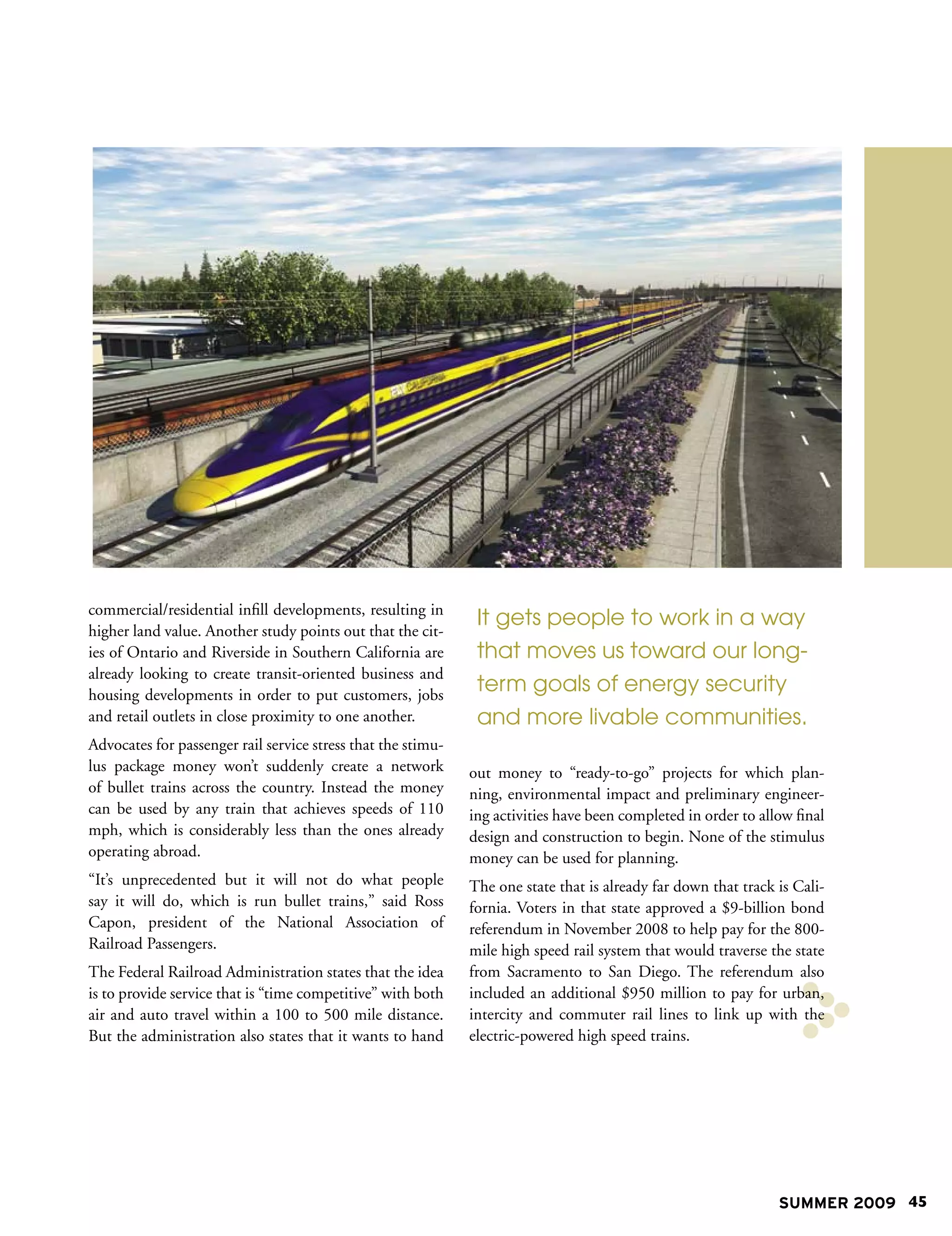 commercial/residential infill developments, resulting in
                                                               It gets people to work in a way
higher land value. Another study points out that the cit-
ies of Ontario and Riverside in Southern California are        that moves us toward our long-
already looking to create transit-oriented business and
housing developments in order to put customers, jobs
                                                               term goals of energy security
and retail outlets in close proximity to one another.          and more livable communities.
Advocates for passenger rail service stress that the stimu-
lus package money won’t suddenly create a network             out money to “ready-to-go” projects for which plan-
of bullet trains across the country. Instead the money        ning, environmental impact and preliminary engineer-
can be used by any train that achieves speeds of 110          ing activities have been completed in order to allow final
mph, which is considerably less than the ones already         design and construction to begin. None of the stimulus
operating abroad.                                             money can be used for planning.
“It’s unprecedented but it will not do what people            The one state that is already far down that track is Cali-
say it will do, which is run bullet trains,” said Ross        fornia. Voters in that state approved a $9-billion bond
Capon, president of the National Association of               referendum in November 2008 to help pay for the 800-
Railroad Passengers.                                          mile high speed rail system that would traverse the state
The Federal Railroad Administration states that the idea      from Sacramento to San Diego. The referendum also
is to provide service that is “time competitive” with both    included an additional $950 million to pay for urban,
air and auto travel within a 100 to 500 mile distance.        intercity and commuter rail lines to link up with the
But the administration also states that it wants to hand      electric-powered high speed trains.




                                                                                                                SUMMER 2009 45
 